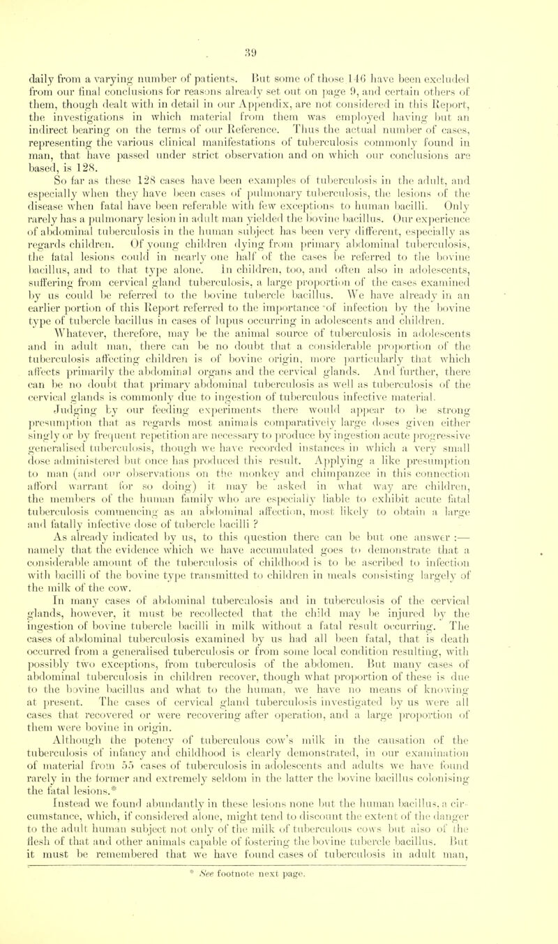 daily from a varying number of patients. I’ut some of tliose 14(5 have been exelmled from our final conclusions for reasons already set out on page 9, and certain otliei-s of them, though dealt with in detail in our Appendix, are not considered in this Report, the investigations in which mateiMal from them was employed having hut an indirect hearing on the terms of our Reference. I’lius the actual num])ei‘ of cases, representing the various clinical manifestations of tuberculosis commonly found in man, that have })assed under strict observation and on which our conclusions are based, is 12<S. So far as these 128 cases have l)een examples of tuberculosis in the adult, and es[)ecially when they have been cases of ])ulmonai’y tu])erculosis, tla; lesions of the disease Avhen fatal have been referable, with few exceptions to human bacilli. Only rarely has a j)ulmonary lesion in adult man yielde<l the hovim; hacallus. ()ui’ ex))erience of abdominal tuberculosis in the human suhj(‘ct has been very different, esj)ecially as I'cgards children. (.)f young children dying from ])rimary alxlominal tuberculosis, the fatal lesions could in nearly one half of the cases he referred to the ho\'ine bacillus, and to that ty])e alone. In children, too, and often also in adolescents, suffering from cervical gland tuberculosis, a lai'ge jrroportion of the cases examined by us could he referred to the bovine tubercle bacillus. We have already in an earlier portion of this Report referred to the importance 'of infection by the l)ovine type of tubercle bacillus in cases of lupus occurring in adolescents and children. Whatever, therefore, may he the animal source of tuberculosis in adolescents and in adidt man, there can he no doubt that a consideral)le ])ro]»ortion of the tuberculosis affecting childrmi is of Ixwine origin, more ]»articularly that wdiich alfects primarily the abdominal organs and the cervical glands. And further, there can he no doubt that jwimary alxlominal tuberculosis as Avell as tuhercuhxsis of the (•(‘rvical glands is commonly due to ingestioji of tuberculous infective material. Judging by tnir feeding experiments there wu)uld a])])ear to l)e strong ])resum])tion that as regards most animals comparatively large doses given either singly or by freiprent repetition are necessary to ])roduce l)y ingestion acute j)rogressive generalised fulx'rculosis, though we liaAe recorded instances in which a Anry small dose administered hut once lias produced this result. A])plying a like presumption to man (and our observations on t!ie monkey and chimpanzee in this connection afford wai-rant for so doing) it may he asked in what Avay are children, the members of the human family Avho are espcciall}’ liable to exhiliit acute fatal tuberculosis commencing as an abdominal afihetion, most likely to obtain a larg(‘ and fatally infective dose of tulierclc bacilli ? As already indicated by us, to tliis question there can he hut one answer :— namely that the evidence which we have accumulated goes to demonstrate that a consi<lerahle amount of the tuberculosis of childhood is to lie ascribed to infection Avith bacilli of the liovine type transmitted to children in meals consisting largely of the milk of the coav. In many cases of abdominal tuberculosis and in tuberculosis of the cervical glands, liow'eA'er, it must be recollected that the child may be injured by the ingestion of bovine tubercle bacilli in milk Avithout a fatal result oc-curring. ddie cases of abdominal tuberculosis examined by us had all been fatal, that is death occurred from a generalised tuberculosis or from some local condition resulting, AAntli possiWy tAvo exce})tions, from tuberculosis of the abdomen. But many cases of abdominal tuberculosis iti children recover, though wdiat propAadion of these is due to the liOA^ine bacillus and Avhat to the human, we haAe no means of knowing at ]>resent. The cases of cervical gland tuberculosis iuAXstigated by us Avere all cases that recoA^ered or were recovering after o])eration, and a large j)ro])o:L’tion of them Avere l»ovine in origin. Although the poten<;y of tuberculous cowl’s milk in the causation of the tuberculosis of infancy and childhood is clearly demonstrated, in our examination of material from oo cases of tuberculosis in adcAlesctaits and adults avc haAX* found rarely in the former and extremely seldom in the latter the l)ovine bacillus colonising the fatal lesions.* Instead w'e found abundantly in these lesions none but the human bacillus, a cir cumstance, wdiich, if considered alone, might tend to discount the extmit of the danger to the adult human subject not only of the milk of tuberculous cows but also of the flesh of that and other animals cajiable of fostering thelxivine tubercle bacillus. But it must be remembered that Ave have found cases of tuberculosis in adult man. * See footnote next ))age.