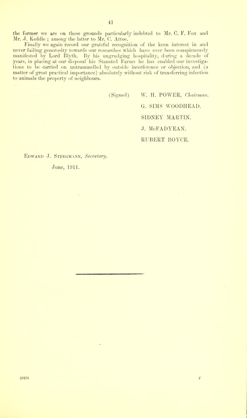 the former we are on these grounds particularly indel>te(l to Mr. C. F. Fox and Mr. J. Keddie ; among the latter to Mr. C. Attoe. Finally we again record our grateful recognition (jf the keen interest in and never failing generosity towards our researches wliich have ever been consj)icuously manifested by Lord Idytli. by his ungrudging hosj)itality, during a decade of years, in placing at our disposal his Stansted Farms he has enabled our investiga¬ tions to be carried on untrammelled by outside interference or objection, and (a matter of great practical importance) absolutely without idsk of transferring infection to animals the pro])erty of neighbours. (Signed) \V. TI. POM^ER, Chairman. G. SIMS WOODIIEAD. SIDNEY MARTIN. J. McFADYEAN. RUBERT BOYCE. Edwaud j. Steegmann, Secretary. June, Ibll. 2767(5 F