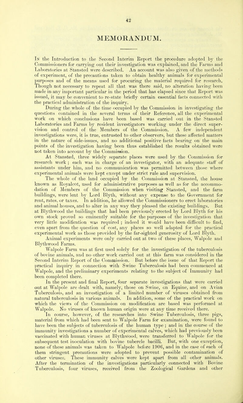 MEMORANDUM. In the Introduction to the Second Interim Report the procedure adopted by the Commissioners for carrying out their investigation was explained, and the Farms and Laboratories at Stansted were described. An account was also given of the methods of experiment, of the precautions taken to obtain healthy animals for experimental ])urposes and of the means used for procuring the material required for research. Though not necessary to repeat all that was there said, no alteration having been made in any important particular in the period that has elapsed since that Report was issued, it may be convenient to re-state briefly certain essential facts connected with the practical administration of the inquiry. During the whole of the time occupied by the Commission in investigating the questions contained in the several terms of their Reference, all the experimental work on vfhich conclusions have been based was carried out in the Stansted Laboratories and Farms by resident investigators working under the direct super¬ vision and control of the Members of the Commission. A few independent investigations Avere, it is true, entrusted to other observers, but these affected matters in the nature of side-issues, and no additional positive facts beariug on the main points of the investigation having been thus established the results obtained were not taken into account by the Commission. At Stansted, three widely separate places were used by the Commission for research work ; each was in charge of an investigator, Avith an adequate staff of assistants under him, and no communication was permitted between those where experimental animals Avere kept except under strict rule and supervision. The whole of the land occupied by the Commission at Stansied, the house known as Royalcot, used for administrative purposes as well as for the accommo¬ dation of Members of the Commission when Ausiting Stansted, and the farm buildings, were lent by Lord Blyth, without any expense to the GoA^ernment for rent, rates, or taxes. In addition, he allowed the Commissioners to erect laboratories and animal houses, and to alter in any way they pleased the existing buildings. But at Blythwood the buildings that had been previously erected by Lord Blyth for his OAvn stock proAmd so eminently suitable for the purposes of the investigation that very little modification was required ; indeed it would haAm been difficult to find, CA^en apart from the question of cost, any places so well adapted for the practical experimental work as those provided by the far-sighted generosity of Lord Blyth. Animal experiments were only carried out at two of these places, Walpole and Blythwood Farms. Walpole Farm was at first used solely for the investigation of the tuberculosis of bovine animals, and no other work carried out at this farm was considered in the Second Interim Report of the Commission. But before the issue of that Re[)ort the practical inquiry in connection with Swine Tuberculosis had been commenced at Walpole, and the preliminary experiments relating to the subject of Immunity had been completed there. In the present and final Report, four separate investigations that were carried out at Walpole are dealt Avith, namely, those on Swine, on Equine, and on Avian Tuberculosis, and an investigation of a limited number of viruses obtained from natural tuberculosis in various animals. In addition, some of the practical work on which the views of the Commission on modification are based was performed at Walpole. No viruses of knoAvn human origin were at any time received there. In course, however, of the researches into Swine Tuberculosis, three pigs, material from which had been sent to Walpole Farm for examination, Avere found to have been the subjects of tuberculosis of the human type ; and in the course of the immunity investigations a number of experimental calves, which had previously been vaccinated with human Auruses at BlythAvood, were transferred to Walpole for the subsequent test inoculation with bovine tubercle bacilli. But, Avith one exception, none of these animals Avas taken to M^alpole before 1906, and in the case of each of them stringent precautions were adopted to prevent possible contamination of other viruses. These immunity calves were kept apart from all other animals. After the termination of the investigations particularly connected with Bovine Tuberculosis, four viruses, received from the Zoological Gardens and other