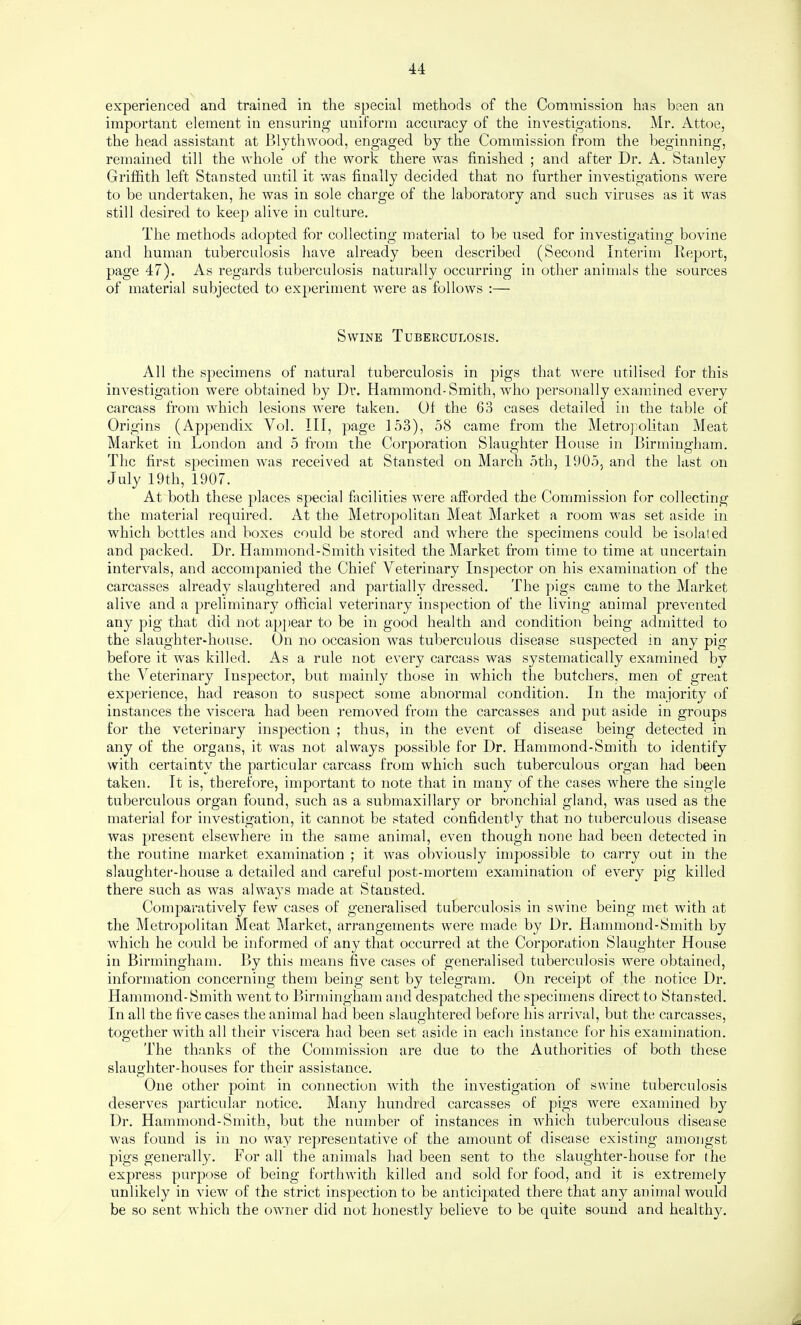 experienced and trained in the special methods of the Commission has been an important element in ensuring uniform accuracy of the investigations. Mr. Attoe, the head assistant at Blythwood, engaged by the Commission from the beginning, remained till the whole of the work there was finished ; and after Dr. A. Stanley Griffith left Stansted until it was finally decided that no further investigations were to be undertaken, he was in sole charge of the laboratory and such viruses as it was still desired to keep alive in culture. The methods adopted for collecting material to be used for investigating bovine and human tuberculosis have already been described (Second Interim Report, page 47). As regards tuberculosis naturally occurring in other animals the sources of material subjected to experiment were as follows :— Swine Tuberculosis. All the specimens of natural tuberculosis in pigs that were utilised for this investigation were obtained by Dr. Hammond-Smith, who personally examined every carcass from w^hich lesions were taken. Of the 63 cases detailed in the table of Origins (Appendix Vol. Ill, page 153), 58 came from the Metropolitan Meat Market in London and 5 from the Corporation Slaughter House in Birmingham. The first specimen wais received at Stansted on March 5th, 1905, and the last on July 19th, 1907. At both these places special facilities were afforded the Commission for collecting the material required. At the Metropolitan Meat Market a room was set aside in which bottles and boxes could be stored and where the specimens could be isolated and packed. Dr. Hammond-Smith visited the Market from time to time at uncertain intervals, and accompanied the Chief Veterinary Inspector on his examination of the carcasses already slaughtered and partially dressed. The pigs came to the Market alive and a preliminary official veterinary inspection of the living animal prevented any pig that did not appear to be in good health and condition being admitted to the slaughter-house. On no occasion was tuberculous disease suspected in any pig before it was killed. As a rule not every carcass was systematically examined by the Veterinary Inspiector, but mainly those in which the butchers, men of great experience, had reason to suspect some abnormal condition. In the majority of instances the viscera had been removed from the carcasses and put aside in groups for the veterinary inspection ; thus, in the event of disease being detected in any of the organs, it was not always possible for Dr. Hammond-Smith to identify with certainty the particular carcass from which such tuberculous organ had been taken. It is, therefore, important to note that in many of the cases where the single tuberculous organ found, such as a submaxillary or bronchial gland, was used as the material for investigation, it cannot he stated confidently that no tuberculous disease was present elsewhere in the same animal, even though none had been detected in the routine market examination ; it w^as obviously impossible to carry out in the slaughter-house a detailed and careful post-mortem examination of every pig killed there such as was always made at Stansted. Comparatively few cases of generalised tuberculosis in swine being met with at the Metropolitan Meat Market, arrangements were made by Dr. Hammond-Smith by wdiich he could be informed of any that occurred at the Corporation Slaughter House in Birmingham. By this means five cases of generalised tuberculosis were obtained, information concerning them being sent by telegram. On receipt of the notice Dr. Hammond-Smith went to Birmingham and despatched the specimens direct to Stansted. In all the five cases the animal had been slaughtered before his arrival, but the carcasses, together with all their viscera had been set aside in each instance for his examination. The thanks of the Commission are due to the Authorities of both these slaughter-houses for their assistance. One other point in connection with the investigation of swine tuberculosis deserves particular notice. Many hundred carcasses of pigs wmre examined by Dr. Hammond-Smith, but the number of instances in which tuberculous disease w'as found is in no way representative of the amount of disease existing amongst pigs generally. For all the animals had been sent to the slaughter-house for the express purpose of being forthwith killed and sold for food, and it is extremely unlikely in view of the strict inspection to be anticipated there that any animal would be so sent which the owner did not honestly believe to be quite sound and healthy.