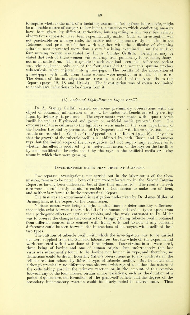 to inquire whether the milk of a lactating woman, suffering from tuberculosis, might be a possible source of danger to her infant, a question to which conflicting answers have been given by different authorities, but regarding which very few reliable observations appear to have been experimentally made. Such an investigation was not practicable on a large scale, the matter not being one strictly included in the Reference, and pressure of other work together with the difficulty of obtaining suitable cases prevented more than a very few being examined. Hut the milk ot four nursing women was tested by Dr. A. Stanley Griffith. Briefly it may be stated that each of these women was suffering from pulmonary tuberculosis, though not in an acute form. The diagnosis in each case had been made before the patient was selected, but in only one of the four cases did the woman’s sputum produce tuberculosis when injected into guinea-pigs. The results of the inoculation of guinea-pigs with milk from these women were negative in all the four cases. The details of this investigation are recorded in Vol. I. of the Appendix to this Report (pages 12, 18 and 104-5). The investigation was of course too limited to enable any deductions to be drawn from it. (3) Action of Light-Rays on Lupus Bacilli. Dr. A. Stanley Griffith carried out some preliminary observations with the object of obtaining information as to how the undoubted benefit caused by treating lupus by light-rays is produced. The experiments were made with lupus tubercle bacilli isolated at Blythwood and grown on artificial media prepared there. The exposures of these cultures to the light-rays Avere made in the skin department of the Tjondon Hospital by permission of Dr. Sequeira and with his co-operation. The results are recorded in Vol. II. of the Appendix to this Report (page 9). They show that the growth of the tubercle bacillus is inhibited by both Finsen and Kromeyer rays, but the limited scope of the investigation did not supply any evidence as to whether this effect is produced by a bactericidal action of the rays on the bacilli or by some modification brought about by the rays in the artificial media or living tissue in which they were growing. Investigations othek than those at Stansted. Two separate investigations, not carried out in the laboratories of the Com¬ mission, remain to be noted ; both of them were referred to in the Second Interim Report as having been undertaken but at that time unfinished. The results in each case were not sufficiently definite to enable the Commission to make use of them, and neither is referred to in the present final Report. The first was an experimental investigation undertaken by Dr. James Miller, of Birmingham, at the request of the Commission. Various means were being sought at that time to determine any differences that might exist between tubercle bacilli of the human and bovine types apart from their pathogenic effects on cattle and rabbits, and the work entrusted to Dr. Miller was to observe the changes that occurred on bringing living tubercle bacilli obtained from different sources into contact with living cells, and to note if any constant differences could be seen between the interactions of leucocytes with bacilli of these two types. The cultures of tubercle bacilli with which the investigation was to be carried out were supplied from the Stansted laboratories, but the whole of the experimental work connected with it was done at Birmingham. Four strains in all were used, three being of bovine and one of human origin ; but unfortunately this last virus was subsequently found to be bovine not human in type, and, therefore, no deductions could be drawn from Dr. Miller’s observations as to any contrasts in the cellular reaction induced by different types of tubercle bacillus. But he noted that although practically no difference was observed with regard to either the nature of the cells taking part in the primary reaction or in the amount of this reaction between any of the four viruses, certain minor variations, such as the duration of a period of quiescence, the formation of the giant-cell* follicle and the degree of the secondary inflammatory reaction could be clearly noted in several cases. Thus