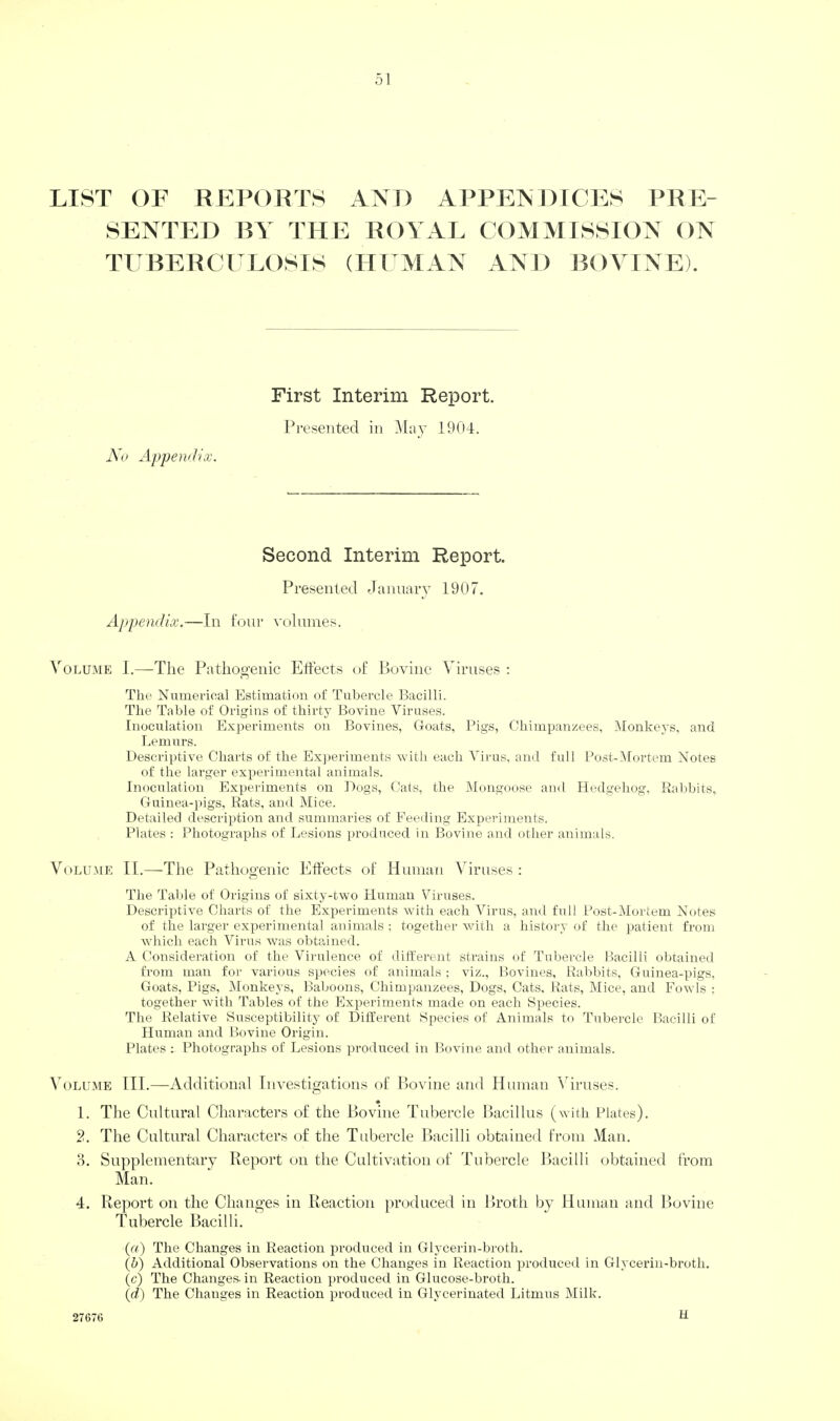 LIST OF RJ^FORTS AND APPENDICES PRE¬ SENTED BY THE ROYAL COMMISSION ON TUBERCl LOSIS (HUMAN AND BOYINE). First Interim Report. Presented in May 1904. No Appendix. Second Interim Report. Presented dannary 1907, Appendix.—In lour volumes. Volume J.—The Pathogenic Effects of Bovine Viruses ; The Numerical Estimation of Tubercle Bacilli. The Table of Origins of thirty Bovine Viruses. Inoculation Experiments on Bovines, Goats, Pigs, Chimpanzees, Monkeys, and Lemurs. Descriptive Charts of the Ex])eriments vitli each Virus, and full Post-lMortem Notes of the larger experimental animals. Inoculation Experiments on Dogs, Cats, the Mongoose and Hedgehog, Ralibits, Guinea-i)igs, Rats, and Mice. Detailed description and summaries of Feeding Experiments. Plates : Photographs of Lesions produced in Bovine and other animals. VoLU.ME II.—The Pathogenic Effects of Human Viruses: The Table of Origins of sixty-two Human Viruses. Descriptive Charts of the Experiments with each Virus, and full Post-Mortem Notes of the larger experimental animals ; together with a history of the patient from which each Virus was obtained. A Consideration of the Virulence of different strains of Tubercle Lacilli obtained from man for various s]iecies of animals ; viz., Bovines, Rabbits, Guinea-pigs, Goats, Pigs, Monkeys, Baboons, Chimpanzees, Dogs, Cats. Rats, Mice, and Fowls ; together with Tables of the Experiments made on each Species. The Relative Susceptibility of Different Species of Animals to Tubercle Bacilli of Human and Bovine Origin. Plates : Photographs of Lesions produced in Bovine and other animals. Volume III.—Additional Investigations of Bovine and Human Nuruses. ♦ 1. The Cultural Characters of the Bovine Tubercle Bacillus (with Plates). 2. The Cultural Characters of the Tubercle Bacilli obtained from Man. o. Supplementary Report on the Cultivation of Tubercle Bacilli obtained from Man. 4. Report on the Changes in Reaction produced in Broth by Human and Bovine Tubercle Bacilli. (a) The Changes in Reaction ju-oduced in Glycerin-broth. (h) Additional Observations on the Changes in Reaction produced in Glycerin-broth. (c) The Changes-in Reaction produced in Glucose-broth. (d) The Changes in Reaction produced in Glycerinated Litmus Milk. 27676 ff