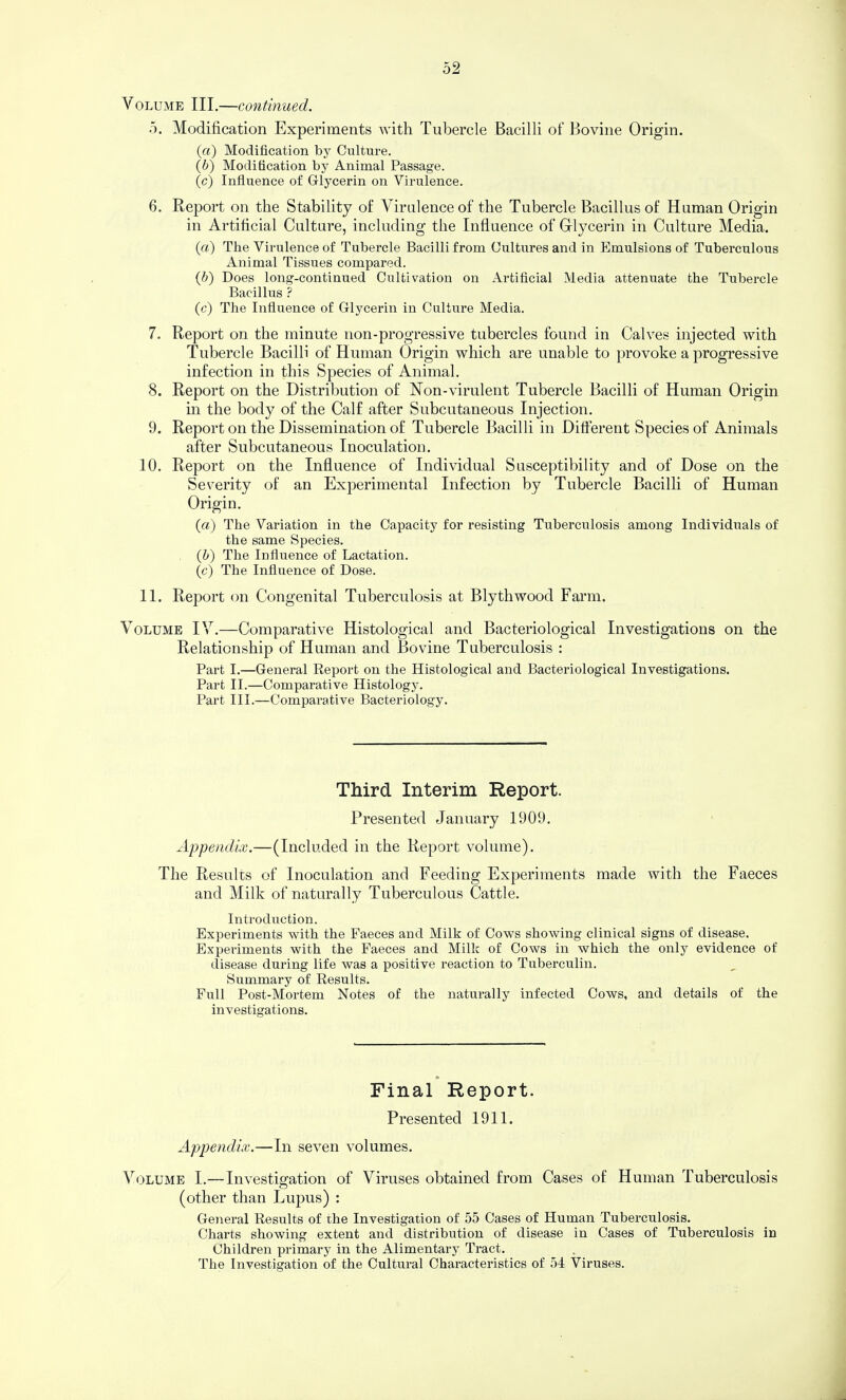 Volume III.—continued. 5. Modification Experiments with Tubercle Bacilli of Bovine Origin. (a) Modification by Culture. (i) Modification by Animal Passage. (c) Influence of Glycerin on Virulence. 6. Report on the Stability of Virulence of the Tubercle Bacillus of Human Origin in Artificial Culture, including the Influence of Glycerin in Culture Media. (a) The Virulence of Tubercle Bacilli from Cultures and in Emulsions of Tuberculous Animal Tissues compared. {h) Does long-continued Cultivation on Artificial Media attenuate the Tubercle Bacillus ? (c) The Influence of Glycerin in Culture Media. 7. Report on the minute non-progressive tubercles found in Calves injected with Tubercle Bacilli of Human Origin which are unable to provoke a progressive infection in this Species of Animal. 8. Report on the Distribution of Non-virulent Tubercle Bacilli of Human Origin m the body of the Calf after Subcutaneous Injection. 9. Report on the Dissemination of Tubercle Bacilli in Different Species of Animals after Subcutaneous Inoculation. 10. Report on the Influence of Individual Susceptibility and of Dose on the Severity of an Experimental Infection by Tubercle Bacilli of Human Origin. (a) The Variation in the Capacity for resisting Tuberculosis among Individuals of the same Species. {h) The Influence of Lactation. (c) The Influence of Dose. 11. Report on Congenital Tuberculosis at Blythwood Farm. Volume IV.—Comparative Histological and Bacteriological Investigations on the Relationship of Human and Bovine Tuberculosis : Part I.—General Report on the Histological and Bacteriological Investigations. Part II.—Comparative Histology. Part III.—Comparative Bacteriology. Third Interim Report. Presented January 1909. Appendix.—(Included in the Report volume). The Results of Inoculation and Feeding Experiments made with the Faeces and Milk of naturally Tuberculous Cattle. Introduction. Experiments with the Faeces and Milk of Cows showing clinical signs of disease. Experiments with the Faeces and Milk of Cows in which the only evidence of disease during life was a positive reaction to Tuberculin. Summary of Results. Full Post-Mortem Notes of the naturally infected Cows, and details of the investigations. Final Report. Presented 1911. Appeyidix.—In seven volumes. Volume I.—Investio'ation of Viruses obtained from Cases of Human Tuberculosis o (other than Lupus) : General Results of the Investigation of 55 Cases of Human Tuberculosis. Charts showing extent and distribution of disease in Cases of Tuberculosis in Children primary in the Alimentary Tract. The Investigation of the Cultural Characteristics of 54 Viruses.