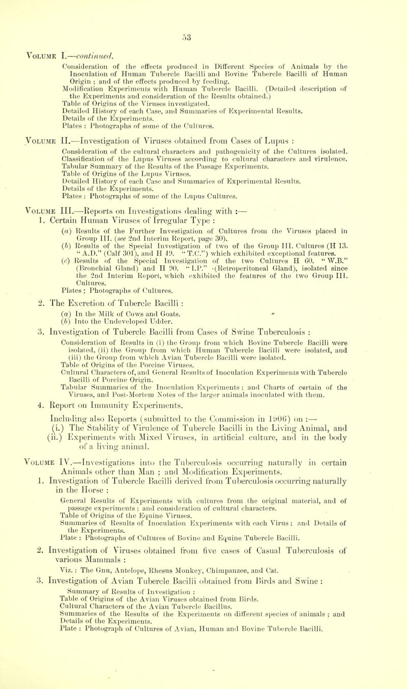 Consideration of the effects produced in Different Species of Animals by the Inoculation of Human Tubercle Bacilli and Bovine Tubercle Bacilli of Human Origin ; and of the effects i)roduced by feeding. Modification Experiments with Human Tubercle Bacilli. (Detailed description of the Experiments and consideration of the Results ol)tained.) Table of Origins of the Viruses investigated. Detailed History of each Case, and Summaries of Experimental Results. Details of the Experiments. Plates : Photographs of some of the Cultui-es. Volume II.—Investigation of Viruses obtained from Cases of Lupus : Consideration of the cultural characters and pathogenicity of the Cultures isolated. Classification of the Lupus Viruses according to cultural characters and virulence. Tabular Summary of the Results of the Passage Experiments. Table of Origins of the Lupus Viruses. Detailed History of each Case and Summaries of Experimental Results. Details of the Experiments. Plates ; Photographs of some of the Lupus Cultures. Volume III.—Rej)orts on Investigations dealing with :— 1. Certain Human Viruses of Irregular Ty])e : (ft) Results of the Further Investigation of Cultures from the Viruses placed in Group III. {see 2nd Interim Report, page 30). {h) Results of the Special Investigation of two of the Group III. Cultures (H 13. “ A.D.” (Calf 301), and H P.). “ T.C.”) which exhibited exceptional features. (c) Results of the Special Investigation of the two Cultures H GO. “ W.B.” (Bronchial Gland) and H 90. “ I.P.” •(Retroperitoneal Gland), isolated since the 2nd Interim Report, which exhibited the features of the two Group III. Cultures. Plates ; Photographs of Cultures. 2. Idle Excretion of Ihibercle Ilacilli : {a) In the Milk of Cows and Goats. •• {h) Into the Undeveloped Udder. 3. Investigation of dhibercle Bacilli from Cases of Swine Tuberculosis : Consideration of Results in (i) the Group from which Bovine Tubercle Bacilli w’ere isolated, (ii) the Group from which Human Tubercle Bacilli were isolated, and (iii) the Group from which Avian Tubercle Bacilli were isolated. Table of Origins of the Porcine Viruses. Cultural Characters of, and General Results of Inoculation Expeidments with Tubercle Bacilli of Porcine Origin. Tabular Summaries of the Inoculation Experiments ; and Charts of certain of the Viruses, and Post-Mortem Notes fff the larger animals inoculated with them. 4. IIe])ort on Immunity Experiments. Including also Reports (submitted to the Commission in 1006) on :— (i.) ddie Stability of Virulence of dhibercle Bacilli in the Living Animal, and (ii.) Ex|)eriments with ^lixed Viruses, in artificial culture, and in the body of a liviiio- animal. o Volume IV.—Investigations into the Tuberculosis occurring naturally in certain Animals other than Man ; and Modification Experiments. 1. Investigation of dhibercle Bacilli derived fnnn Tuberculosis occurring naturally in the Horse : General Results of Experiments with cultures from the original material, and of passage experiments ; and consideration of cultural characters. Table of Origins of the Equine Viruses. Bummaries of Results of Inoculation Experiments with each Virus ; and Details of the Experiments. Plate : Photographs of Cultures of Bovine and Equine Tubercle Bacilli. 2. Investigation of Viruses obtained from five cases of Casual Tuberculosis of various Mammals : Viz. : The Gnu, Antelope, Rhesus Monkey, Chimpanzee, and Cat. 3. Investigation of Avian Tubercle Bacilli obtained from Birds and Swine : Summary of Results of Investigation : Table of Origins of the Avian Viruses obtained from Birds. Cultural Characters of the Avian Tubercle Bacillirs. Summaries of the Results of the Experiments on different species of animals ; and Details of the Experiments. Plate : Photograph of Cultures of Avian, Human and Bovine Tubercle Bacilli.