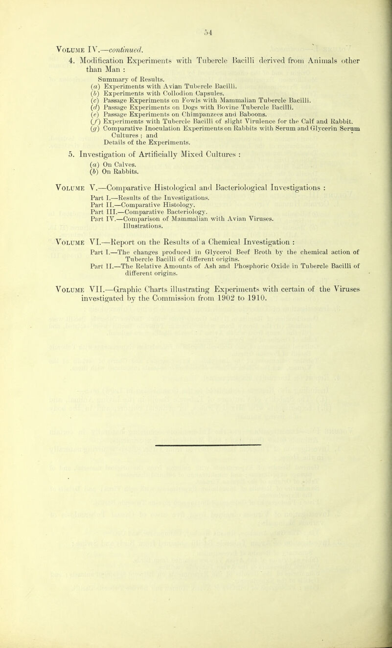 4. Modification Experiments with Tubercle Bacilli derived from Animals other than Man : Summary of Results. (a) Experiments with Avian Tubercle Bacilli. {h) Experiments with Collodion Capsules. (c) Passage Experiments on Fowls with Mammalian Tubercle Bacilli. (d) Passage Experiments on Dogs with Bovine Tubercle Bacilli. (e) Passage Experiments on Chimpanzees and Baboons. (/) Experiments wdth Tubercle Bacilli of slight Virulence for the Calf and Rabbit. (g) Comparative Inoculation Experiments on Rabbits with Serum and Glycerin Serum Cultures ; and Details of the Experiments. 5. Investigation of Artificially Mixed Cultures : (a) On Calves. (&) On Rabbits. Volume V.—Comparative Histological and Bacteriological Investigations : Part I.—Results of the Investigations. Part II.—Comparative Histology. Part III.—Comparative Bacteriology. Part IV.—Comparison of Mammalian with Avian Viruses. Illustrations. Volume VI.—Report on the Results of a Chemical Investigation : Part I.—The changes produced in Glycerol Beef Broth by the chemical action of Tubercle Bacilli of different origins. Part II.—The Relative Amounts of Ash and Phosphoric Oxide in Tubercle Bacilli of different origins. Volume VII.—Graphic Charts illustrating Experiments with certain of the Viruses investigated by the Commission from 1902 to 1910.