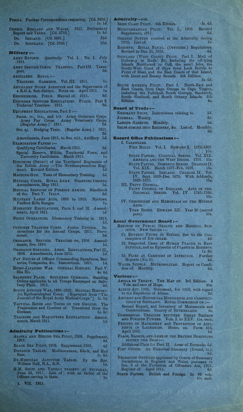 1*ERSIA. Further Correspondence respecting. Census. England and Wales. Report and Tables. [Cd. 5705.] Do. Ireland. [Cd. 5691.] Do, Scotland. [Cd. 5700.} 1911. [Cd. 5656.] l8. Id. Preliminary Is. 4d. 2id. lOd. Quarterly. Vol. I. No. I. Training. Part III. 1911. July Is. Trans- 9d. Is. Military i— Army Review. 1911. Army Service Cores. port. Artillery. Royal :— Training. Garrison. Vol. Ill Artillery Store Accounts and the Supervision of a R.6.A. Sub-district. Notes on. April 1911. Is. Engineering. Field. Manual of. 1911. 9d. Engineer Services Regulations. Peace. Part 2. Technical Treatises. 1911. 9d. Equipment Regulations, Part 2 :— Secns. iv., iva., and iv5. Army Ordnance Corps. Army Pay Corps. Army Veterinary Corps. (Regular Army.) 1911. 2d. Sec. xj. Bridging Train. (Regular Army.) 1911. 2d. Amendments, June 1911, to See. xii6., Artillery Id. Examination Papers :— Qualifying Certificates. March 1911. fid. Special Reserve, Militia, Territorial Force, and University Candidates. March 1911. Is. Histories (Short) of tbe Territorial Regiments of the British Army :—The Northamptonshire Regi¬ ment. Revised Edition. Id. Machine-Gun. Tests of Elementary Training. Id. Medical Corps. Royal Army. Standing Orders. Amendments, May 1911. Id. Medical Services op Foreign Armies. Handbook of the. Part V. Italy. fid. Military Lands Acts, 1892 to 1903. Purfleet Rifle Ranges. Musketry Regulations, Parts I. and II. ilmend- ments, April 1911. Id, Night Operations. Elementary Training in. 1911. Id. Officers Training Corps. Junior Division. In¬ structions for the Annual Camps. 1911. Provi¬ sional. 2d. Ordnance. Service. Treatise on, 1808. Amend¬ ments, Dec. 1910. Id. Ordnance Services. Army. Regulations, Part II., 1908. Amendments, June 1911. Id. Pay Duties of Officers Commanding Squadrons, Bat¬ teries, Companies, &c. Instructions. 1911. Id. Russo-Japanese War. Official History. Part V. Sha Ho. 4s. fid. Salisbury Plain. Southern Command. Standing Orders applicable to all Troops Encamped on Salis¬ bury Plain. 1911. 2d. South African War, 1899-1802. Medical History. An Epidemiological Eesay. [Reprinted from “ The Journal of the Royal Army Medical Corps.”] 3s. 9d. Tactical Rides and Tours on the Ground. The Preparation and Conduct of. Translated from the German. Is. 3d. Training and Manieuvres Regulations. Amend¬ ments, March 1911. Id. Byelaws. Is. Admiralty Pabllcatlons:— Alaska and Bering Sea Pilot, 1908. Supplement, 1911. 4d. Black Sea Pilot, 1908. Supplement, 1911. 4d. Distance Tables. Mediterranean, Black, and Red Seas. Is. 6d. Ex-Meridian Altitude Tables. By the Rev. Id.’ William Hall, B.A., R.N. H.M. Ships and Vessels June 24, 1911. List of Officers serving in them. 1. VII. 1911. PRESENT AT Si’lTHEAD, with an Index of the Is. Admiralty—cont. Irish Coast Pilot. 6th Edition. -Ss. fid. Mediterranean Pilot. Vol. I., 1905. Revised Supplement, 1911. fid. Oceanic Depths received at the Admiralty daring 1910. List of. 2 s. Reserve. Royal Naval. (Officers.) Regulations. Revised to Dec. 31, 1910. 4d. Scotland (West Coast) Pilot. Part I. Mull of Galloway to Rudh’ K^, including the ofE-lying Islands Northward to Coll, the small Isles, the South-West Coast of Skye from Loch Brittle to Point of Sleat, and the East Coasts of that Island, with Inner and Raasay Sounds. 6th Edition. 2s. Cd. South America Pilot. Part I. North-East and East Coasts, from Cape Orange to Cape Virgins, including the Falkland, South Georgia, Sandwich, South Shetland, and South Orkney Islands. Cth Edition. 4s. Board of Vrsdo i— Emigrant Ships. Instructions relating to. 2d. Journal. Weekly. 3d. Labour Gazette. Monthly. Id. Ships coming into Registry, &c. List of. Monthly. 3d. Record Office Pabllcattons i— I. Calendars. Fine Rolls. Vol. I. Edward I, 1272^1307. , 15s. State Papers. Colonial Series. Vol. XIX. America AND the West Indies. 1701. 15s. State Papers. Domestic Series. Charles II. Vol. XIX. March 1677-Feb. 1678. 15s. State Papers. Ireland. Charles II. Vo!. IV. Sept. 1669-Dec. 1670. With Addenda, 1625-1670. 158. III. Privy Council. Privy Council of England. Acts of the. Colonial Series. Vol. IV. 1745-1766. 10s. IV. Chronicles and Memorials of the Middle Ages. Year Books. Edward III. Year 20 (second part). 10s. Xiooal Government Boards^ Reports on Public Health and Medical Sub¬ jects. New Series :— 51. Enteric Fever in EcOles, due ta the Con¬ sumption of Ice-cream. 4d. 52. Suspected Gases of Human Plague in East Suffolk, and an Epizootic of Plague in Rodents. Is. 3d. 53. Flies as Carriers of Infection. Further Reports (No. 4). 4d. Water Supply. Metropolitan. Report on Condi¬ tion of. Monthly. 6d. Various:— Africa by Treaty. The Map of. 3rd Edition. 3 Vols. and case of Maps. fiOs. Aliens Act, 1905. Statement, for 1910, with regard to the Expulsion of Aliens. 2d. Ancient AND Historical Monuments and Construc¬ tions OF Scotland. Royal Commission on :— Second Report, and Inventory of Monuments and Constructions. County of Sutherland. 6s. Commercial Treaties between Great Britain AND Foreign Powers. Vols. I. to XXV. los. each. Fencing of Machinery and Prevention of Acci¬ dents IN Laundries. Memo. on. Form 414. April 1911. Id. Flags, Badges, and Arms of the British Dominions beyond the Seas ;— Additional Plate for Part II. Arms of Bermuda, fid. Post Office. An Historical Summary (Bound, Is.). 9d. Probation Officers appointed by Courts of Summary Jurisdiction in England and Wales, pursuant to Sec. 3 of the Pro&.tion of Offenders Act, 1907. Register of. April 1911. 8d. State Papers. British and Foreign In 99 vols. 10s. each.