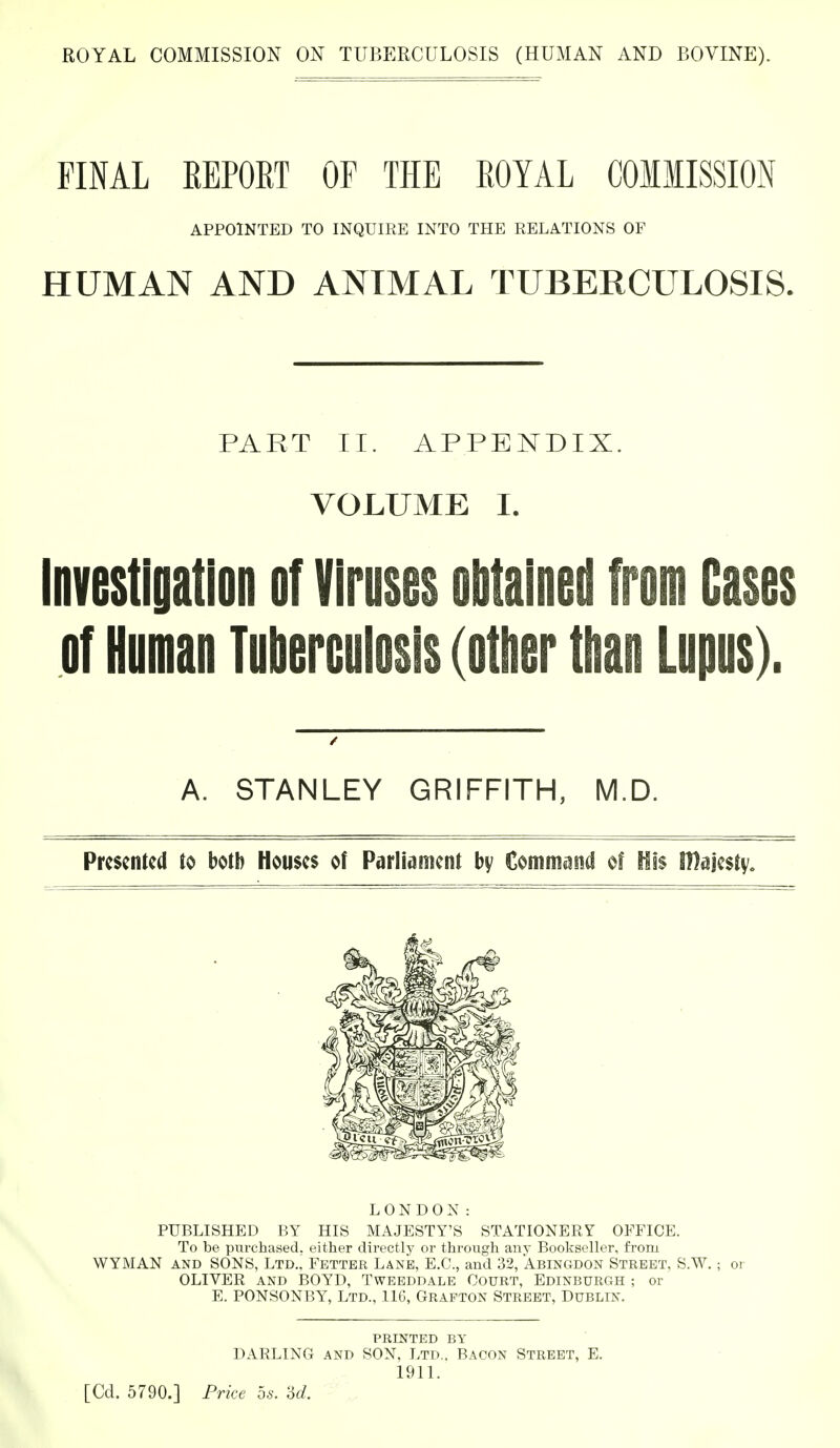 FINAL KEPORT OF THE ROYAL COMMISSION APPOINTED TO INQUIRE INTO THE RELATIONS OF HUMAN AND ANIMAL TUBERCULOSIS. PART II. APPENDIX. VOLUME I. Investiyation of Viruses obtained from Cases of Human Tuberculosis (other than Lupus). A. STANLEY GRIFFITH, M.D. Presented to both Houses of Parliament by Command of His IDajesty, PUBLISHED BY HIS MAJESTY'S STATIONERY OFFICE. To be purchased, either directly or through any Bookseller, from WYMAN and SONS, Ltd., Fetter Lane, E.G., and 32, Abingdon Street, S.W.; or OLIVER and BOYD, Tweeddale Court, Edinburgh ; or E. PONSONBY, Ltd., .116, Grafton Street, Dublin. PRINTED BY DARLING and SON, Ltd.. Bacon Street, E. 1911. LONDON: