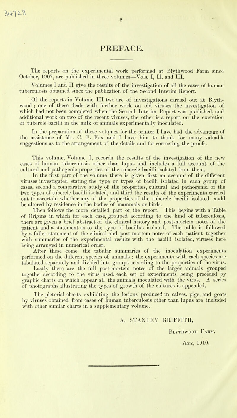 PREFACE. The reports on the experimental work performed at Blythwood Farm since October, 1907, are published in three volumes—Vols. I, II, and III. Volumes I and II give the results of the investigation of all the cases of human tuberculosis obtained since the publication of the Second Interim Report. Of the reports in Volume III two are of investigations carried out at Blyth- wood ; one of these deals with further work on old viruses the investigation of which had not been completed when the Second Interim Report was published, and additional work on two of the recent viruses, the other is a report on the excretion of tubercle bacilli in the milk of animals experimentally inoculated. In the preparation of these volumes for the printer I have had the advantage of the assistance of Mr. C. F. Fox and I have him to thank for many valuable suggestions as to the arrangement of the details and for correcting the proofs. This volume, Volume I, records the results of the investigation of the new cases of human tuberculosis other than lupus and includes a full account of the cultural and pathogenic properties of the tubercle bacilli isolated from them. In the first part of the volume there is given first an account of the different viruses investigated stating the type or types of bacilli isolated in each group of cases, second a comparative study of the properties, cultural and pathogenic, of the two types of tubercle bacilli isolated, and third the results of the experiments carried out to ascertain whether any of the properties of the tubercle bacilli isolated could be altered by residence in the bodies of mammals or birds. Then follows the more detailed part of the report. This begins with a Table of Origins in which for each case, grouped according to the kind of tuberculosis, there are given a brief abstract of the clinical history and post-mortem notes of the patient and a statement as to the type of bacillus isolated. The table is followed by a fuller statement of the clinical and post-mortem notes of each patient together with summaries of the experimental results with the bacilli isolated, viruses here being arranged in numerical order. After these come the tabular summaries of the inoculation experiments performed on the different species of animals ; the experiments with each species are tabulated separately and divided into groups according to the properties of the virus. Lastly there are the full post-mortem notes of the larger animals grouped together according to the virus used, each set of experiments being preceded by graphic charts on which appear all the animals inoculated with the virus. A series of photographs illustrating the types of growth of the cultures is appended. The pictorial charts exhibiting the lesions produced in calves, pigs, and goats by viruses obtained from cases of human tuberculosis other than lupus are included with other similar charts in a supplementary volume. A. STANLEY GRIFFITH, Blythwood Farm. June, 1910.