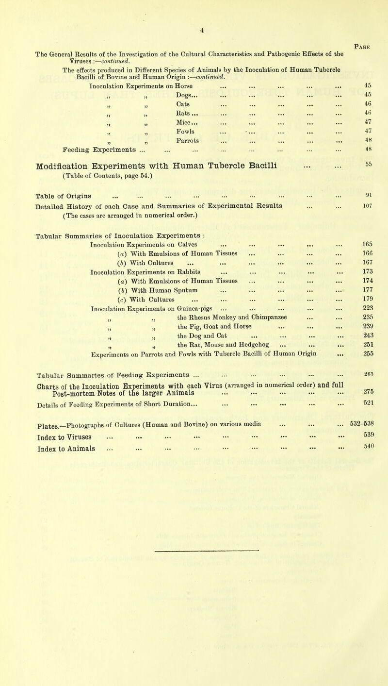 Page The General Results of the Investigation of the Cultural Characteristics and Pathogenic Effects of the Viruses:—continued. The effects produced in Different Species of Animals by the Inoculation of Human Tubercle Bacilli of Bovine and Human Origin :—continued. Inoculation Experiments on Horse ... ... ... ... ... 4S Dogs 45 „ „ Gats ... ... ... ... ... 46 „ „ Bats... ...... ... ... ... ... 46 „ „ Mice... ... ... ... ... ... 47 Fowls ... • 47 „ „ Parrots ... ... ... ... ... 4H Feeding Experiments ... ... ... ... ... ... ... ... 48 Modification Experiments with Human Tubercle Bacilli ... ... 55 (Table of Contents, page 54.) Table of Origins ... ... ... ... — — — — — 91 Detailed History of each Case and Summaries of Experimental Results ... ... 107 (The cases are arranged in numerical order.) Tabular Summaries of Inoculation Experiments : Inoculation Experiments on Calves ... ... ... ... ... 165 (a) With Emulsions of Human Tissues ... ... ... ... 166 (6) With Cultures ... ... ... ... ... ... 167 Inoculation Experiments on Rabbits ... ... ... ... ... 173 (a) With Emulsions of Human Tissues ... ... ... ... 174 (6) With Human Sputum ... ... ... ... ... 177 (c) With Cultures ... ... ... ... ... ... 179 Inoculation Experiments on Guinea-pigs ... ... ... ... ... 223 u the Rhesus Monkey and Chimpanzee ... ... 235 n „ the Pig, Goat and Horse ... ... ... 239 „ the Dog and Cat ... ... ... ... 243 n „ the Rat, Mouse and Hedgehog ... ... ... 251 Experiments on Parrots and Fowls with Tubercle Bacilli of Human Origin ... 255 Tabular Summaries of Feeding Experiments ... ... ... ... — •■• 265 Charts of the Inoculation Experiments with each Virus (arranged in numerical order) and full Post-mortem Notes of the larger Animals ... ••• ••• ••• ••• 275 Details of Feeding Experiments of Short Duration... ... ... ... ... ... 521 Plates.—Photographs of Cultures (Human and Bovine) on various media ... ... ... 532-538 Index to Viruses ... ... ■•• — ••• — — ••• ••• 539 Index to Animals ... ... -•• ••• ••• ••• ••• ••• ••• 540