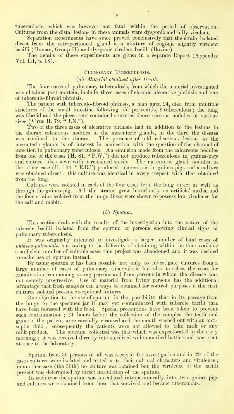 tuberculosis, which was however not fatal within the period of observation. Cultures from the distal lesions in these animals were dysgonic and fully virulent. Separation experiments have since proved conclusively that the strain isolated direct from the retroperitoneal gland is a mixture of eugonic slightly virulent bacilli (Human, Group II) and dysgonic virulent bacilli (Bovine). The details of these experiments are given in a separate Report (Appendix Vol. Ill, p. 18). Pulmonary Tuberculosis. (a) Material obtained after Death. The four cases of pulmonary tuberculosis, from which the material investigated was obtained post-mortem, include three cases of chronic ulcerative phthisis and one of tuberculo-fibroid phthisis. The patient with tuberculo-fibroid phthisis, a man aged 24, died from multiple strictures of the small intestine following old peritonitis, ? tuberculous ; the lung was fibroid and the pieces sent contained scattered dense caseous nodules of various sizes (Virus H. 79.  J.N.). Two of the three cases of ulcerative phthisis had in addition to the lesions in the thorax calcareous nodules in the mesenteric glands, in the third the disease was confined to the thorax. The presence of old calcareous lesions in the mesenteric glands is of interest in connection with the question of the channel of infection in pulmonary tuberculosis. An emulsion made from the calcareous nodules from one of the cases (H. 81.  P.W.) did not produce tuberculosis in guinea-pigs and culture tubes sown with it remained sterile. The mesenteric gland nodules in the other case (H, 104.  E.R.) produced tuberculosis in guinea-pigs and a culture was obtained direct ; this culture was identical in every respect with that obtained from the lung. Cultures were isolated in each of the four cases from the lung direct as well as through the guinea-pig. All the strains grew luxuriantly on artificial media, and the four strains isolated from the lungs direct were shown to possess low virulence for the calf and rabbit. (b) Sputum. This section deals with the results of the investigation into the nature of the tubercle bacilli isolated from the sputum of persons showing clinical signs of pulmonary tuberculosis. It was originally intended to investigate a larger number of fatal cases of jjhthisis puhnonalis but owing to the difficulty of obtaining within the time available a sufficient number of suitable cases this project was abandoned and it was decided to make use of sputum instead. By using sputum it has been possible not only to investigate cultures from a large number of cases of pulmonary tuberculosis but also to select the cases for examination from among young persons and from persons in whom the disease was not acutely progressive. Use of material from living persons has the additional advantage that fresh samples can always be obtained for control purposes if the first cultures isolated present exceptional features. One objection to the use of sputum is the possibility that in its passage from the lungs to the specimen jar it may get contaminated with tubercle bacilli that have been ingested with the food. Special precautions have been taken to prevent such contamination ; 24 hours before the collection of the samples the teeth and gums of the patient were carefully cleansed and the mouth washed out with an anti- septic fluid ; subsequently the patients were not allowed to take milk or any milk product. The sputum collected was that which was expectorated in the early morning ; it was received directly into sterilized wide-mouthed bottles and was sent at once to the laboratory. Sputum from 39 persons in all was received for investigation and in 29 of the cases cultures were isolated and tested as to their cultural characters and virulence ; in another case (the 30th) no culture was obtained but the virulence of the bacilli present was determined by direct inoculation of the sputum. In each case the sputum was inoculated intraperitoneally into two guinea-piga and cultures were obtained from those that survived and became tuberculous.