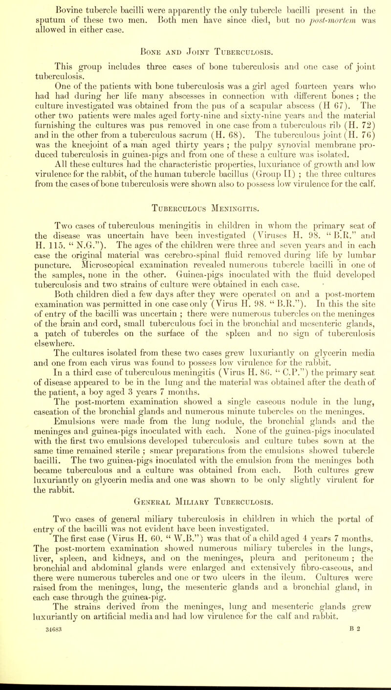 Bovine tubercle bacilli were apparently the only tubercle bacilli present in the sputum of these two men. Both men have since died, but no post-mortem was allowed in either case. Bone and Joint Tuberculosis. This group includes three cases of bone tuberculosis and one case of joint tuberculosis. One of the patients with bone tuberculosis was a girl aged fourteen years who had had during her life many abscesses in connection with different bones ; the culture investigated was obtained from the pus of a scapular abscess (H 67). The other two patients were males aged forty-nine and sixty-nine years and the material furnishing the cultures was pus removed in one case from a tuberculous rib (H. 72) and in the other from a tuberculous sacrum (H. 68). The tuberculous joint (H. 76) was the kneejoint of a man aged thirty years ; the pulpy synovial membrane pro- duced tuberculosis in guinea-pigs and from one of these a culture was isolated. All these cultures had the characteristic properties, luxuriance of growth and low virulence for the rabbit, of the human tubercle bacillus (Group II) ; the three cultures from the cases of bone tuberculosis were shown also to possess low virulence for the calf. Tuberculous Meningitis. Two cases of tuberculous meningitis in children in whom the primary seat of the disease was uncertain have been investigated (Viruses H. 98.  B.R. and H. 115.  N.G.). The ages of the children were three and seven years and in each case the original material was cerebro-spinal fluid removed during life by lumbar puncture. Microscopical examination revealed numerous tubercle bacilli in one of the samples, none in the other. Guinea-pigs inoculated with the fluid developed tuberculosis and two strains of culture were obtained in each case. Both children died a few days after they were operated on and a post-mortem examination was permitted in one case only (Virus H. 98.  B.R.). In this the site of entry of the bacilli was uncertain ; there were numerous tubercles on the meninges of the brain and cord, small tuberculous foci in the bronchial and mesenteric glands, a patch of tubercles on the surface of the spleen and no sign of tuberculosis elsewhere. The cultures isolated from these two cases grew luxuriantly on glycerin media and one from each virus was found to possess low virulence for the rabbit. In a third case of tuberculous meningitis (Virus H. 86.  CP.) the primary seat of disease appeared to be in the lung and the material was obtained after the death of the patient, a boy aged 3 years 7 months. The post-mortem examination showed a single caseous nodule in the lung, caseation of the bronchial glands and numerous minute tubercles on the meninges. Emulsions were made from the lung nodule, the bronchial glands and the meninges and guinea-pigs inoculated with each. None of the guinea-pigs inoculated with the first two emulsions developed tuberculosis and culture tubes sown at the same time remained sterile ; smear preparations from the emulsions showed tubercle bacilli. The two guinea-pigs inoculated with the emulsion from the meninges both became tuberculous and a culture was obtained from each. Both cultures grew luxuriantly on glycerin media and one was shown to be only slightly virulent for the rabbit. General Miliary Tuberculosis. Two cases of general miliary tuberculosis in children in which the portal of entry of the bacilli was not evident have been investigated. The first case (Virus H. 60.  W.B.) was that of a child aged 4 years 7 months. The post-mortem examination showed numerous miliary tubercles in the lungs, liver, spleen, and kidneys, and on the meninges, pleura and peritoneum ; the bronchial and abdominal glands were enlarged and extensively fibro-caseous, and there were numerous tubercles and one or two ulcers in the ileum. Cultures were raised from the meninges, lung, the mesenteric glands and a bronchial gland, in each case through the guinea-pig. The strains derived from the meninges, lung and mesenteric glands grew luxuriantly on artificial media and had low virulence for the calf and rabbit.