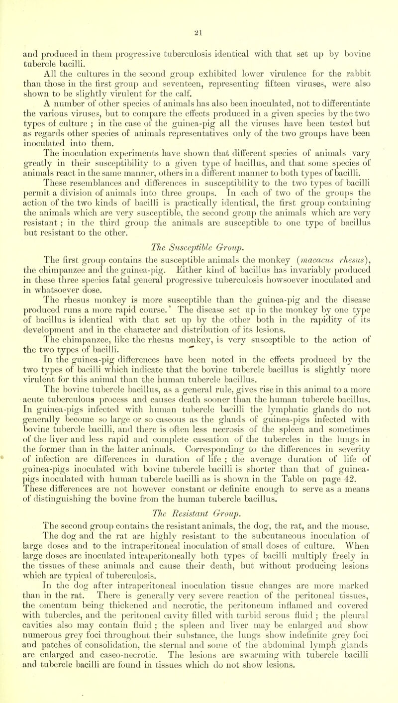 2] and produced in them progressive tuberculosis identical with that set up by bovine tubercle bacilli. All the cultures in the second group exhibited lower virulence for the rabbit than those in the first group and seventeen, representing fifteen viruses, were also shown to be slightly virulent for the calf. A number of other species of animals has also been inoculated, not to differentiate the various viruses, but to compare the effects produced in a given species by the two types of culture ; in the case of the guinea-pig all the viruses have been tested but as regards other species of animals representatives only of the two groups have been inoculated into them. The inoculation experiments have shown that different species of animals vary greatly in their susceptibility to a given type of bacillus, and that some species of animals react in the same manner, others in a different manner to both types of bacilli. These resemblances and differences in susceptibility to the two types of bacilli permit a division of animals into three groups. In each of two of the groups the action of the two kinds of bacilli is practically identical, the first group containing the animals which are very susceptible, the second group the animals which are very resistant ; in the third group the animals are susceptible to one type of bacillus but resistant to the other. The Susceptible Group. The first group contains the susceptible animals the monkey (macacus rhesus), the chimpanzee and the guinea-pig. Either kind of bacillus has invariably produced in these three species fatal general progressive tuberculosis howsoever inoculated and in whatsoever dose. The rhesus monkey is more susceptible than the guinea-pig and the disease produced runs a more rapid course.' The disease set up in the monkey by one type of bacillus is identical with that set up by the other both in the rapidity of its development and in the character and distribution of its lesions. The chimpanzee, like the rhesus monkey, is very susceptible to the action of the two types of bacilli. In the guinea-pig differences have been noted in the effects produced by the two types of bacilli which indicate that the bovine tubercle bacillus is slightly more virulent for this animal than the human tubercle bacillus. The bovine tubercle bacillus, as a general rule, gives vise in this animal to a more acute tuberculous process and causes death sooner than the human tubercle bacillus. In guinea-pigs infected with human tubercle bacilli the lymphatic glands do not generally become so large or so caseous as the glands of guinea-pigs infected with bovine tubercle bacilli, and there is often less necrosis of the spleen and sometimes of the liver and less rapid and complete caseation of the tubercles in the lungs in the former than in the latter animals. Corresponding to the differences in severity of infection are differences in duration of life ; the average duration of life of guinea-pigs inoculated with bovine tubercle bacilli is shorter than that of guinea- pigs inoculated with human tubercle bacilli as is shown in the Table on page 42. These differences are not however constant or definite enough to serve as a means of distinguishing the bovine from the human tubercle bacillus. The Resistant Group. The second group contains the resistant animals, the dog, the rat, and the mouse. The dog and the rat are highly resistant to the subcutaneous inoculation of large doses and to the intraperitoneal inoculation of small doses of culture. When large doses are inoculated intraperitoneally both types of bacilli multiply freely in the tissues of these animals and cause their death, but without producing lesions which are typical of tuberculosis. In the dog after intraperitoneal inoculation tissue changes are more marked than in the rat. There is generally very severe reaction of the peritoneal tissues, the omentum being thickened and necrotic, the peritoneum inflamed and covered with tubercles, and the peritoneal cavity filled with turbid serous fluid ; the pleural cavities also may contain fluid ; the spleen and liver may be enlarged and show numerous grey foci throughout their substance, the lungs show indefinite grey foci and patches of consolidation, the sternal and some of the abdominal lymph glands are enlarged and caseo-necrotic. The lesions are swarming with tubercle bacilli and tubercle bacilli are found in tissues which do not show lesions.