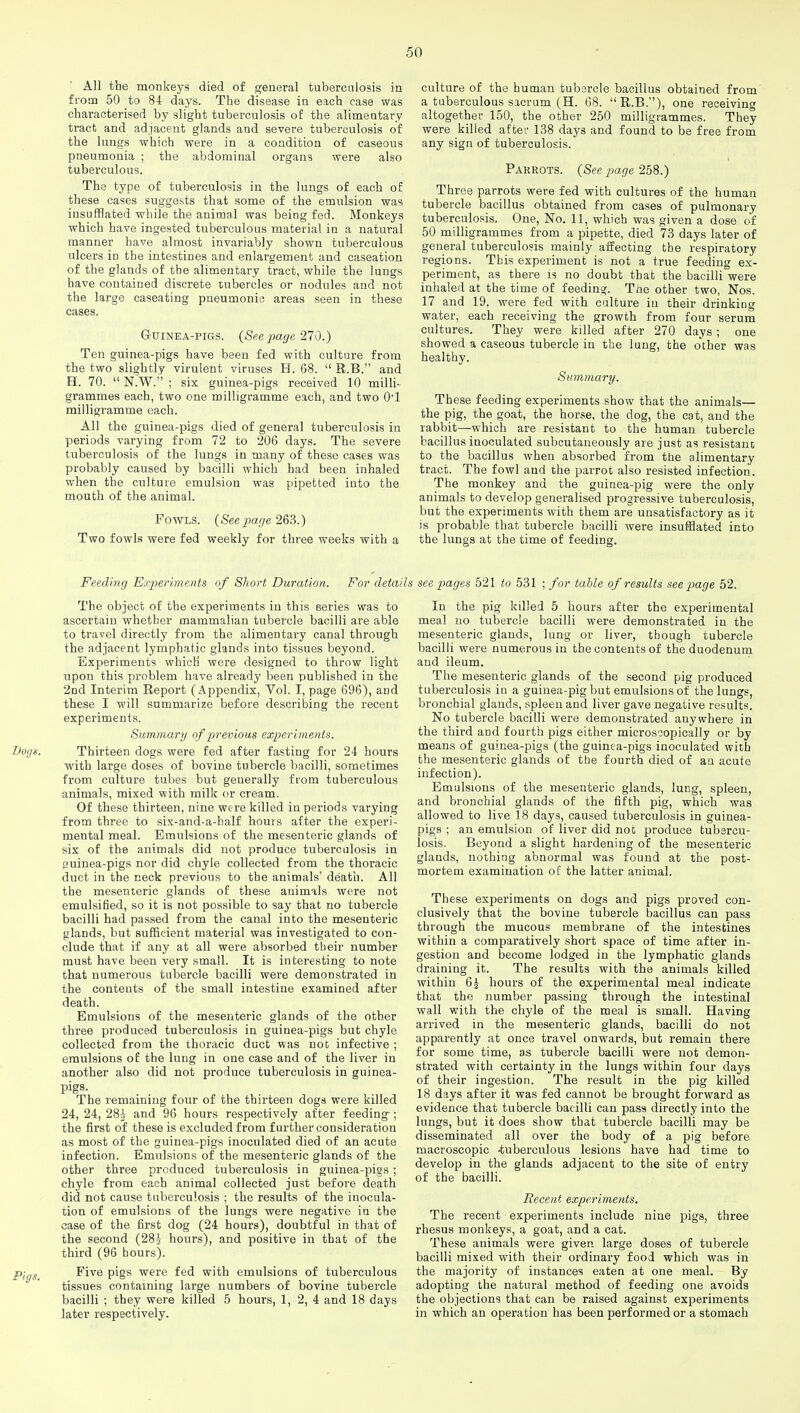 All the monkeys died of general tuberculosis in from 50 to 84 days. The disease in each case was characterised by slight tuberculosis of the alimentary tract and adjacent glands and severe tuberculosis of the lungs which were in a condition of caseous pneumonia ; the abdominal organs were also tuberculous. The type of tuberculosis in the lungs of each of these cases suggests that some of the emulsion was insufflated while the animal was being fed. Monkeys which have ingested tuberculous material in a natural manner have almost invariably shown tuberculous ulcers in the intestines and enlargement and caseation of the glands of the alimentary tract, while the lungs have contained discrete tubercles or nodules and not the large caseating pneumonic areas seen in these cases. Guinea-pigs. (Seepage 270.) Ten guinea-pigs have been fed with culture from the two slightly virulent viruses H. 68.  R.B. and H. 70.  N.W. ; six guinea-pigs received 10 milli- grammes each, two one milligramme each, and two 0'1 milligramme each. All the guinea-pigs died of general tuberculosis in periods varying from 72 to 206 days. The severe tuberculosis of the lungs in many of these cases was probably caused by bacilli which had been inhaled when the culture emulsion was pipetted into the mouth of the animal. Fowls. (Seepage 263.) Two fowls were fed weekly for three weeks with a Feeding Experiments of Short Duration. For detail The object of the experiments in this series was to ascertain whether mammalian tubercle bacilli are able to travel directly from the alimentary canal through the adjacent lymphatic glands into tissues beyond. Experiments which were designed to throw light upon this problem have already been published in the 2nd Interim Report (Appendix, Vol. I, page 696), and these I will summarize before describing the recent experiments. Summary of previous experiments. Voijis. Thirteen dogs were fed after fasting for 24 hours with large doses of bovine tubercle bacilli, sometimes from culture tubes but generally from tuberculous animals, mixed with milk or cream. Of these thirteen, nine were killed in periods varying from three to six-and-a-half hours after the experi- mental meal. Emulsions of the mesenteric glands of six of the animals did not produce tuberculosis in suinea-pigs nor did chyle collected from the thoracic duct in the neck previous to the animals' death. All the mesenteric glands of these animals were not emulsified, so it is not possible to say that no tubercle bacilli had passed from the canal into the mesenteric glands, but sufficient material was investigated to con- clude that if any at all were absorbed their number must have been very small. It is interesting to note that numerous tubercle bacilli were demonstrated in the contents of the small intestine examined after death. Emulsions of the mesenteric glands of the other three produced tuberculosis in guinea-pigs but chyle collected from the thoracic duct was not infective ; emulsions of the lung in one case and of the liver in another also did not produce tuberculosis in guinea- pigs. The remaining four of the thirteen dogs were killed 24, 24, 28i and 96 hours respectively after feeding; the first of these is excluded from further consideration as most of the guinea-pigs inoculated died of an acute infection. Emulsions of the mesenteric glands of the other three produced tuberculosis in guinea-pigs; chyle from each animal collected just before death did not cause tuberculosis ; the results of the inocula- tion of emulsions of the lungs were negative in the case of the first dog (24 hours), doubtful in that of the second (28i hours), and positive in that of the third (96 hours). PigS_ Five pigs were fed with emulsions of tuberculous tissues containing large numbers of bovine tubercle bacilli ; they were killed 5 hours, 1, 2, 4 and 18 days later respectively. culture of the human tubercle bacillus obtained from a tuberculous sacrum (H. 68. R.B.), one receiving altogether 150, the other 250 milligrammes. They were killed after 138 days and found to be free from any sign of tuberculosis. Parrots. (See page 258.) Three parrots were fed with cultures of the human tubercle bacillus obtained from cases of pulmonary tuberculosis. One, No. 11, which was given a dose of 50 milligrammes from a pipette, died 73 days later of general tuberculosis mainly affecting the respiratory regions. This experiment is not a true feeding ex- periment, as there is no doubt that the bacilli were inhaled at the time of feeding. The other two, Nos. 17 and 19, were fed with culture in their drinking water, each receiving the growth from four serum cultures. They were killed after 270 days; one showed a caseous tubercle in the lung, the other was healthy. Summary. These feeding experiments show that the animals— the pig, the goat, the horse, the dog, the cat, and the rabbit—which are resistant to the human tubercle bacillus inoculated subcutaneously are just as resistant to the bacillus when absorbed from the alimentary tract. The fowl and the parrot also resisted infection. The monkey and the guinea-pig were the only animals to develop generalised progressive tuberculosis, but the experiments with them are unsatisfactory as it is probable that tubercle bacilli were insufflated into the lungs at the time of feeding. see pages 521 to 531 ; for table of results see page 52. In the pig killed 5 hours after the experimental meal no tubercle bacilli were demonstrated in the mesenteric glands, lung or liver, though tubercle bacilli were numerous in the contents of the duodenum and ileum. The mesenteric glands of the second pig produced tuberculosis in a guinea-pig but emulsions of the lungs, bronchial glands, spleen and liver gave negative results. No tubercle bacilli were demonstrated anywhere in the third and fourth pigs either microscopically or by means of guinea-pigs (the guinea-pigs inoculated with the mesenteric glands of the fourth died of an acute infection). Emulsions of the mesenteric glands, lung, spleen, and bronchial glands of the fifth pig, which was allowed to live 18 days, caused tuberculosis in guinea- pigs ; an emulsion of liver did not produce tubercu- losis. Beyond a slight hardening of the mesenteric glands, nothing abnormal was found at the post- mortem examination of the latter animal. These experiments on dogs and pigs proved con- clusively that the bovine tubercle bacillus can pass through the mucous membrane of the intestines within a comparatively short space of time after in- gestion and become lodged in the lymphatic glands draining it. The results with the animals killed within 6i hours of the experimental meal indicate that the number passing through the intestinal wall with the chyle of the meal is small. Having arrived in the mesenteric glands, bacilli do not apparently at once travel onwards, but remain there for some time, as tubercle bacilli were not demon- strated with certainty in the lungs within four days of their ingestion. The result in the pig killed 18 days after it was fed cannot be brought forward as evidence that tubercle bacilli can pass directly into the lungs, but it does show that tubercle bacilli may be disseminated all over the body of a pig before macroscopic tuberculous lesions have had time to develop in the glands adjacent to the site of entry of the bacilli. Recent experiments. The recent experiments include nine pigs, three rhesus monkeys, a goat, and a cat. These animals were given large doses of tubercle bacilli mixed with their ordinary food which was in the majority of instances eaten at one meal. By adopting the natural method of feeding one avoids the objections that can be raised against experiments in which an operation has been performed or a stomach