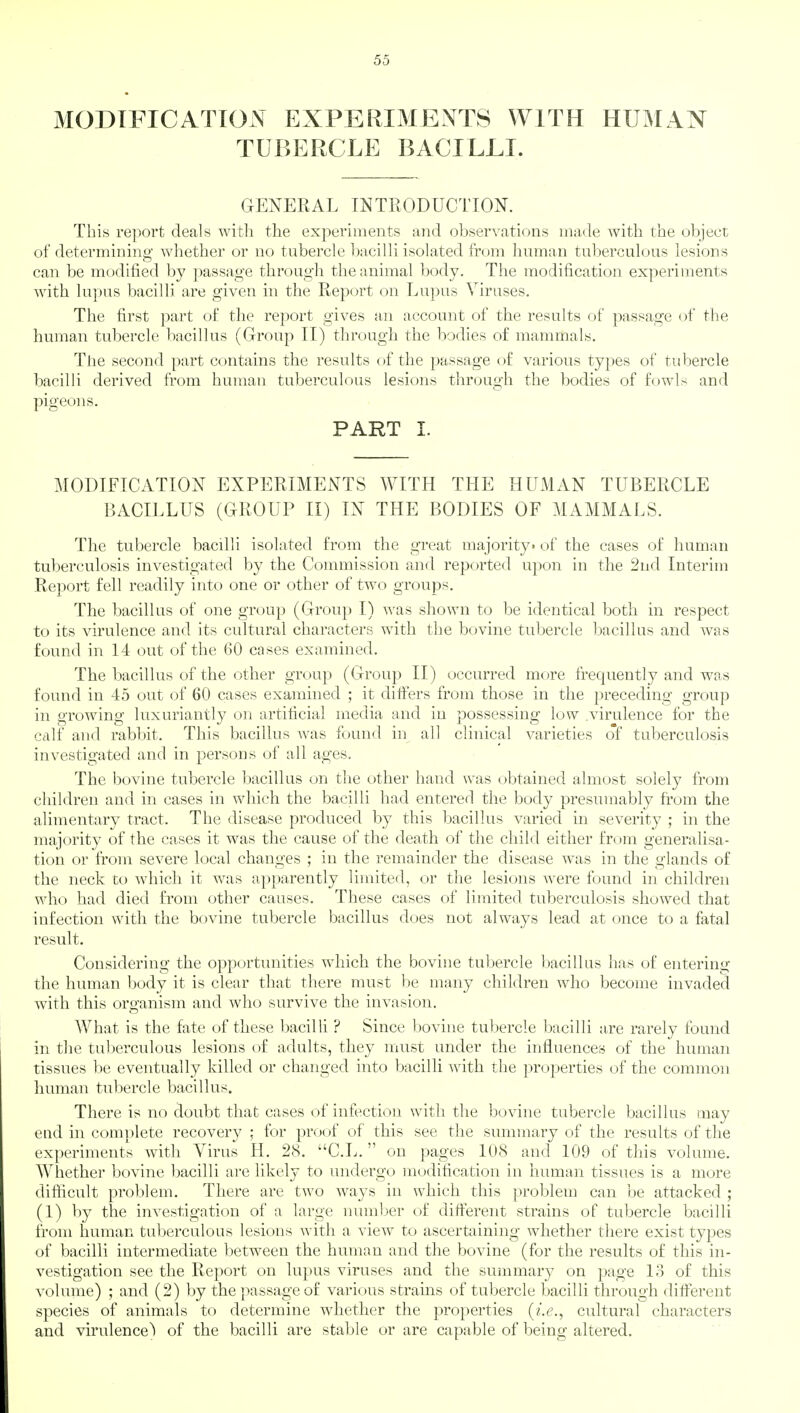 MODIFICATION EXPERIMENTS WITH HUMAN TUBERCLE BACILLI. GENERAL INTRODUCTION. This report deals with the experiments and observations made with the object of determining whether or no tubercle bacilli isolated from human tuberculous lesions can be modified by passage through the animal body. The modification experiments with lupus bacilli are given in the Report on Lupus Viruses. The first part of the report gives an account of the results of passage of the human tubercle bacillus (Group II) through the bodies of mammals. The second part contains the results of the passage of various types of tubercle bacilli derived from human tuberculous lesions through the bodies of fowls and pigeons. PART I. MODIFICATION EXPERIMENTS WITH THE HUMAN TUBERCLE BACILLUS (GROUP II) IN THE BODIES OF MAMMALS. The tubercle bacilli isolated from the great majority- of the cases of human tuberculosis investigated by the Commission and reported upon in the 2nd Interim Report fell readily into one or other of two groups. The bacillus of one group (Group I) was shown to be identical both in respect to its virulence and its cultural characters with the bovine tubercle bacillus and was found in 14 out of the 60 cases examined. The bacillus of the other group (Group II) occurred more frequently and was found in 45 out of 60 cases examined ; it differs from those in the preceding group in growing luxuriantly on artificial media and in possessing low .virulence for the calf and rabbit. This bacillus was found in all clinical varieties of tuberculosis investigated and in persons of all ages. The bovine tubercle bacillus on the other hand was obtained almost solely from children and in cases in which the bacilli had entered the body presumably from the alimentary tract. The disease produced by this bacillus varied in severity ; in the majority of the cases it was the cause of the death of the child either from generalisa- tion or from severe local changes ; in the remainder the disease was in the glands of the neck to which it was apparently limited, or the lesions were found in children who had died from other causes. These cases of limited tuberculosis showed that infection with the bovine tubercle bacillus does not always lead at once to a fatal result. Considering the opportunities which the bovine tubercle bacillus has of entering the human body it is clear that there must be many children who become invaded with this organism and who survive the invasion. What is the fate of these bacilli ? Since bovine tubercle bacilli are rarely found in the tuberculous lesions of adults, they must under the influences of the human tissues be eventually killed or changed into bacilli with the properties of the common human tubercle bacillus. There is no doubt that cases of infection with the bovine tubercle bacillus may end in complete recovery ; for proof of this see the summary of the results of the experiments with Virus H. 28. C.L. on pages 108 and 109 of this volume. Whether bovine bacilli are likely to undergo modification in human tissues is a more difficult problem. There are two ways in which tins problem can be attacked ; (1) by the investigation of a large number of different strains of tubercle bacilli from human tuberculous lesions with a view to ascertaining whether there exist types of bacilli intermediate between the human and the bovine (for the results of this in- vestigation see the Report on lupus viruses and the summary on page 13 of this volume) ; and (2) by the passage of various strains of tubercle bacilli through different species of animals to determine whether the properties (i.e., cultural characters and virulence) of the bacilli are stable or are capable of being altered.