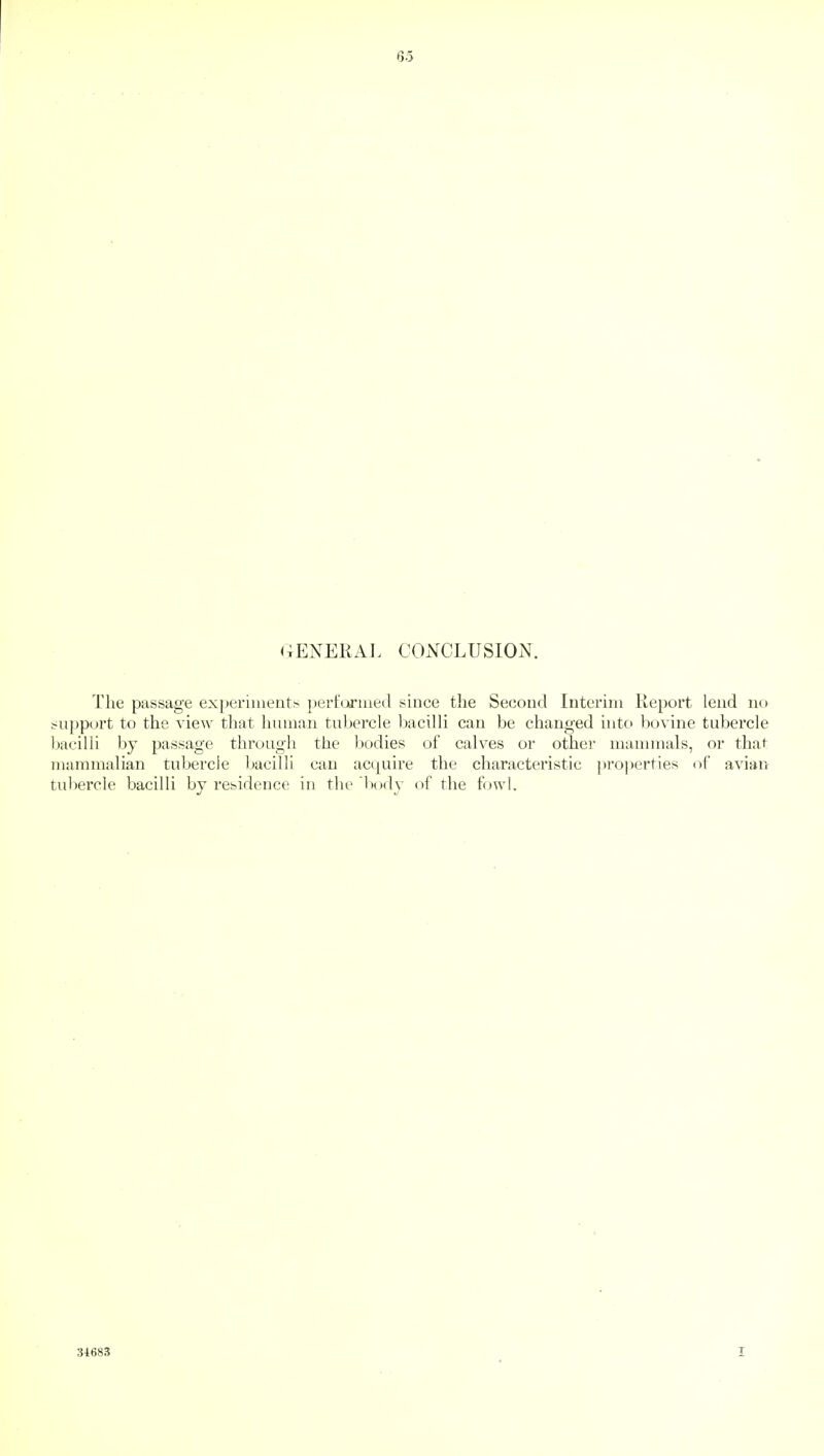 63 GENERAL CONCLUSION. The passage experiments performed since the Second Interim Report lend no support to the view that human tubercle bacilli can be changed into bovine tubercle bacilli by passage through the bodies of calves or other mammals, or that mammalian tubercle bacilli can acquire the characteristic properties of avian tubercle bacilli by residence in the body of the fowl. 34683