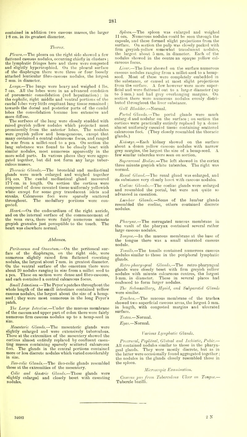contained in addition two caseous masses, the larger 1*8 cm. in its greatest diameter. Thorax. Pleura.—The pleura on the right side showed a few flattened caseous nodules, occurring chiefly in clusters ; the lymphatic fringes here and there were congested and slightly hypertrophied. On the pleural surface of the diaphragm there were three or four loosely attached lenticular fibro-caseous nodules, the largest 7 mm. in diameter. Lungs.—The lungs were heavy and weighed 4 lbs. 7 ozs. All the lobes were in au advanced condition of pneumonic consolidation (red hepatization) ; in the cephalic, right middle and ventral portions of the caudal lobes very little crepitant lung tissue remained ; towards the dorsal and posterior parts of the caudal lobes the consolidation became less extensive and more diffuse. The surfaces of the lung were closely studded with raised greyish yellow nodules which projected most prominently from the anterior lobes. The nodules were greyish yellow and homogeneous, except that many contained a central calcareous focus, and ranged in size from a millet-seed to a pea. On section the lung substance was found to be closely beset with similar nodules, most numerous apparently in the more solid parts. In various places they were aggre- gated together, but did not form any large tuber- culous masses. Thoracic Glands.—The bronchial and mediastinal glands were much enlarged and weighed together 10J ozs. The caudal mediastinal gland measured 17*7 cm. in length. On section the cortices were composed of dense caseated tissue uniformly yellowish white except for some grey translucent islets and streaks. Calcareous foci were sparsely scattered throughout. The medullary portions were con- gested. Heart.—On the endocardium of the right auricle, and on the internal surface of the commencement of the vena cava, there were fairly numerous minute greyish granules just perceptible to the touch. The heart was elsewhere normal. Abdomen. Peritoneum and Omentum.—On the peritoneal sur- face of the diaphragm, on the right side, were numerous slightly raised firm flattened caseating nodules, the largest about 7 mm. in greatest diameter. On the ventral surface of the omentum there were about 20 nodules ranging in size from a millet seed to a pea. These on section were dense and fibro-caseous, and each contained a central calcareous focus. Small Intestines.—The Peyer's patches throughout the whole length of the small intestines contained yellow caseous nodules, the largest about the size of a hemp- seed ; they were most numerous in the long Peyer's patch. Hie Large Intestine.—Under the mucous membrane of the caecum and upper part of colon there were fairly numerous firm caseous nodules up to a hemp-seed in size. Mesenteric Glands.—The mesenteric glands were slightly enlarged and were extensively tuberculous. Those at the extremities of the mesentery showed the cortices almost entirely replaced by confluent casea- ting masses containing sparsely scattered calcareous foci. The glands in the central portions contained more or less discrete nodules which varied considerably in size. Heo-colic Glands.—The ileo-colic glands resembled those at the extremities of the mesentery. Colic and Gastric Glands.—These glands were slightly enlarged and closely beset with caseating nodules. Spleen.—The spleen was enlarged and weighed 11 ozs. Numerous nodules could be seen through the capsule, and these formed slight projections from the surface. On section the pulp was closely packed with firm greyish-yellow somewhat translucent nodules, the largest about 5 mm. in diameter. Each of the nodules showed in the centre an opaque yellow cal- careous focus. Liver.—The liver showed on the surface numerous caseous nodules ranging from a millet-seed to a hemp- seed. Most of these were completely embedded in the substance, or caused at most slight projections from the surface. A few however were more super- ficial and were flattened out to a larger diameter (up to 5 mm.) and had grey overhanging margins. On section there were numerous nodules evenly distri- buted throughout the liver substance. Gall Bladder.—Normal. Portal Glands.—The portal glands were much enlarg d and nodular on the surface ; on section the cortices were practically entirely replaced by a dense almost uniformly caseated tissue containing scattered calcareous foci. (They closely resembled the thoracic glands.) Kidneys.—Each kidney showed on the surface about a dozen yellow caseous nodules with narrow grey margins, the largest the size of a hemp-seed. A few similar tubercles were seen on section. Suprarenal Bodies.—The left showed in the cortex three minute greyish white tubercles. The right was normal. Renal Gland.—The renal gland was enlarged, and its substance very closely beset with caseous nodules. Coeliac Glands.—-The coeliac glands were enlarged and resembled the portal, but were not quite so advanced in caseation. Lumbar Glands.—Some of the lumbar glands resembled the coeliac, others contained discrete nodules. Pharynx.—The corrugated mucous membrane in the vault of the pharynx contained several rather large caseous nodules. longue.—In the mucous membrane at the base of the tongue there was a small ulcerated caseous nodule. Tonsils.—The tonsils contained numerous caseous nodules similar to those in the peripheral lymphatic glands. Retropharyngeal Glands.—The retropharyngeal glands were closely beset with firm greyish yellow nodules with minute calcareous centres, the largest 5 mm. in diameter. These in several places had coalesced to form larger nodules. The Submaxillary, Hyoid, and Subparotid Glands were similar. Trachea.—The mucous membrane of the trachea showed two superficial caseous areas, the largest 5 mm. in length, with congested margins and ulcerated surface. Testes.—Normal. Eyes.—Normal. Various Lymphatic Glands. Precrural, Popliteal, Gluteal and Ischiatic, Pubic.— All contained nodules similar to those in the pharyn- geal glands. They were mostly discrete, but as in the latter were occasionally found aggregated together ; the nodules in the glands closely resembled those in the spleen. Microscopic Examination. Caseous pus from Tuberculous Ulcer on Tongue.— Tubercle bacilli. 34683