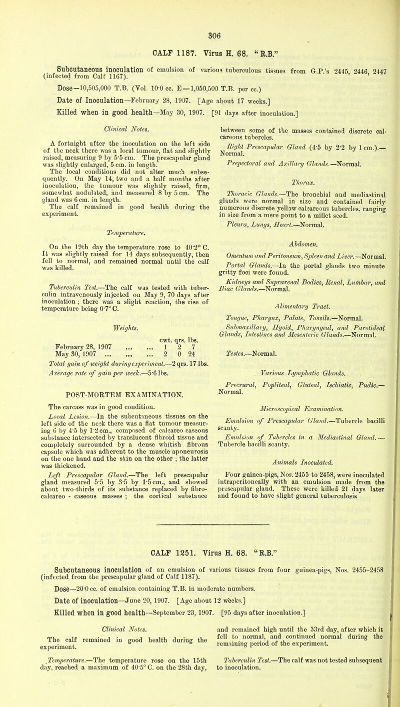 CALF 1187. Virus H. 68.  R.B. Subcutaneous inoculation of emulsion of various tuberculous tissues from GP's 2445 2446 2447 (infected from Calf 1167). ' ' Dose-10,505,000 T.B. (Vol. 10-0 cc. E = 1,050,500 T.B. per cc.) Date of Inoculation—February 28, 1907. [Age about 17 weeks.] Killed when in good health—May 30, 1907. [91 days after inoculation.] Clinical Notes. A fortnight after the inoculation on the left side of the neck there was a local tumour, flat and slightly raised, measuring 9 by 55 cm. The prescapular gland was slightly enlarged, 5 cm. in length. The local conditions did not alter much subse- quently. On May 14, two and a half months after inoculation, the tumour was slightly raised, firm, somewhat nodulited, and measured 8 by 5 cm. The gland was 6 cm. in length. The calf remained in good health during the experiment. Temperature. On the 19th day the temperature rose to 40-2° C. It was slightly raised for 14 days subsequently, then fell to normal, and remained normal until the calf was killed. Tuberculin Test.—The calf was tested with tuber- culin intravenously injected on May 9, 70 days after inoculation ; there was a slight reaction, the rise of temperature being 0'7° C. Weights. cwt. qrs. lbs. February 28, 1907 1 2 7 May 30, 1907 2 0 24 Total gain of weight during experiment.—2 qrs. 17 lbs. Average rate of gain per weelc.—5-6 lbs. POST-MORTEM EXAMINATION. The carcass was in good condition. Local Lesion.—In the subcutaneous tissues on the left side of the neok there was a flat tumour measur- ing 6 by 4-5 by l-2cm., composed of calcareo-caseous substance intersected by translucent fibroid tissue and completely surrounded by a dense whitish fibrous capsule which was adherent to the muscle aponeurosis on the one hand and the skin on the other ; the latter was thickened. Left Prescapular Gland.—The left prescapular gland measured 5-5 by 3'5 by l-5cm., and showed about two-thirds of its substance replaced by fibro- calcareo - caseous masses ; the cortical substance between some of the masses contained discrete cal- careous tubercles. Right Prescapular Gland (4-5 by 2-2 by 1 cm.).— Normal. Prepectoral and Axillary Glands.—Normal. Thorax. Thoracic Glands.—The bronchial and mediastinal glands were normal in size and contained fairly numerous discrete yellow calcareous tubercles, ranging in size from a mere point to a millet seed. Pleura, Lungs, Heart.—Normal. Abdomen. Omentum and Peritoneum, Spleen and Liver.—Normal. Portal Glands.—In the portal glands two minute gritty foci were found. Kidneys and Suprarenal Bodies, Renal, Lumbar, and Iliac Glands.—Normal. Alimentary Tract. Tongue, Pharynx, Palate, Tonsils.—Normal. Submaxillary, ILyoid, Pharyngeal, and Parotideal Glands, Intestines and Mesenteric Glands.—Normal. Testes.—Normal. Various Lymphatic Glands. Precrural, Popliteal, Gluteal, Jschiatic, Pudic.— Normal. Microscopical Examination. Emulsion of Prescapular Gland.—Tubercle bacilli scanty. Emulsion of Tubercles in a Mediastinal Gland. — Tubercle bacilli scanty. Animals Inoculated. Four guinea-pigs, Nos. 2455 to 2458, were inoculated intraperitoneally with an emulsion made from the prescapular gland. These were killed 21 days later and found to have slight general tuberculosis CALF 1251. Virus H. 68.  R.B. Subcutaneous inoculation of an emulsion of various tissues from four guinea-pigs, Nos. 2455-2458 (infected from the prescapular gland of Calf 1187). Dose—20'0cc. of emulsion containing T.B. in moderate numbers. Date of inoculation—June 20, 1907. [Age about 12 weeks.] Killed when in good health—September 23, 1907. [95 days after inoculation.] Clinical Notes. and remained high until the 33rd day, after which it m» „ i» ■ a ■ j u iau j ■ xv. fell to normal, and continued normal during the I he calf remained in good health during the • - . ', , . , ° experiment. remaining period of the experiment. Temperature.—The temperature rose on the 15th Tuberculin Test.—The calf was not tested subsequent day, reached a maximum of 40 5° C. on the 28th day, to inoculation.