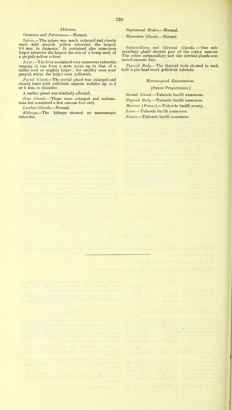 Abdomen. Omentum and Peritoneum.—Normal. Spleen.—The spleen was much enlarged and closely reset with greyish yellow tubercles, the largest 0 5 mm. in diameter. It contained also numerous larger tubercles the largest the size of a hemp seed, of a greyish-yellow colour. Liver.—The liver contained very numerous tubercles ranging in size from a mere point up to that of a millet seed or slightly larger ; the smaller ones were greyish white the larger ones yellowish. Portal Gland.—The portal gland was enlarged and closely beset with yellowish caseous nodules up to 3 or 4 mm. in diameter. A caeliac gland was similarly affected. Iliac Glands.—These were enlarged and oedema- tous but contained a few caseous foci only. Lumbar Glands.—Normal. Kidneys.—The kidneys showed no macroscopic tubercles. Suprarenal Bodies.—Normal. Mesenteric Glands.—Normal. Submaxillary and Cervical Glands. — One sub- maxillary gland showed part of the cortex caseous. The other submaxillary and the cervical glands con- tained caseous foci. Thyroid Body.—The thyroid body showed in each half a pin head sized yellowish tubercle. Microscopical Examination. (Smear Preparations.) Sternal Gland.—Tubercle bacilli numerous. Thyroid Body.—Tubercle bacilli numerous. Marrow {Femur).—Tubercle bacilli scanty. Liver.—Tubercle bacilli numerous. Faeces.—Tubercle bacilli numerous.