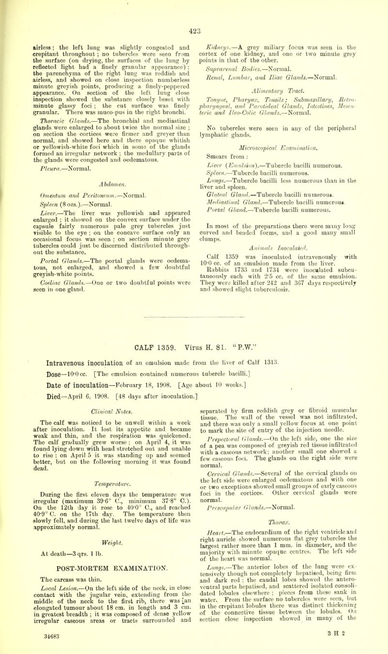 airless; the left lung was slightly congested and crepitant throughout ; no tubercles were seen from the surface (on drying, the surfaces of the lung by reflected light had a finely granular appearance) ; the parenchyma of the right lung was reddish and airless, and showed on close inspection numberless minute greyish points, producing a finely-peppered appearance. On section of the left lung close inspection showed the substance closely beset with minute glassy foci ; the cut surface was finely granular. There was muco-pus in the right bronchi. Thoracic Glands.—The bronchial and mediastinal glands were enlarged to about twice the normal size ; on section the cortices we;e firmer and greyer than normal, and showed here and there opaque whitish or yellowish-white foci which in some of the glands formed an irregular network ; the medullary parts of the glands were congested and oedematoua. Pleura.—Normal. Abdomen. Omentum and Peritoneum.—Normal. Spleen (8ozs.).—Normal. Liver.—The liver was yellowish and appeared enlarged ; it showed on the convex surface under the capsule fairly numerous pale grey tubercles just visible to the eye ; on the concave surface only an occasional focus was seen ; on section minute grey tubercles could just be discerned distributed through- out the substance. Portal Glands.—The portal glands were oedema- tous, not enlarged, and showed a few doubtful greyish-white points. Coeliac Glands.—One or two doubtful points were seen in one gland. Kidneys.—A grey miliary focus was seen in the cortex of one kidney, and one or two minute grey points in that of the other. Suprarenal Bodies.—Normal. Renal, Lumbar, and Iliac Glands.—Normal. Alimentary Tract. Tongue, Pharynx, Tonsils; Submaxillary, Retro- pharyngeal, and Parotideal Glands, Intestines, Mesen- teric and lleo-Colic Glands.—Normal. No tubercles were seen in any of the peripheral lymphatic glands. Microscopical Examination. Smears from : Liver (Emulsion).—Tubercle bacilli numerous. Spleen.—Tubercle bacilli numerous. Limgs.—Tubercle bacilli less numerous than in the liver and spleen. Gluteal Gland.—Tubercle bacilli numerous. Mediastinal Gland.—Tubercle bacilli numerous. Portal Gland.—Tubercle bacilli numerous. In most of the preparations there were many long curved and beaded forms, and a good many small clumps. Animals Inoculated. Calf 1359 was inoculated intravenously with 1O0 cc. of an emulsion made from the liver. Rabbits 1733 and 1734 were inoculated subcu- taneously each with 2-5 cc. of the same emulsion. They were killed after 242 and 367 days respectively and showed slight tuberculosis. CALF 1359. Virus H. 81.  P.W. Intravenous inoculation of an emulsion made from the liver of Calf 1313. Dose—10'Occ. [The emulsion contained numerous tubercle bacilli.] Date of inoculation—February 18, 1908. [Age about 10 weeks.] Died—April 6, 1908. [48 days after inoculation.] Clinical Notes. The calf was noticed to be unwell within a week after inoculation. It lost its appetite and became weak and thin, and the respiration was quickened. The calf gradually grew worse ; on April 4, it was found lying down with head stretched out and unable to rise ; on April 5 it was standing up and seemed better, but on the following morning it was found dead. Temperature. During the first eleven days the temperature was irregular (maximum 39 6° C, minimum 37-8° C). On the 12th day it rose to 40'0° C, and reached 40*9° C. on the 17th day. The temperature then slowly fell, and during the last twelve days of life was approximately normal. Weight. At death—3 qrs. 1 lb. POST-MORTEM EXAMINATION. The carcass was thin. Local Lesion.—On the left side of the neck, in close contact with the jugular vein, extending from the middle of the neck to the first rib, there was Tan elongated tumour about 18 cm. in length and 3 cm. in greatest breadth ; it was composed of dense yellow irregular caseous areas or tracts surrounded and separated by firm reddish grey or fibroid muscular tissue. The wall of the vessel was not infiltrated, and there was only a small yellow focus at one point to mark the site of entry of the injection needle. Prepectoral Glands.—On the left side, one the size of a pea was composed of greyish red tissue infiltrated with a caseous network; another small one showed a few caseous foci. The glands on the right side were normal. Cervical Glands.—Several of the cervical glands on the left side were enlarged oedematous and with one or two exceptions showed small groups of early caseous foci in the cortices. Other cervical glands were normal. Prescapular Glands.—Normal. Tliomx. Heart.—The endocardium of the right ventricle and right auricle showed numerous flat grey tubercles the largest rather more than 1 mm. in diameter, and the majority with minute opaque centres. The left side of the heart was normal. Lungs.—The anterior lobes of the lung were ex- tensively though not completely hepatised, being firm and dark red : the caudal lobes showed the antero- ventral parts hepatised, and scattered isolated consoli- dated lobules elsewhere ; pieces from these sank in water. From the surface no tubercles were seen, but in the crepitant lobules there was distinct thickening of the connective tissue between the lobules. On section close inspection showed in many of the 34683 3 H 2
