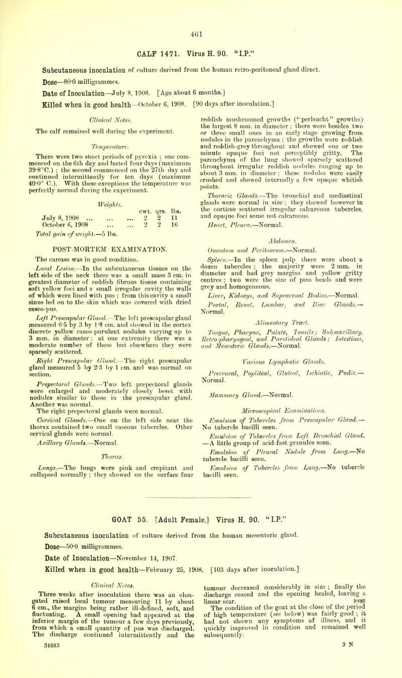 CALF 1471. Virus H. 90. LP. Subcutaneous inoculation of culture derived from the human retro-peritoneal gland direct. Dose—80-0 milligrammes. Date of Inoculation—July 8, 1908. [Age about 6 months.] Killed when in good health -October 6, 1908. [90 days after inoculation.] Clinical Notes. The calf remained well during the experiment. Temperature. There were two short periods of pyrexia ; one com- menced on the 6th day and lasted four days (maximum 398°C.) ; the second commenced on the 27th day and continued intermittently for ten days (maximum 40-0° C). With these exceptions the temperature was perfectly normal during the experiment. Weights. cwt. qrs. lbs. July 8, 1908 2 2 11 October 6, 1908 2 2 16 Total gain of weight.—5 lbs. POST-MORTEM EXAMINATION. The carcass was in good condition. Local Lesion.—In the subcutaneous tissues on the left side of the neck there was a small mass 3 cm. in greatest diameter of reddish fibrous tissue containing soft yellow foci and a small irregular cavity the walls of which were lined with pus ; from this cavity a small sinus led on to the skin which was covered with dried caseo-pus. Left Prescapular Gland.—The left prescapular gland measured 6*5 by 3 by 1*8 cm. and showed in the cortex discrete yellow caseo-purulent nodules varying up to 3 mm. in diameter ; at one extremity there was a moderate number of these but elsewhere they were sparsely scattered. Right Prescapular Gland.—The right prescapular gland measured 5 by 2-3 by 1 cm. and was normal on section. Prepectoral Glands.—Two left prepectoral glands were enlarged and moderately closely beset with nodules similar to those in the prescapular gland. Another was normal. The right prepectoral glands were normal. Cervical Glands.—One on the left side near the thorax contained two small caseous tubercles. Other cervical glands were normal. Axillary Glands.—Normal. Thorax. Lungs.—The lungs were pink and crepitant and collapsed normally ; they showed on the surface four reddish mushroomed growths (perlsucht growths) the largest 8 mm. in diameter ; there were besides two or three small ones in an early stage growing from nodules in the parenchyma ; the growths were reddish and reddish-grey throughout and showed one or two minute opaque foci not perceptibly gritty. The parenchyma of the lung showed sparsely scattered throughout irregular reddish nodules ranging up to about 3 mm. in diameter ; these nodules were easily crushed and showed internally a few opaque whitish points. Thoracic Glands.—The bronchial and mediastinal glands were normal in size ; they showed however in the cortices scattered irregular calcareous tubercles, and opaque foci some not calcareous. Heart, Pleura.—Normal. Abdomen. Omentum and Peritoneum.—Normal. Spleen.—In the spleen pulp there were about a dozen tubercles ; the majority were 2 mm. in diameter and had grey margins and yellow gritty centres ; two were the size of pins heads and were grey and homogeneous. Liver, Kidneys, and Suprarenal Bodies.—Normal. Portal, Renal, Lumbar, and Riac Glands.^- Normal. Alimentary Tract. Tongue, Pharynx, Palate, lonsils; Submaxillary, Retropharyngeal, and Parotideal Glands; Intestines, and Mesenteric Glands.—Normal. Various Lymphatic Glands. Precrural, Popliteal, Gluteal, Ischialic, Pudic.— Normal. Mammary Gland.—Normal. Microscopical Exa initiations. Emulsion of Tubercles from Prescapular Gland.~ No tubercle bacilli seen. Emulsion of Tubercles from Left Bronchial Gland. —A little group of acid-fast granules seen. Emulsion of Pleural Nodule from Lung.—No tubercle bacilli seen. Emulsion of Tubercles from Lung.—No tubercle bacilli seen. GOAT 55. [Adult Female.] Virus H. 90. LP. Subcutaneous inoculation of culture derived from the human mesenteric gland. Dose—50'0 milligrammes. Date of Inoculation—November 14, 1907. Killed when in good health—February 25, 1908. [103 days after inoculation.] Clinical Notes. Three weeks after inoculation there was an elon- gated raised local tumour measuring 11 by about 6 cm., the margins being rather ill-defined, soft, and fluctuating. A small opening had appeared at the inferior margin of the tumour a few days previously, from which a small quantity of pus was discharged. The discharge continued intermittently and the tumour decreased considerably in size ; finally the discharge ceased and the opening healed, leaving a linear scar. B'HlBe The condition of the goat at the close of the period of high temperature (see below) was fairly good ; it had not shown any symptoms of illness, and it quickly improved in condition and remained well subsequently. 34683