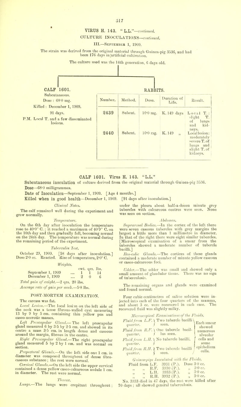 VIRUS H. 143.  L.L.—continued. CULTURE INOCULATIONS—continued. III.—September 1, 1909. The strain was derived from the original material through Guinea-pig 3536, and had been 176 days inartificial cultivation. The culture used was the 14th generation, 6 days old. CALF 1601. Subcutaneous. Dose : 680 mg. Killed : December 1, 1909. 91 days. P.M. Local T. and a few disseminated lesions. RABBITS. Number. Method. Dose. Duration of Life. Result. 2439 Subcut. 10-0 mg. K. 149 days Local T. : slight T. of lungs and kid- 2440 Subcut. 10-0 mg. K.149 „ neys. Local lesion: moderately ' severeT.of \ lungs and slight T. of kidneys. CALF 1601. Virus H. 143. L.L. Subcutaneous inoculation of culture derived from the original material through Guinea-pig 3536. Dose—68'0 milligrammes. Date of Inoculation—September 1, 1909. [Age 4 months.] Killed when in good health—December 1, 1909. [91 days after iaoculation.] Clinical Notes. The calf remained well during the experiment and grew normally. Temperature. On the 6th day after inoculation the temperature rose to 40-0° C. ; it reached a maximum of 40-9° C. on the 10th day and then gradually fell, becoming normal on the 24th day. The temperature was normal during the remaining period of the experiment. Tuberculin lest. October 29, 1909. [58 days after inoculation.] Dose 2-0 cc. Reacted. Rise of temperature, 2-0° C. Weights. September 1, 1909 December 1, 1909 Total gain of weight.—2 qrs. 20 ibs. Average rate of gain per week.—58 lbs cwt. qrs. lbs. 1 1 14 2 0 6 POST-MORTEM EXAMINATION. The carcass was fat. Local Lesion.—The local lesion on the left side of the neck was a tense fibrous-walled cyst measuring 13 by 9 by 5 cm. containing thin yellow pus and caseo-necrotic masses. Left Prescapidar Gland.— The left prescapular gland measured 6 by 3-5 by 2 5 cm. and showed in its centre a mass 3-5 cm. in length dense and caseous around the margin, fibrous in the centre. Right Prescapidar Gland,.—The right prescapular gland measured 5 by 2 by 1 cm. and was normal on section. Prepectoral Glands.—On the left side one 1 cm. in diameter was composed throughout of dense fibro- caseous substance ; the rest were normal. Cervical Glands.—On the left side the upper cervical contained a dense yellow caseo-calcareous nodule 1 cm. in diameter. The rest were normal. Thorax. Lungs.—The lungs were crepitant throughout; under the pleura about half-a-dozen minute grey tubercles with calcareous centres were seen. None was seen on section. Abdomen. Suprarenal Bodies.—In the cortex of the left there were seven caseous tubercles with grey margins the largest a little more than 1 millimetre in diameter. In that of the right there were eight similar tubercles. [Microscopical examination of a smear from the tubercles showed a moderate number of tubercle bacilli.] Ileo-colic Glands.—The cortices of these glands contained a moderate number of minute yellow caseous or caseo-calcareous foci. Udder.—The udder was small and showed only a small amount of glandular tissue. There was no sign of tuberculosis. The remaining organs and glands were examined and found normal. Four cubic centimetres of saline solution were in- jected into each of the four quarters of the mamma, and about 3 cc. were recovered in each case. The recovered fluid was slightly milky. Microscopical Examinations of the Fluids. Fluid from L.F. l Two tubercle bacilli \ „..„„^„ t cQ011 \Each siin Mr showed numerous alveolar cells and some epithelium cells. quarter. / seen, Fluid from R.F.} One tubercle bacil- [ quarter. J lus seen. | Fluid from L.E.} No tubercle bacilli. | quarter. / Fluid from R.H. \ Two tubercle bacilli | quarter. ) seen. / Gidnea-pigs Inoculated with the Fluids. Fluid from L.F. 3931 (P.). Dose 3 0 cc. „ R.F. 3930 (P.). „ 3-0 cc. „ L.H. 3933 (P.). „ 3-0 cc. „ R.H. 3932 (P.). ., 3-0 cc. No. 3933 died in 47 days, the rest were killed after 70 days ; all showed general tuberculosis.