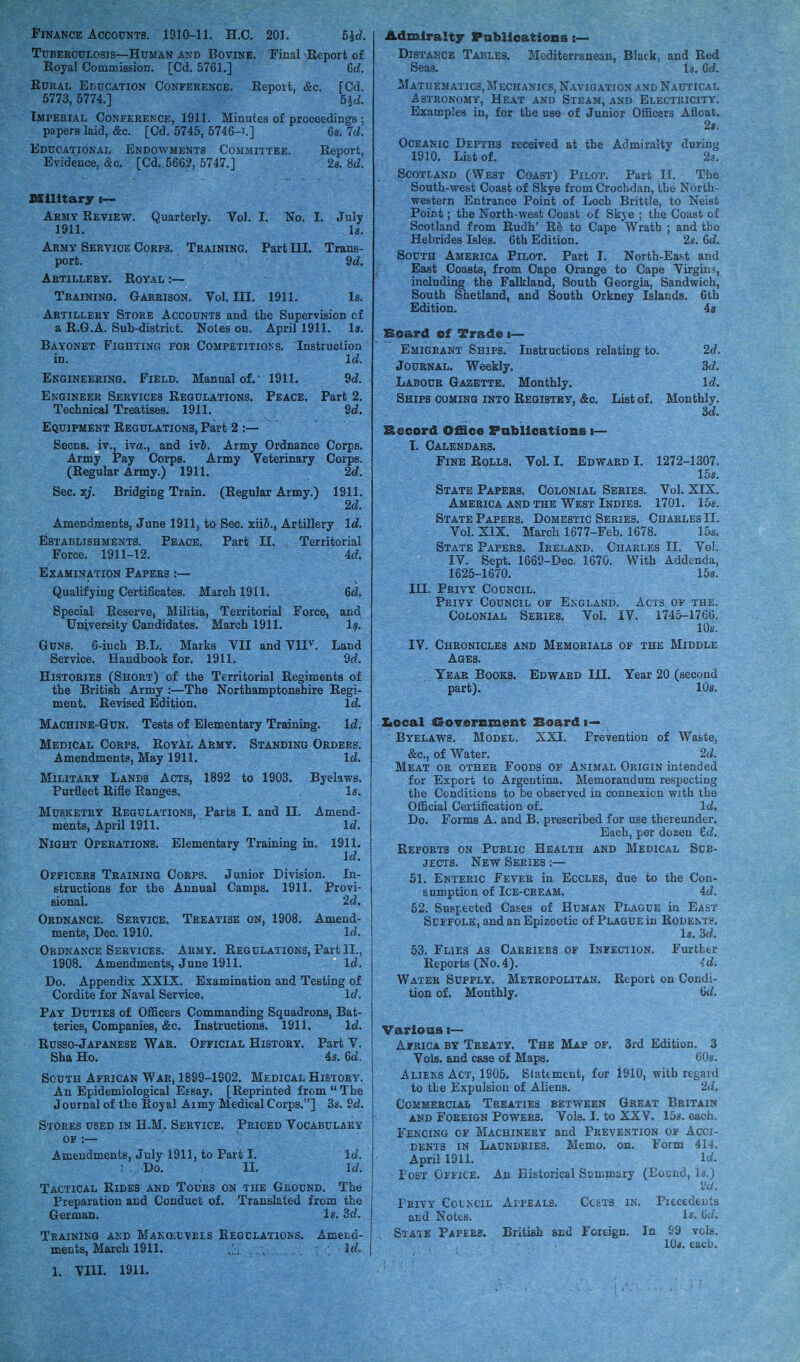 Finance Accounts. 1910-11. H.C. 201. Hd. Tuberculosis—Human and Bovine. Final -Report of Royal Commission. [Cd. 5761.] 6d. Rural Education Conference. Repoit, &c. [Cd. 5773,5774.] 5jd. Imperial Conference, 1911. Minutes of proceedings ; papers laid, &c. [Cd. 5745, 5746-1.] 6a. 7d. Educational Endowments Committee. Report, Evidence, &c. [Cd..5662, 5747.] 2a. 8d. Military i— Army Review. Quarterly. Vol. I. No. I. July 1911. la. Army Service Corps. Training. Part III. Trans- port. 9d. Artillery. Royal :— Training. Garrison. Vol. III. 1911. 18. Artillery Store Accounts and the Supervision of a R.G.A. Sub-distrkt. Notes on. April 1911. Is. Bayonet Fighting for Competitions. Instruction in. Id. Engineering. Field. Manual of.- 1911. 9d. Engineer Services Regulations. Peace. Part 2. Technical Treatises. 1911. 2d. Equipment Regulations, Part 2 :— Secns. iv., ivet., and iv&. Army Ordnance Corps. Army Pay Corps. Army Veterinary Corps. (Regular Army.) 1911. 2d. Sec. xj. Bridging Train. (Regular Army.) 1911. 2d. Amendments, June 1911, to Sec. xiiZ>., Artillery Id. Establishments. Peace. Part II. Territorial Force. 1911-12. 4d. Examination Papers :— Qualifying Certificates. March 1911. 6d. Special Reserve, Militia, Territorial Force, and University Candidates. March 1911. la. Guns. 6-inch B.L. Marks VII and VIIV. Land Service. Handbook for. 1911. 9d. Histories (Short) of the Territorial Regiments of the British Army :—The Northamptonshire Regi- ment. Revised Edition. Id. Machine-Gun. Tests of Elementary Training. Id. Medical Corps. RoyAl Army. Standing Orders. Amendments, May 1911. Id. Military Lands Acts, 1892 to 1903. Byelaws. Purfleet Rifle Ranges. la. Musketry Regulations, Parts I. and II. Amend- ments, April 1911. Id. Night Operations. Elementary Training in. 1911. Id. Officers Training Corps. Junior Division. In- structions for the Annual Camps. 1911. Provi- sional. 2d, Ordnance. Service. Treatise on, 1908. Amend- ments, Dec. 1910. Id. Ordnance Services. Army. Regulations, Part II., 1908. Amendments, June 1911. Id, Do. Appendix XXIX. Examination and Testing of Cordite for Naval Service. Id. Pay Duties of Officers Commanding Squadrons, Bat- teries, Companies, &c. Instructions. 1911. Id. Russo-Japanese War. Official History. Part Y. Sha Ho. 4a. 6d. South African War, 1899-1902. Medical History. An Epidemiological Essay. [Reprinted from  The Journal of the Royal Aimy Medical Corps.] 3s. 2d. Stores used in H.M. Service. Priced Vocabulary of :— Amendments, July 1911, to Part I. Id. Do. II. Id. Tactical Rides and Tours on the Ground. The Preparation and Conduct of. Translated from the German. Is. 3d. Training and Manoeuvres Regulations. Amend- ments, March 1911. Id. Admiralty Publications :— Distance Tables. Mediterranean, Black, and Red Seas. Is. Gd. Matuematics.Mechanics, Navigation and Nautical Astronomy, Heat and Steam, and Electricity. Examples in, for tbe use of Junior Officers Afloat. 2t. Oceanic Depths received at the Admiralty during 1910. List of. 2s. Scotland (West Coast) Pilot. Part II. The South-west Coast of Skye from Crocbdan, the North- western Entrance Point of Loch Brittle, to Neist Point; the North-west Coast of Skye ; the Coast of Scotland from Rudh' Re to Cape Wrath ; and tbo Hebrides Isles. 6th Edition. 2s. Gd. South America Pilot. Part I. North-EaM; and East Coasts, from Cape Orange to Cape Virgins, including the Falkland, South Georgia, Sandwich, South Shetland, and South Orkney Islands. 6th Edition. 4s Board of Trade i— Emigrant Ships. Instructions relating to. 2d. Journal. Weekly. 3d. Labour Gazette. Monthly. Id. Ships coming into Registry, &c. List of. Monthly. 3d. £*ecord Office Publications i— I. Calendars. Fine Rolls. Vol. I. Edward I. 1272-1307. 15s. State Papers. Colonial Series. Vol. XIX. America and the West Indies. 1701. 15a. State Papers. Domestic Series. Charles II. Vol. XIX. March 1677-Feb. 1678. 15s. State Papers. Ireland. Charles II. Vol. IV. Sept. 1669-Dec. 1670. With Addenda, 1625-1670. 15s. III. Privy Council. Privy Council of England. Acts of the. Colonial Series. Vol. IV. 1745-1760. 10s. IV. Chronicles and Memorials of the Middle Ages. Year Books. Edward III. Year 20 (second part). 10a. Stoeal Government Board i— Byelaws. Model. XXI. Prevention of Watte, &c, of Water. 2d. Meat or other Foods of Animal Origin intended for Export to Argentina. Memorandum respecting tbe Conditions to be observed in connexion with the Official Certification of. Id. Do. Forms A. and B. prescribed for use thereunder. Each, per dozen 6d. Reports on Public Health and Medical Sub- jects. New Series :— 51. Enteric Fever in Eccles, due to the Con- sumption of Ice-cream. 4d. 52. Suspected Cases of Human Plague in East Suffolk, and an Epizootic of Plague in Rodem s. Is. 3d. 53. Flies as Carriers of Infection. Furtber Reports (No.4). id. Water Supply. Metropolitan. Report on Condi- tion of. Monthly. Gd. Various i— Africa by Treaty. The Map of. 3rd Edition. 3 Vols, and case of Maps. 60s. Aliens Act, 1905. Statement, for 1910, with regard to the Expulsion of Aliens. 2d. Commercial Treaties between Great Britain and Foreign Power3. Vols. I. to XXV. 15a. each. Fencing of Machinery and Prevention of Acci- dents in Laundries. Memo. on. Form 414. April 1911. Id. - Post Office. An Historical Summary (Bound, la.) 9d. Privy Cclncil Appeals. Costs in. Precedents and Notes. Is- Gd. State Papers. British and Foreign. In 09 vcl>-. 10*. each.