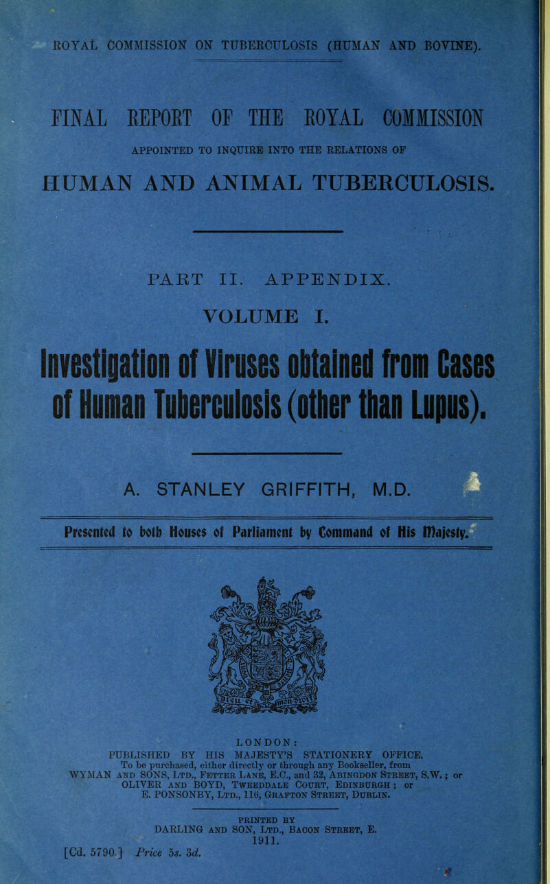 ROYAL COMMISSION ON TUBERCULOSIS (HUMAN AND BOVINE). FINAL REPORT OF THE ROYAL COMMISSION APPOINTED TO INQUIRE INTO THE RELATIONS OF HUMAN AND ANIMAL TUBERCULOSIS. PART II. APPENDIX. VOLUME I. Investigation of Viruses obtained from Cases of Human Tuberculosis (other than Lupus). A. STANLEY GRIFFITH, M.D. Presented to both Houses of Parliament by Command of His Iftajesty. LONDON: PUBLISHED BY HIS MAJESTY'S STATIONERY OFFICE. To be purchased, either directly or through any Bookseller, from WYMAN and SONS, Ltd., Fetter Lane, E.C., and 32, Abingdon Street, S.W.; or OLIVER and BOYD, Tweeddale Court, Edinburgh ; or E. PONSONBY, Ltd., 116, Grafton Street, Dublin. printed by DARLING and SON, Ltd., Bacon Street, E. 1911. [Cd. 5790.] Price 5s. 3d.