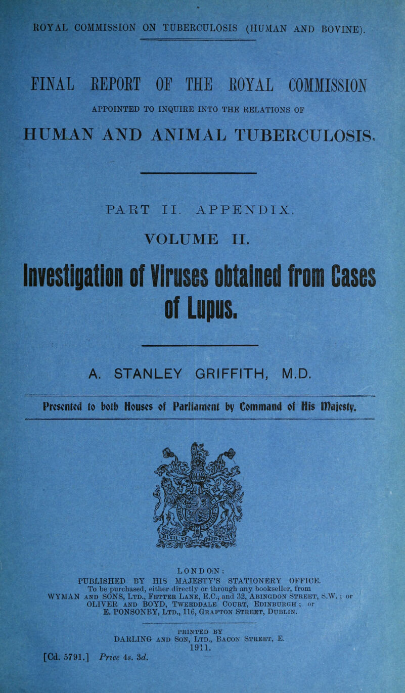 ROYAL COMMISSIOK ON TUBERCULOSIS (HUMAK AND BOVINE). FINAL EEPORT OF THE ROYAL COMMISSION APPOINTED TO INQUIRE INTO THE RELATIONS OF HUMAN AND ANIMAL TUBERCULOSIS. PART II. APPENDIX. VOLUME II. Investigation of Viruses obtained from Cases of Lupus. A. STANLEY GRIFFITH, M.D. Presented to both Houses of ParHament by Command of His iDajestv« PUBLISHED BY HIS MAJESTY'S STATIONERY OFFICE. To be purchased, either directly or through any bookseller, from WYMAN AND SONS, Ltd., Fetter Lane, E.G., and 32, Abingdon Street, S.W. ; or OLIVER AND BOYD, Twebddale Court, Edinburgh ; or E. PONSONBY, Ltd., 116, Grafton Street, Dublin. PRINTED BY DARLING AND Son, Ltd., Bacon Street, E. 1911. L 0 N D OiN :