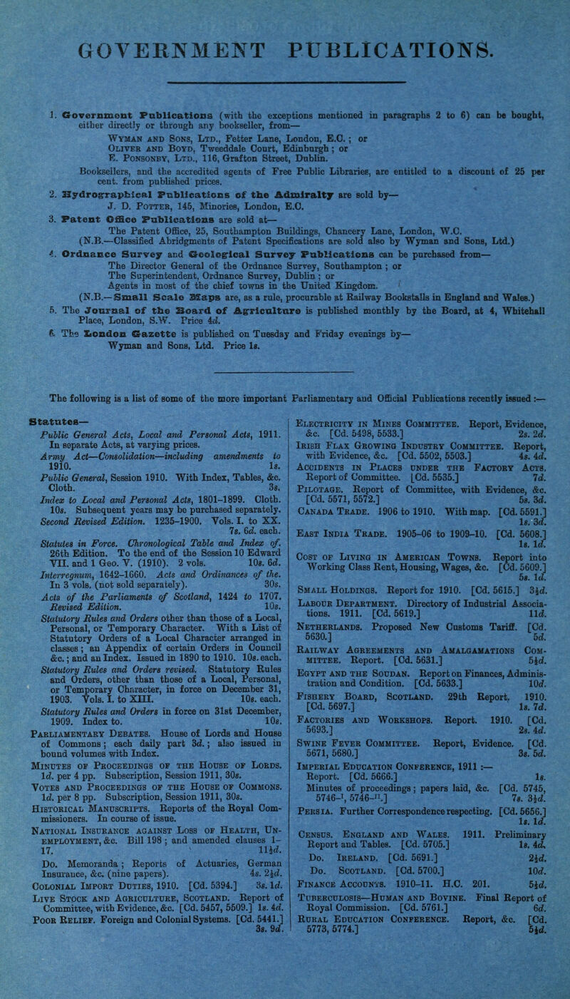 GOVERNMENT PUBLICATIONS 1. Governmont Publicatioos (with the exceptionB mentioned in paragraphs 2 to 6) can be bought, either directly or through any bookseller, from— Wyman and Sons, Ltd., Fetter Lane, London, E.G.; or Oliver and Boyd, Tweeddale Court, Edinburgh ; or E. PoNBONBY, Ltd., 116, Grafton Street, Dublin. Booksellers, and the accredited agents of Free Public Libraries, are entitled to a discount of 26 per cent, from published prices. 2. Hydrograpbical PcblloatiGcs cf the Admiralty are sold by— J. D. Potter, 145, Minories, London, E.G. 3. Patent Office Pablieatlons are sold at— The Patent Office, 25, Southampton Buildings, Ghancery Lane, London, W.G. (N.B.—Glassified Abridgments of Patent Specifications are sold also by Wyman and Sons, Ltd.) 4. Ordnance Survey and Geologrlcal Sarvey Publications can be purchased from— The Director General of the Ordnance Survey, Southampton ; or The Superintendent, Ordnance Survey, Dublin ; or Agents in most of the chief towns in the United Kingdom. (N.B.—Small Scale SSaps are, as a rule, procurable at Railway Bookstalls in England and Wales.) 5. The Journal of tbe Board of Agricnltard is published monthly by the Board, at 4, Whitehall Place, London, S.W. Price id. 6. The Xiondou Crazette is published on Tuesday and Friday evenings by— Wyman and Sons, Ltd. Price Is. The following is a list of some of the more important Parliamentary and OfiScial Publications recently issued : Statutes— Public General Acts, Local and Personal Acts, 1911. In separate Acts, at varying prices. Army Act—Cotieolidation—including amendments to 1910, Is. Public General, Session 1910. With Index, Tables, &c. Cloth. 38. Index to Local and Personal Acts, 1801-1899. Cloth. 10s. Subsequent years may be purchased separately. Second Revised Edition. 1235-1900, Vols. I, to XX, 78. &d. each. Statutes in Force. Chronological Table and Index of. 26th Edition. To the end of the Session 10 Edward VII. and 1 Geo. V, (1910). 2 vols. lOs. 6d. Interregnum, 1642-1660. Acts and Ordinances of the. In 3 vols, (not sold separately). 30s. Acts of the Parliaments of Scotland, 1424 to 1707, Revised Edition. 10s. Statutory Rules atid Orders other than those of a Local, Personal, or Temporary Character, With a List of Statutory Orders of a Local Character arranged in classes; an Appendix of certain Orders in Council &c,; and an Index. Issued in 1890 to 1910. lOs.each. Statutory Rules and Orders revised. Statutory Rules and Orders, other than those of a Local, Personal, or Temporary Chriracter, in force on December 31, 1903. Vols. I. to Xin, lOs. each. Statutory Rules and Orders in force on 31st December, 1909, Index to. 10«. Parliamentary Debates. House of Lords and House of Commons; each daily part id.; also issued in bound volumes with Index, Minutes of Proceedings of the House of Lords, Id. per 4 pp. Subscription, Session 1911. 30s, Votes and Proceedings of the House of Commons, Id. per 8 pp. Subscription, Session 1911, 308, Historical Manuscripts. Reports of the Royal Com- missioners, In course of issue. National Insurance against Loss of Health, Un- employment, &c. Bill 198 ; and amended clauses 1- 17. > md. Do, Memoranda; Reports of Actuaries, German Insurance, &c. (nine papers). 4s. 2id. Colonial Import Duties, 1910, [Cd, 5394,] Ss, Id. Live Stock and Agriculture, Scotland. Report of Committee, with Evidence, &c. [Cd. 5457, 5509.] Is. id. Poor Relief. Foreign and Colonial Systems. [Cd. 5441.] 38. dd. Electricity in Mines Committee, Report, Evidence, &c. [Cd. 5498, 5533.] 2s. 2d, Irish Flax Growing Industry Committee. Report, with Evidence, &c, [Cd. 5502, 5503,] 4s, id. Accidents in Places under the Factory Acts. Report of Committee. [Cd. 5535.] 7d. Pilotage. Report of Committee, with Evidence, &c. [Cd. 5571, 5572.] 58. M. Canada Trade. 1906 to 1910, With map, [Cd. 5591.] Is. 3d. East India Trade. 1905-06 to 1909-10. [Cd. 5608.] l8. Id, Cost of Living in American Towns. Report into Working Class Rent, Housing, Wages, &c, [Cd, 5609.] 58. Id, Small Holdings, Report for 1910, [Cd, 5615.] 3id. Labour Department, Directory of Industrial Associa- tions, 1911. [Cd, 5619,] lid. Netherlands, Proposed New Customs Tariff. [Cd. 5630.] 5d. Railway Agreements and Amalgamations Com- mittee. Report. [Cd. 5631,] 5Jd. Egypt and the Soudan, Report on Finances, Adminis- tration and Condition, [Cd, 5633.] lOd. Fishery Board, Scotland, 29th Report, 1910. [Cd. 5697.] Is. 7d, Factories and Workshops. Report, 1910. [Cd, 5693,] 2s, 4d. Swine Fever Committee, Report, Evidence. [Cd. 6671, 5680.] 3s. 5d. Imperial Education Conference, 1911:— Report. [Cd. 6666.] Is. Minutes of proceedings; papers laid, &c. [Cd. 5745, 5746-1, 5746-11.] 7s. 3id. Persia. Further Correspondence respecting, [Cd, 5656,] Is, Id. Census. England and Wales. 1911. Preliminary Report and Tables. [Cd. 5705,] Is. 4d. Do. Ireland. [Cd. 5691.] 2id, Do. Scotland. [Cd, 5700.] lOd, Finance Accounts. 1910-11, H.C. 201, 5id. Tuberculosis—Human and Bovine. Final Report of Royal Commission, [Cd, 5761,] 6d. Rural Education Conference. Report, &c, [Cd, 5773,5774.] 5ld,