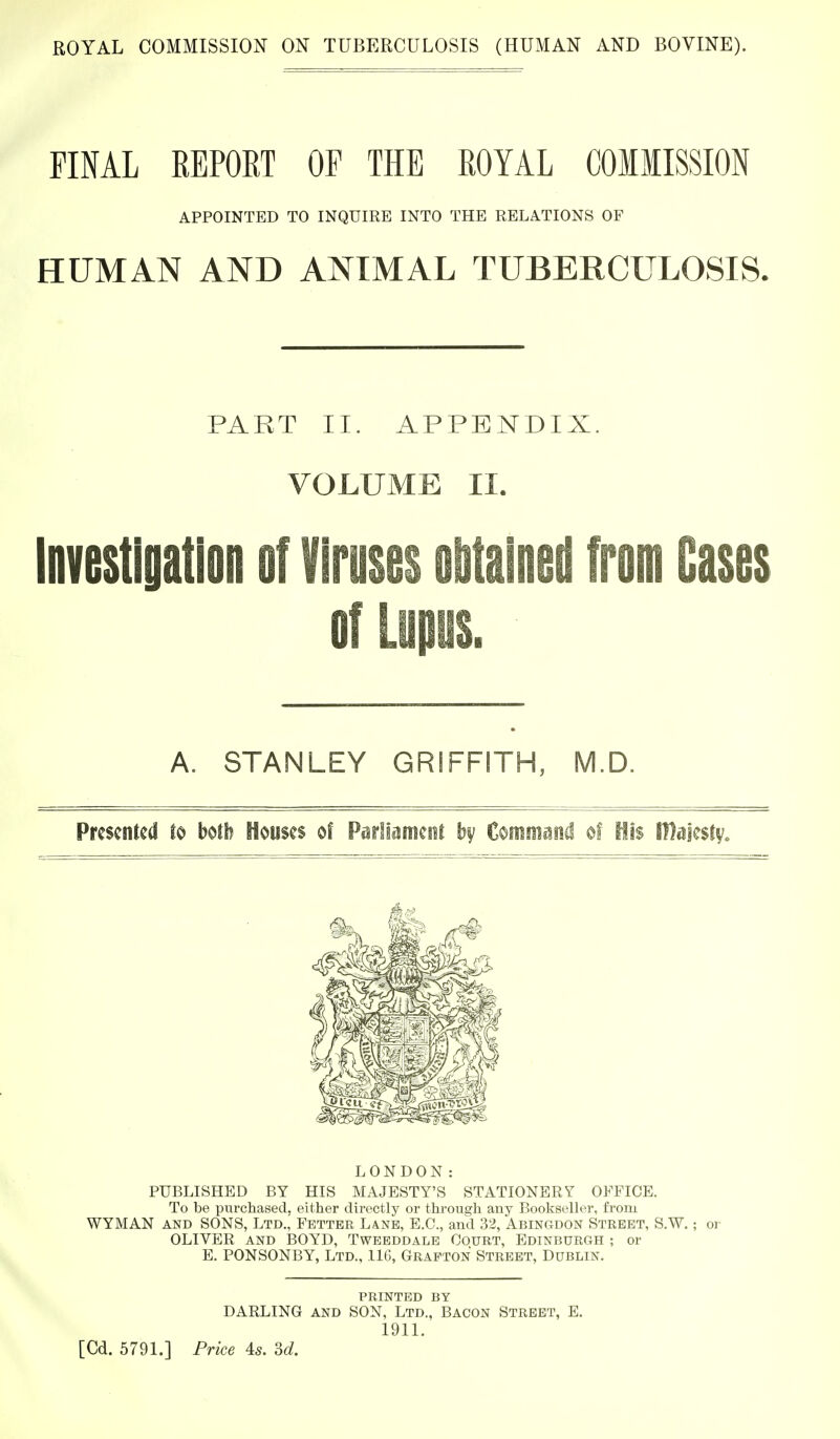 FINAL REPORT OF THE ROYAL COIIISSION APPOINTED TO INQUIRE INTO THE RELATIONS OF HUMAN AND ANIMAL TUBERCULOSIS. PART II. APPENDIX. VOLUME II. Investigation of Viruses oiitalned from Cases of Lupus. A. STANLEY GRIFFITH, M.D. Presented to both Houses of Parliament Command of His Olajestv. PUBLISHED BY HIS MAJESTY'S STATIONERY OFFICE. To be purchased, either directly or through any Bookseller, from WYMAN AND SONS, Ltd.^ Fetter Lane, E.G., and 32, Abingdon Street, S.W. ; or OLIVER and BOYD, Twbbddale Court, Edinburgh ; or E. PONSONBY, Ltd., 116, Grafton Street, Dublin. printed by DARLING AND SON, Ltd., Bacon Street, E. 1911. LONDON: