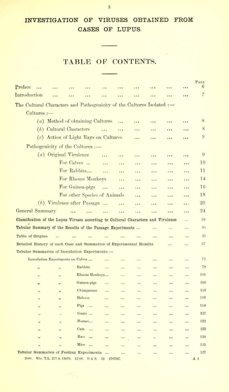 INVESTIGATION OF VIRUSES OBTAINED FROM CASES OF LUPUS. TABLE OF CONTENTS. Page Preface ... ... ... ... ... ... ... ... ... ... 6 Introduction ... ... ... ... ... ... ... ... ... 7 The Cultural Characters and Pathoo^enicity of the Cultures Isolated :— Cultures :— (n) Method of obtaining Cultures ... ... ... ... ... 8 (b) Cultural Characters ... ... ... ... ... ... 8 (c) Action of Light Rays on Cultures ... ... ... ... 9 Pathogenicity of the Cultures ;— (a) Original Virulence ... ... ... ... ... ... 9 For Calves 10 For Rabbits 11 For Rhesus Monkeys ... ... ... ... ... 14 For Guinea-pigs ... ... ... ... ... ... 16 For other Species of Animals ... ... ... ... 18 (b) Virulence after Passage ... ... ... ... ... 20 General Summary ... ... ... ... ,.. ... ... ... 24 Classification of the Lupus Viruses according to Cultural Characters and Virulence ... 28 Tabular Summary of the Results of the Passage Experiments ... ... ... ... 30 Table of Origins ... ... ... ... ... ... ... ... ... 31 Detailed History of each Case and Summaries of Experimental Results ... ... 37 Tabular Summaries of Inoculation Experiments :— Inoculation Experiments on Calves ... ... ... ... ... ... ... 71 „ „ Rabbits ... ... ... ... ... ... 79 „ ,, Rhesus Monkeys... ... ... ... ... ... 101 „ „ Gruinea-pigs ... ... ... ... ... ... 109 „ „ Chimpanzee ... ... ... ... ... ... 118 „ „ Baboon ... ... ... ... ... ... 118 „ » Pigs iiy „ „ Goats ... ... ... ... ... ... ... 121 ), „ Horses... ... ... ... ... ... ... 122 „ „ Cats ... ... ... ... ... ... ... 123 „ „ Rars ... ... ... ... .. ... ... 124 „ „ Mice ... ... ... ... ... ... ... 125 Tabular Summaries of Feeding- Experiments ... ... ... ... ... 127 2000. Wts. T.L. 277 & 13670. 12/08. D & S. 32. 27676C. A 2