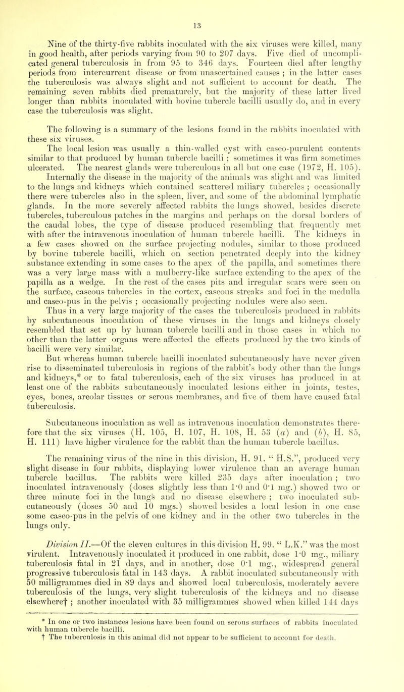 Nine of the thirty-five rabbits inoculated with the six viruses were killed, many in good health, after periods varying from 90 to 207 days. Five died of uncompli- cated general tuberculosis in from 95 to 346 days. Fourteen died after lengthy periods from intercurrent disease or from unascertained causes ; in the latter cases the tuberculosis was always slight and not sufficient to account for death. The remaining seven rabbits died prematurely, but the majority of these latter lived longer than rabbits inoculated with bovine tubercle bacilli usually do, and in every case the tuberculosis was slight. The following is a summary of the lesions found in the rabbits inoculated with these six viruses. The local lesion was usually a thin-walled cyst with caseo-purulent contents similar to that produced by human tubercle bacilli ; sometimes it was firm sometimes ulcerated. The nearest glands were tuberculous in all but one case (1972, H. 105). Internally the disease in the majority of the animals was slight and was limited to the lungs and kidneys which contained scattered miliary tubercles ; occasionally there were tubercles also in the spleen, liver, and some of the abdominal lymphatic glands. In the more severely affected rabbits the lungs showed, besides discrete tubercles, tuberculous patches in the margins and perhaps on the dorsal borders of the caudal lobes, the type of disease produced resembling that frequently met with after the intravenous inoculation of human tubercle bacilli. The kidneys in a few cases showed on the surface projecting nodules, similar to those produced by bovine tubercle bacilli, which on section penetrated deeply into the kidney substance extending in some cases to the apex of the papilla, and sometimes there was a very large mass with a mulberry-like surface extending to the a]iex of the papilla as a wedge. In the rest of the cases pits and irregular scars were seen on the surface, caseous tubercles in the cortex, caseous streaks and foci in the medulla and caseo-pus in the pelvis ; occasionally projecting nodules were also seen. Thus in a very large majority of the cases the tuberculosis produced in rabbits by subcutaneous inoculation of these viruses in the lungs and kidneys closely resembled that set up by human tubercle bacilli and in those cases in which no other than the latter organs were affected the effects produced by the two kinds of bacilli were very similar. But whereas human tubercle bacilli inoculated subcutaneously have never given rise to disseminated tuberculosis m regions of the rabbit's body other than the lungs and kidneys,* or to fatal tuberculosis, each of the six viruses has produced in at least one of the rabbits subcutaneously inoculated lesions either in joints, testes, eyes, bones, areolar tissues or serous membranes, and five of them have caused fatal tuberculosis. Subcutaneous inoculation as well as intravenous inoculation demonstrates there- fore that the six viruses (H. 105, H. 107, H. 108, H. 53 (a) and (/>), H. 85, H. Ill) have higher virulence for the rabbit than the human tubercle bacillus. The remaining virus of the nine in this division, H. 91.  H.S., produced very slight disease in four rabbits, displaying lower virulence than an average human tubercle bacillus. The rabbits were killed 235 days after inoculation ; two inoculated intravenously (doses slightly less than I'O and O'l nig.) showed two or three minute foci in the lungs and no disease elsewhere ; two inoculated sub- cutaneously (doses 50 and 10 mgs.) showed besides a local lesion in one case some caseo-pus in the pelvis of one kidney and in the other two tubercles in the lungs only. Division II.—Of the eleven cultures in this division H. 99.  L.K. was the most virulent. Intravenously inoculated it produced in one rabbit, dose I'O mg., miliary tuberculosis fatal in 21 days, and in another, dose 0*1 mg., widespread general progressive tuberculosis fatal in 143 days, A rabbit inoculated subcutaneously with 50 milligrammes died in 89 days and showed local tuberculosis, moderately severe tuberculosis of the lungs, very slight tubevcitlosis of the kidneys and no disease elsewheref ; another inoculated with 35 milligrammes showed when killed 144 days * In one or two instances lesions have been found on serous surfaces of rabbits inoculated with human tubercle bacilli. t The tuberculosis in this animal did not appear to be sufficient to account for death.