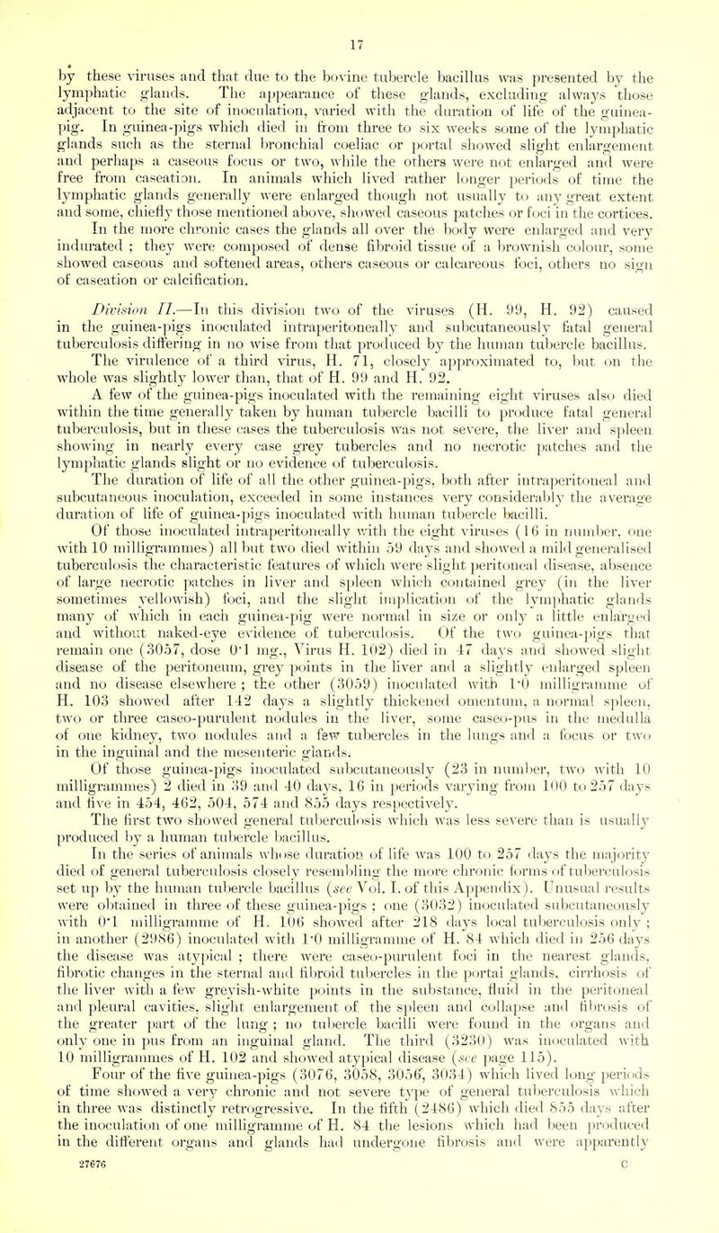 by these viruses and that due to the bovine tubercle bacillus was presented by the lymphatic glands. The appearance of these glands, excluding always those adjacent to the site of inoculation, varied with the duration of life of the guinea- pig. In guinea-pigs which died in from three to six weeks some of the lymphatic glands such as the sternal bronchial coeliac or portal showed slight enlargement and perhaps a caseous focus or two, while the others were not enlarged and were free from caseation. In animals which lived rather longer periods of time the lymphatic glands generally were enlarged though not usually to any great extent and some, chiefly those mentioned above, showed caseous patches or foci in the cortices. In the more chronic cases the glands all over the body were enlarged and very indurated ; they were composed of dense fibroid tissue of a brownish colour, some showed caseous and softened areas, others caseous or calcareous foci, others no sio-n of caseation or calcification. Division II.—In this division two of the viruses (H. 99, H. 92) caused in the guinea-pigs inoculated intraperitoneally and subcutaneously fatal general tuberculosis differing in no wise from that produced by the human tubercle bacillus. The virulence of a third virus, H. 71, closely approximated to, but on the whole was slightly lower than, that of H. 99 and H, 92. A few of the guinea-pigs inoculated with the remaining eight viruses also died within the time generally taken by human tubercle bacilli to produce fatal general tuberculosis, but in these cases the tuberculosis was not severe, the liver and spleen showing in nearly every case grey tubercles and no necrotic patches and the lymphatic glands slight or no evidence of tuberculosis. The duration of life of all the other guinea-pigs, both after intraperitoneal and subcutaneous inoculation, exceeded in some instances very considerably the average duration of life of guinea-pigs inoculated with human tubercle bacilli. Of those inoculated intraperitoneally v/ith the eight viruses (16 in number, one with 10 milligrammes) all but two died within 59 days and showed a mild generalised tuberculosis the characteristic features of which were slight peritoneal disease, absence of large necrotic patches in liver and spleen Avhich contained grey (in the liver sometimes yellowish) foci, and the slight implication of the lymphatic glands many of which in each guinea-pig were normal in size or only a little enlarged and without naked-eye evidence of tuberculosis. Of the two guinea-pigs that remain one (3057, dose 0*1 mg.. Virus H. 102) died in 47 days and showed slight disease of the peritoneum, grey points in the liver and a slightly enlarged spleen and no disease elsewhere ; the other (3059) inoculated with I'O millio-ramme of H. 103 showed after 142 days a slightly thickened omentum, a normal spleen, two or three caseo-purulent nodules in the liver, some caseo-pus in the medulla of one kidney, two nodules and a few tubercles in the lungs and a focus or two in the inguinal and the mesenteric glands. Of those guinea-pigs inoculated subcutaneously (23 in number, two with 10 milligrammes) 2 died in 39 and 40 days, 16 in periods varying from 100 to 257 days and live in 454, 462, 504, 574 and 855 days respectively. The first two showed general tul)erculosis which was less severe than is usually produced by a human tubercle bacillus. In the series of animals whose duration of life was 100 to 257 days the majority died of general tuberculosis closely resemljling the more chronic forms of tuberculosis set up by the human tubercle bacillus {see Vol. I. of this Appendix). Unusual results were obtained in three of these guinea-pigs ; one (3032) inoculated subcutaneously with O'l milligramme of H. 106 showed after 218 days local tuberculosis only ; in another (2986) inoculated with 1*0 milligramme of H. 84 which died in 256 days the disease was atypical ; there were caseo-purulent foci in the nearest glands, fibrotic changes in the sternal and fibroid tubercles in the portal glands, cirrhosis of the liver with a few greyish-white points in the substance, fluid in the peritoneal and pleural cavities, slight enlargement of the spleen and collapse and fibrosis of the greater part of the lung ; no tubercle bacilli were found in the organs and only one in pus from an inguinal gland. The third (3230) was inoculated with 10 milligrammes of H. 102 and showed atypical disease {see page 115). Four of the five guinea-pigs (3076, 3058, 3056, 3034) which lived long periods of time showed a very chronic and not severe type of general tuberculosis which in three was distinctly retrogressive. In the fifth (2486) which died 855 days after the inoculation of one milligramme of H. 84 the lesions which had been produced in the different organs and glands had undergone fibrosis and were apparently 27676 C