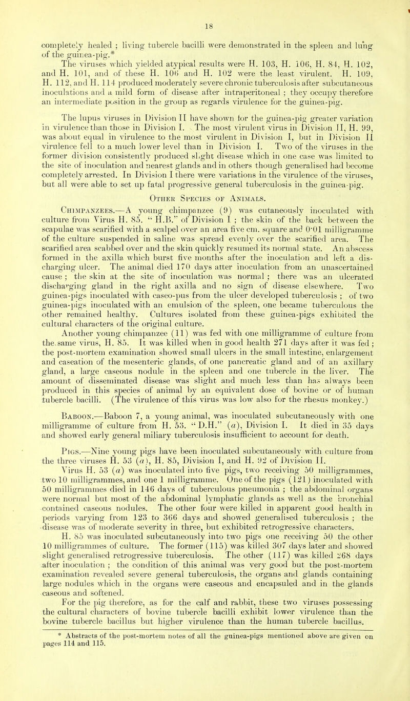 completely healed ; living tubercle bacilli were demonstrated in the spleen and lung of the guinea-pig.* The viruses which yielded atypical results were H. 103, H, 106, H. 84, H. 102, and H. 101, and of these H. lOH and H. 102 were the least virulent. H. 109, H. 112, aodH. 114 produced moderately severe chronic tuberculosis after subcutaneous inoculations and a mild form of disease after intraperitoneal ; they occupy therefore an intermediate position in the group as regards virulence for the guinea-pig. The lupus viruses in Division II have shown for the guinea-pig greater variation in virulence than those in Division I. The most virulent virus in Division II, H. 99, was about equal in virulence to the most virulent in Division I, but in Division II virulence fell to a much lower level than in Division I. Two of the viruses in the former division consistently produced sbght disease which in one case was limited to the site of inoculation and nearest glands and in others though generalised had become completely arrested. In Division I there were variations in the virulence of the viruses, but all were able to set up fatal progressive general tuberculosis in the guinea-pig. Othek Species or Animals. Chimpanzees.—A young chimpanzee (9) was cutaneously inoculated with culture from Virus H. 85.  H.B. of Division I ; the skin of the back between the scapulae was scarified with a scalpel over an area five cm. square and O'Ol milligramme of the culture suspended in saline was spread evenly over the scarified area. The scarified area scabbed over and the skin quickly resumed its normal state. An abscess formed in the axilla which burst five months after the inoculation and left a dis- charging ulcer. The animal died 170 days alter inoculation from an unascertained cause ; the skin at the site of inoculation was normal ; there was an ulcerated dischai:'ging gland in the right axilla and no sign of disease elsewhere. Two guinea-pigs inoculated with caseo-pus from the ulcer developed tuberculosis ; of two guinea-pigs inoculated with an emulsion of the spleen, one became tuberculous the other remained healthy. Cultures isolated from these guinea-pigs exhibited the cultural characters of the original culture. Another young chimpanzee (11) was fed with one milligramme of culture from the. same virus, H. 85. It was killed when in good health 271 days after it was fed ; the post-mortem examination showed small ulcers in the small intestine, enlargement and caseation of the mesenteric glands, of one pancreatic gland and of an axillary gland, a large caseous nodule in the spleen and one tubercle in the liver. The amount of disseminated disease was slight and much less than has always been produced in this species of animal by an equivalent dose of bovine or of human tubercle bacilli. (The virulence of this virus was low also for the rhesus monkey.) Baboon.—Baboon 7, a young animal, was inoculated subcutaneously with one milligramme of culture from H. 53.  D.H. (a). Division I. It died in 35 days ^nd showed early general miliary tuberculosis insufficient to account for death. Pigs.—Nine young pigs have been inoculated subcutaneously with culture from the three viruses H. 53 (a), H. 85, Division I, and H. 92 of Division II. Virus H. 53 (a) was inoculated into five pigs, two receiving 50 milligrammes, two 10 milligrammes, and one 1 milligramme. One of the pigs (121) inoculated with 50 milligrammes died in 146 days of tuberculous pneumonia ; the abdominal organs were normal but most of the abdominal lymphatic glands as well as the bronchial -contained caseous nodules. The other four were killed in apparent good health in periods varying from 123 to 366 days and showed generalised tuberculosis ; the • disease was of moderate severity m three, but exhibited retrogressive characters. H. 85 was inoculated subcutaneously into two pigs one receiving 50 the other 10 milligrammes of culture. The former (115) was killed 307 days later and showed slight generalised retrogressive tuberculosis. The other (117) was killed days after inoculation ; the condition of this animal was very good but the post-mortem examination revealed severe general tuberculosis, the organs and glands containing large nodules which in the organs were caseous and encapsuled and in the glands caseous and softened. For the pig therefore, as for the calf and rabbit, these two viruses possessing the cultural characters of bovine tubercle bacilli exhibit lower virulence than the bovine tubercle bacillus but higher virulence than the human tubercle bacillus. * Abstracts of the post-mortem notes of all the guinea-pigs mentioned above are given on pages 114 and 115.