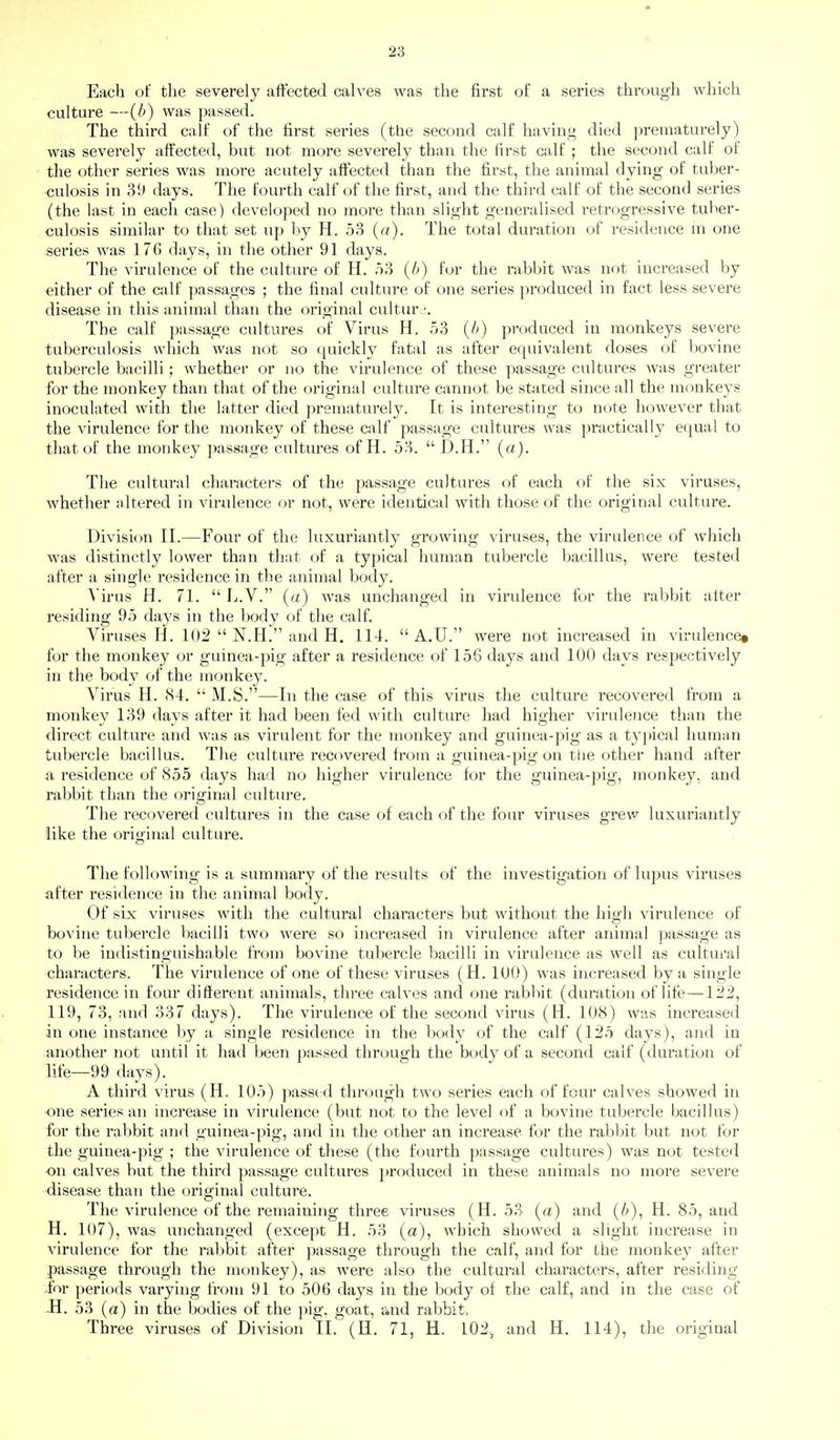 Each of the severely affected calves was the first of a series through which culture —[b) was passed. The third calf of the first series (the second calf having died prematurely) was severely affected, but not more severely than the first calf ; the second calf of the other series was more acutely affected than the first, the animal clying of tuber- culosis in 39 days. The fourth calf of the first, and the third calf of the second series (the last in each case) developed no more than slight generalised retrogressive tuber- culosis similar to that set up by H. 53 (a). The total duration of residence m one series was 176 days, in the other 91 days. The virulence of the culture of H. .53 {b) for the rabbit was not increased by either of the calf passages ; the final culture of one series produced in fact less severe disease in this animal than the original cultur^^ The calf passage cultures of Virus H. 53 (b) produced in monkeys severe tuberculosis which was not so quickly fatal as after equivalent doses of bovine tubercle bacilli; whether or no the virulence of these passage cultures was greater for the monkey than that of the original culture cannot be stated since all the monkeys inoculated with the latter died prematurely. It is interesting to note however that the virulence for the monkey of these calf passage cultures was practically equal to that of the monkey passage cultures of H. 53.  D.H. (a). Tlie cultural characters of the passage cultures of each of the six viruses, whether altered in virulence or not, were identical with those of the original culture. Division II.—Four of the luxuriantly growing viruses, the virulence of which was distinctly lower than that of a typical human tubercle bacillus, were tested after a single residence in the animal body. A'irus H. 71.  L.V. (a) was unchanged in virulence for the rabbit alter residing 95 days in the body of the calf. Viruses H. 102  N.H. and H. 114.  A.U. were not increased in virulence* for the monkey or guinea-pig after a residence of 156 days and 100 days respectively in the body of the monkey. Virus H. 84.  M.S.—In the case of this virus the culture recovered from a monkey 139 days after it had been fed with culture had higher virulence than the direct culture and was as virulent for the monkey and guinea-pig as a typical human tubercle bacillus. The culture recovered from a guinea-pig on the other hand after a residence of 855 days had no higher virulence for the guinea-pig, monkey, and rabbit than the original culture. The recovered cultures in the case of each of the four viruses grew luxuriantly like the original culture. The following is a summary of the results of the investigation of lupus viruses after residence in the animal body. Of six viruses with the cultural characters but without the high virulence of bovine tubercle bacilli two were so increased in virulence after animal passage as to be indistinguishable from bovine tubercle bacilli in virulence as well as cultural characters. The virulence of one of these viruses (H. lUO) was increased by a single residence in four different animals, three calves and one rabbit (duration of life—122, 119, 73, and 337 days). The virulence of the second virus (H. 108) was increased in one instance by a single residence in the body of the calf (125 days), and in another not until it had been passed through the body of a second calf (duration of life—99 days). A third virus (H. 105) passed through two series each of four calves showed in one series an increase in virulence (but not to the level of a bovine tubercle bacillus) for the rabbit and guinea-pig, and in the other an increase for the rabbit but not for the guinea-pig ; the virulence of these (the fourth passage cultures) was not tested on calves but the third passage cultures ])roduced in these animals no more severe disease than the original culture. The virulence of the remaining three viruses (H. 53 (a) and (/>), H. 85, and H. 107), was unchanged (except H. 53 (a), which showed a slight increase in virulence for the rabbit after passage through the calf, and for the monkey after passage through the monkey), as were also the cultural characters, after residing >for periods varying from 91 to 506 days in the body of the calf, and in the case of JH. 53 (a) in the bodies of the pig, goat, and rabbit. Three viruses of Division 11. (H, 71, H. I02>, and H. 114), the original