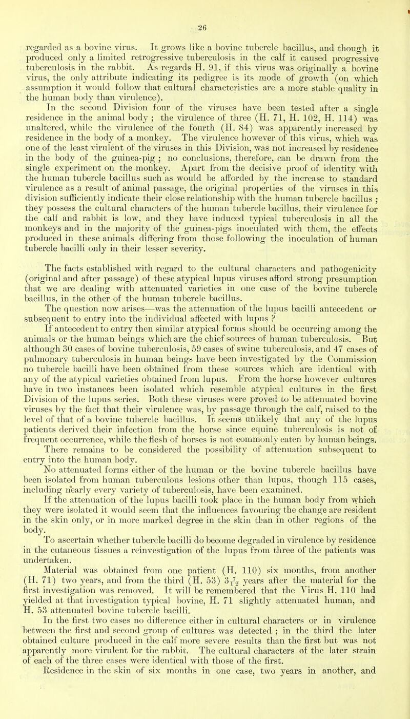 regarded as a bovine virus. It grows like a bovine tubercle bacillus, and though it produced only a limited retrogressive tuberculosis in the calf it caused progressive tuberculosis in the rabbit. As regards H. 91, if this virus was originally a bovine virus, the only attribute indicating its pedigree is its mode of growth (on which assumption it would follow that cultural characteristics are a more stable qualitv in the human body than virulence). In the second Division four of the viruses have been tested after a single residence in the animal body ; the virulence of three (H. 71, H. 102, H. 114) was unaltered, while the ^drulence of the fourth (H. 84) was apparently increased by residence in the body of a monkey. The virulence however of this virus, which was one of the least virulent of the viruses in this Division, was not increased by residence in the body of the guinea-pig ; no conclusions, therefore, can be drawn from the single experiment on the monkey. Apart from the decisive proof of identity with the human tubercle bacillus such as would be afforded by the increase to standard virulence as a result of animal passage, the original properties of the viruses in this division sufficiently indicate their close relationship with the human tubercle bacillus ; they possess the cultural characters of the human tubercle bacillus, their virulence for the calf and rabbit is low, and they have induced typical tuberculosis in all the monkeys and in the majority of the guinea-pigs inoculated with them, the effects produced in these animals differing from those following the inoculation of human tubercle bacilli only in their lesser severity. The facts established with regard to the cultural characters and pathogenicity (original and after passage) of these atypical lupus viruses afford strong presumption that we are dealing with attenuated varieties in one case of the bovine tubercle bacillus, in the other of the human tubercle bacillus. The question now arises—was the attenuation of the lupus bacilli antecedent or subsequent to entry into the individual affected with lupus ? If antecedent to entry then similar atypical forms should be occurring among the animals or the human beings which are the chief sources of human tuberculosis. But although 30 cases of bovine tuberculosis, 59 cases of swine tuberculosis, and 47 cases of pulmonary tuberculosis in human beings have been investigated by the Commission no tubercle bacilli have been obtained from these sources which are identical with any of the atypical varieties obtained from lupus. From the horse however cultures have in two instances been isolated which resemble atypical cultures in the first Division of the lupus series. Both these viruses were proved to be attenuated bovine viruses by the fact that their virulence was, by passage through the calf, raised to the level of that of a bovine tubercle bacillus. It seems unlikely that any of the lupus patients derived their infection from the horse since equine tuberculosis is not of frequent occurrence, while the flesh of horses is not commonly eaten by human beings. There remains to be considered the possibility of attenuation subsequent to entry into the human body. No attenuated forms either of the human or the bovine tubercle bacillus have been isolated from human tuberculous lesions other than lupus, though 115 cases, including nearly every variety of tuberculosis, have been examined. If the attenuation of the lupus bacilli took place in the human body from which they were isolated it would seem that the influences favouring the change are resident in the skin only, or in more marked degree in the skin than in other regions of the body. To ascertain whether tubercle bacilli do become degraded in virulence by residence in the cutaneous tissues a reinvestigation of the lupus from three of the patients was undertaken. Material was obtained from one patient (H. 110) six months, from another (H. 71) two years, and from the third (H. 53) 3j^2 years after the material for the first investigation was removed. It will be remembered that the Virus H. 110 had yielded at that investigation typical bovine, H. 71 slightly attenuated human, and H. 53 attenuated bovine tubercle bacilli. In the first two cases no difference either in cultural characters or in virulence between the first and second group of cultures was detected ; in the third the later obtained culture produced in the calf more severe results than the first but was not apparently more virulent for the rabl:)ii;. The cultural characters of the later strain of each of the three cases were identical with those of the first. Residence in the skin of six months in one case, two years in another, and