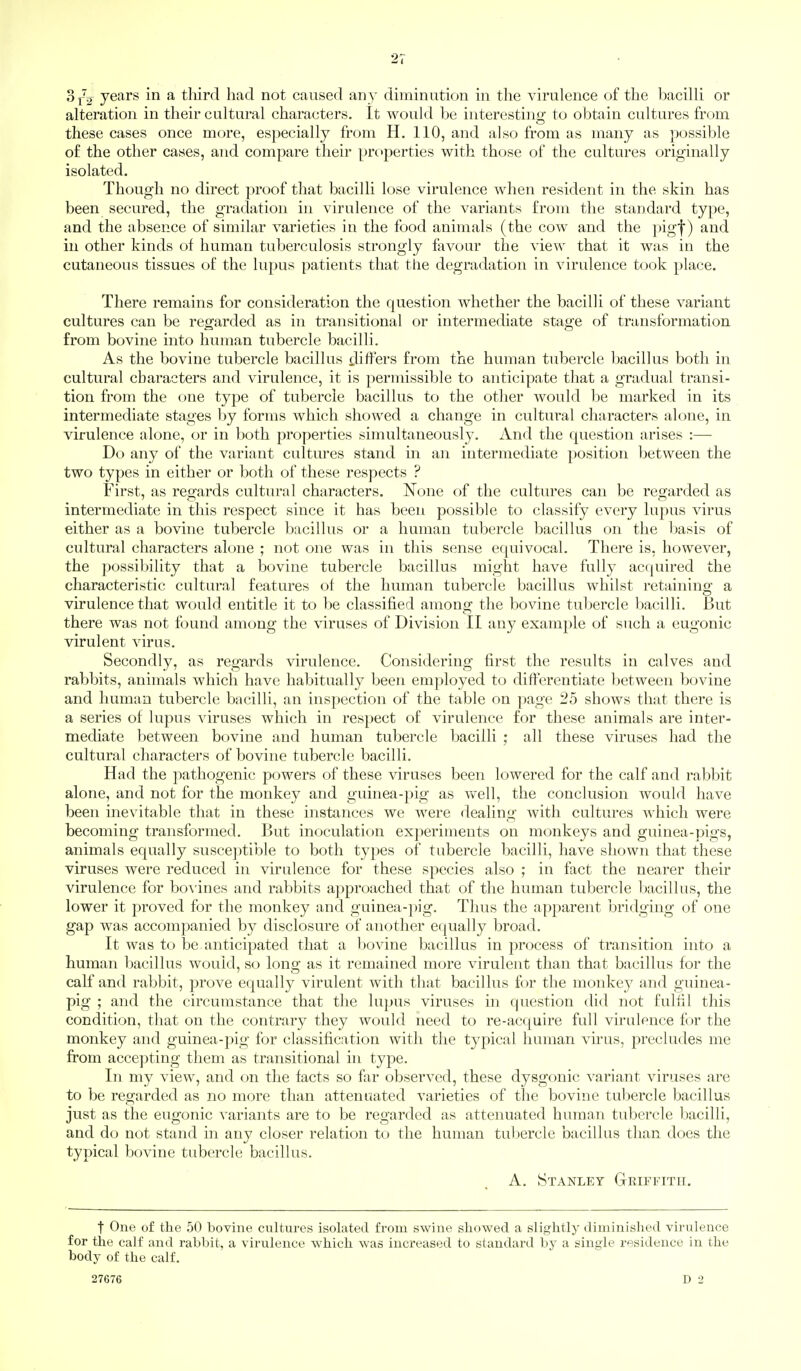 Sj-V years in a third had not caused an}- diminution in the virulence of the bacilli or alteration in their cultural characters. It would be interesting to obtain cultures from these cases once more, especially from H. 110, and also from as many as possible of the other cases, and compare their properties with those of the cultures originally isolated. Though no direct proof that bacilli lose virulence when resident in the skin has been secured, the gradation in virulence of the variants from the standard type, and the absence of similar varieties in the food animals (the cow and the pigf) and in other kinds of human tuberculosis strongly favour the view that it was in the cutaneous tissues of the lupus patients that the degradation in virulence took place. There remains for consideration the question whether the bacilli of these variant cultures can be regarded as in transitional or intermediate stage of transformation from bovine into human tubercle bacilli. As the bovine tubercle bacillus ^liffers from the human tubercle bacillus both in cultural characters and virulence, it is permissible to anticipate that a gradual transi- tion from the one type of tubercle bacillus to the other would be marked in its intermediate stages by forms which showed a change in cultural characters alone, in virulence alone, or in both properties simultaneously. And the question arises :— Do any of the variant cultures stand in an intermediate position between the two types in either or both of these respects ? First, as regards cultural characters. None of the cultures can be regarded as intermediate in this respect since it has been possible to classify every lupus virus either as a bovine tubercle bacillus or a human tubercle bacillus on the basis of cultural characters alone ; not one was in this sense equivocal. There is, however, the possibility that a bovine tubercle bacillus might have fully acquired the characteristic cultural features of the human tubercle bacillus whilst retaining a virulence that would entitle it to be classified among the bovine tubercle bacilli. But there was not found among the viruses of Division II any example of such a eugonic virulent virus. Secondly, as regards virulence. Considering first the results in calves and rabbits, animals which have habitually been employed to differentiate between bovine and human tubercle bacilli, an inspection of the table on page 25 shows that there is a series of lupus viruses which in respect of virulence for these animals are inter- mediate between bovine and human tubercle bacilli ; all these viruses had the cultural characters of bovine tubercle bacilli. Had the pathogenic powers of these viruses been lowered for the calf and rabbit alone, and not for the monkey and guinea-pig as well, the conclusion would have been ine\'itable that in these instances we were dealing with cultures which were becoming transformed. But inoculation experiments on monkeys and guinea-pigs, animals equally susceptible to both types of tubercle bacilli, have shown that these viruses were reduced in virulence for these species also ; in fact the nearer their virulence for homines and rabbits approached that of the human tubercle bacillus, the lower it proved for the monkey and guinea-]iig. Thus the apparent bridging of one gap was accompanied by disclosure of another equally broad. It was to be anticipated that a bovine bacillus in process of transition into a human bacillus would, so long as it remained more virulent than that bacillus for the calf and rabbit, prove equally virulent with that bacillus for the monkey and guinea- pig ; and the circumstance that the lupus viruses in question did not fulfil this condition, that on the contrary they would need to re-acquire full virulence for the monkey and guinea-pig for classification with the typical human vu'us, precludes me from accepting them as transitional in type. In my view, and on the facts so far observed, these dysgonic variant viruses are to be regarded as no more than attenuated varieties of the bovine tubercle bacillus just as the eugonic variants are to be regarded as attenuated human tubercle bacilli, and do not stand m any closer relation to the human tubercle bacillus than does the typical bovine tubercle bacillus. A. Stanley Griffith, t One of the 50 bovine cultures isolated from swine showed a slightly diminished virulence for the calf and rabbit, a virulence which was increased to standard by a single residence in the body of the calf. 27676