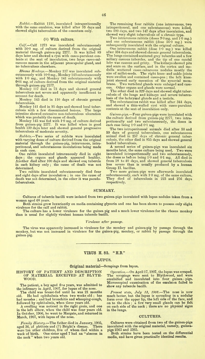 Rahhit.—Rabbit 1191, inoculated intraperitoneally with the same emulsion, was killed after 93 days and showed slight tuberculosis of the omentum only. (J) With culture. Calf.—Calf 1273 was inoculated subcutaneously with 50'0 mg. of culture derived from the original material through guinea-pig 2277. It was killed 89 days later and showed a cyst with caseo-purulent con- tents at the seat of inoculation, two large caseo-cal- careous masses in the adjacent prescapular gland, and no tuberculosis elsewhere. Rhesus Monkeys.—Monkey 117 was inoculated sub- cutaneously with lO'O mg., Moukey 143 subcutaneously with 1-0 mg., and Monkey 141 subcutaneously with 0*01 mg. of culture derived from the original material through guinea-pig 2277. Monkey 117 died in 73 days and showed general tuberculosis not severe and apparently insufficient to account for death. Monkey 143 died in 110 days of chronic general tuberculosis. Monkey 141 died in 95 days and showed local tuber- culosis with a few disseminated lesions. The large intestine showed extensive non-tuberculous ulceration which was probably the cause of death. Monkey 145 was fed with I'O mg. of culture derived from guinea-pig 2277. It was killed when in good health 139 days later and showed general progressive tuberculosis of moderate severity. Rabbits.—Two series of rabbits were inoculated with varying doses of culture derived from the original material through the guinea-pig, intravenous, intra- peritoneal, and subcutaneous inoculations being made in each case. One rabbit inoculated intravenously died in eight days ; the organs and glands appeared healthy. Another died after 100 days and showed ouq tubercle in each kidney only ; the cause of death was not determined. Two rabbits inoculated subcutaneously died four and eight days after inoculation ; in one the cause of death was not determined, in the other it was pseudo- tuberculosis. The remaining four rabbits (one intravenous, two intraperitoneal, and one subcutaneous) were killed, two 100 days, and two 147 days after inoculation, and showed very slight tuberculosis of a chronic type. Two intravenous rabbits (doses 9-0 mg. and 1-0 mg.) and one subcutaneous rabbit (dose 56-0 mg.) were subsequently inoculated with the original culture. One intravenous rabbit (dose I'D mg.) was killed after 334 days and showed chronic general tuberculosis. The lungs contained scattered grey tubercles and a few miliary caseous tubercles, and the tip of one caudal lobe was caseous and gritty. The kidneys showed pits and scars on the surface, and in the cortex and me- dulla scattered caseo calcareous nodules mostly the size of millet-seeds. The right knee- and ankle-joints were swollen and contained caseo-pus ; the left knee- joint showed early caseation of the synovial mem- brane. Two vertebral glands were enlarged and case- ous. Other organs and glands were normal. The other died in 329 days and showed slight tuber- culosis of the lungs and kidneys and severe tubercu- losis of the lachrymal glands and a testicle. The subcutaneous rabbit was killed after 344 days, and showed a thin-walled cyst with caseo-purulent contents at the seat of inoculation only. Guinea-pigs.—Four guinea-pigs were inoculated with the culture derived from guinea-pig 2277, two intra- peritoneally and two subcutaneously, the doses in each case being 1-0 and O'l mg. The two intraperitoneal animals died after 50 and 59 days of general tuberculosis, one subcutaneous animal died in 257 days of chronic general tuber- culosis, the other died in 855 days and showed general healed tuberculosis. A second series of guinea-pigs was inoculated six months later, the same culture being used. Two were inoculated intraperitoneally and two subcutaneously, the doses as before being I'O and O'l mg. All died in from 18 to 40 days, and showed general tuberculosis less severe than is usually produced by a human Group II. bacillus. Two more guinea-pigs were afterwards inoculated subcutaneously, each with 1-0 mg. of the same culture. They died of tuberculosis in 223 and 256 days respectively. SUMMARY. Cultures of tubercle bacilli were isolated from two guinea-pigs inoculated with lupus nodules taken from a woman aged 68 years. Both strains grow luxuriantly on media containing glycerin and one has been shown to possess only slight virulence for the calf and rabbit. The culture has a lower virulence for the guinea pig and a much lower virulence for the rhesus monkey than is usual for slightly virulent human tubercle bacilli. Virulence after passage. The virus was apparently increased in virulence for the monkey and guinea-pig by passage through the monkey, but was not increased in virulence for the guinea-pig, monkey, or rabbit by passage through the guinea-pig. VIRUS H. 85. H.B.' LUPUS. Original material—Scrapings from lupus. HISTORY OF PATIENT AND DESCRIPTION OF MATERIAL RECEIVED AT BLYTH- WOOD. The patient, a boy aged five years, was admitted to the infirmary in April, 1907, for lupus of the nose. The child was breast-fed until he was 21 months old. He had ophthalmia when two weeks old ; has had measles ; and had bronchitis and whooping-cough, followed by ophthalmia, when three years old. A swelling was noticed in the right groin, and one in the left elbow, when the child was four years old. In October, 1906, he went to Margate, and returned in March, 1907, with lupus of the nose. Family History.—The father died in January, 1905, aged 36, of phthisis and (?) Bright's disease. There were ten other children, five of whom died within a week of birth. One sister aged 7 had an  abscess in the neck  when two years old. Operation.—On April 17,1907, the lupus was scraped. The scrapings were sent to Blythwood, and were emulsified and inoculated into four guinea - pigs. Microscopical examination of the emulsion failed to show any tubercle bacilli. Present state, July 13, 1908.—The nose is now much better, but the lupus is spreading in a nodular form over the upper lip, the left side of the face, and on to the chin ; a few very small glands can be felt on each side of the neck ; there are no physical signs in the lungs. CULTURES. Cultures were obtained from two of the guinea-pigs inoculated with the original material, namely, guinea- pigs 2363 and 2365. Both strains have been tested on the differential media, and have given practically identical results.