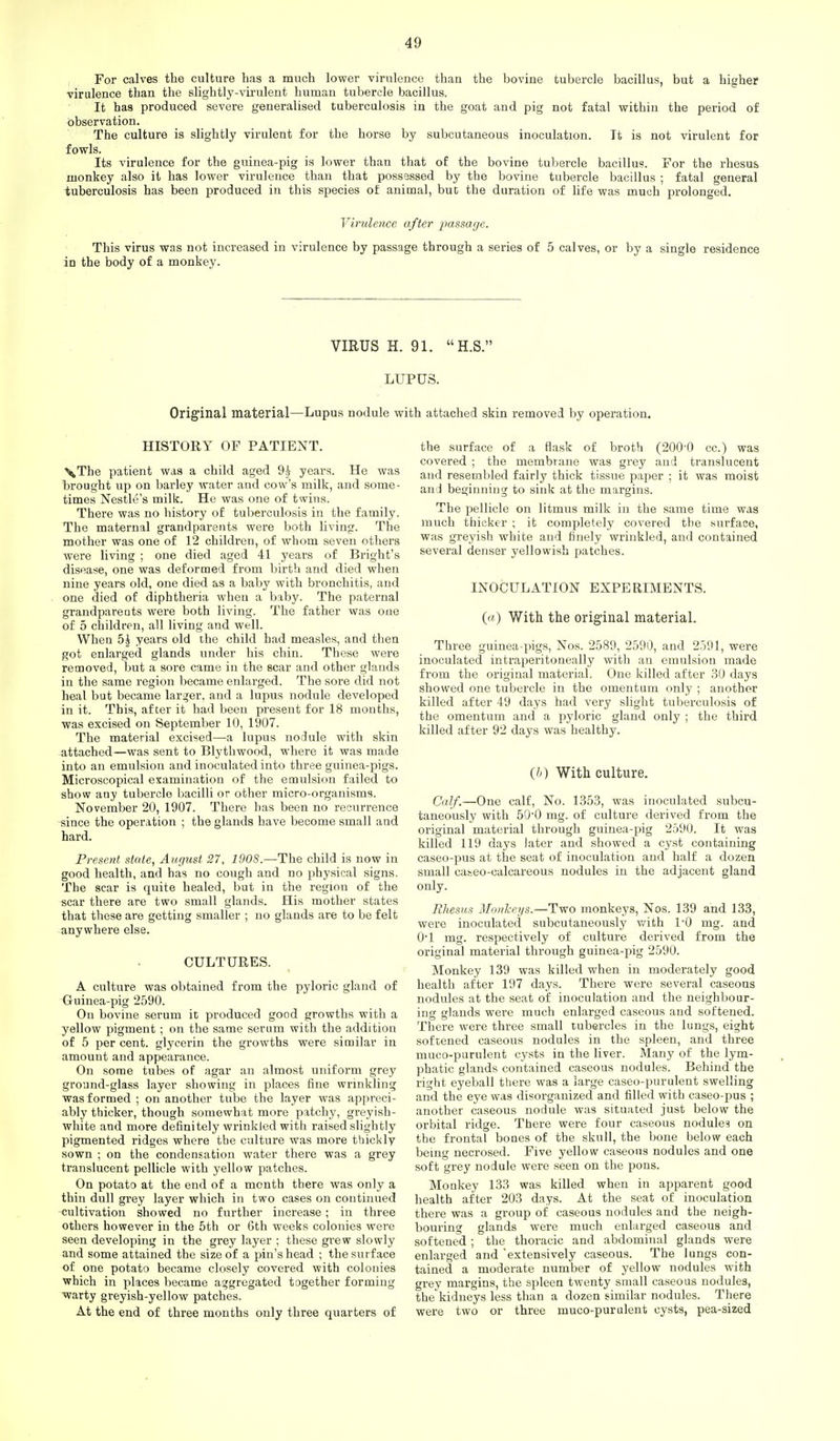I For calves the culture has a much lower virulence than the bovine tubercle bacillus, but a higher virulence than the slightly-virulent human tubercle bacillus. It has produced severe generalised tuberculosis in the goat and pig not fatal within the period of observation. The culture is slightly virulent for the horse by subcutaneous inoculation. It is not virulent for fowls. Its virulence for the guinea-pig is lower than that of the bovine tubercle bacillus. For the rhesus monkey also it has lower virulence than that possessed by the bovine tubercle bacillus ; fatal general tuberculosis has been produced in this species of animal, but the duration of life was much prolonged. Virulence after passage. This virus was not increased in virulence by passage through a series of 5 calves, or by a single residence in the body of a monkey. VIRUS H. 91. H.S. LUPUS. Original material—Lupus nodule with attached skin removed by operation. HISTORY OF PATIENT. ^The patient was a child aged 9^^ years. He was brought up on barley water and cow's milk, and some- times Nestle's milk. He was one of twins. There was no history of tuberculosis in the family. The maternal grandparents were both living. The mother was one of 12 children, of whom seven others were living ; one died aged 41 years of Bright's disease, one was deformed from birth and died when nine years old, one died as a baby with bronchitis, and one died of diphtheria when a baby. The paternal grandparents were both living. The father was one of 5 children, all living and well. When 5| years old the child bad measles, and then got enlarged glands under his chin. These were removed, but a sore came in the scar and other glands in the same region became enlarged. The sore did not heal but became larger, and a lupus nodule developed in it. This, after it had been present for 18 months, was excised on September 10, 1907. The material excised—a lupus nodule with skin attached—was sent to Blythwood, where it was made into an emulsion and inoculated into three guinea-pigs. Microscopical examination of the emulsion failed to show any tubercle liacilli or other micro-organisms. November 20, 1907. There has been no recurrence since the operation ; the glands have become small and hard. Present state, August 27, 190S.—The child is now in good health, and has no cough and no physical signs. The scar is quite healed, but in the region of the scar there are two small glands. His mother states that these are getting smaller ; no glands are to be felt anywhere else. CULTURES. A culture was obtained from the pyloric gland of Guinea-pig 2590. On bovine serum it produced good growths with a yellow pigment ; on the same serum with the addition of 5 per cent, glycerin the growths were similar in amount and appearance. On some tubes of agar an almost uniform grey ground-glass layer showing in places fine wrinkling was formed ; on another tube the layer was appreci- ably thicker, though somewhat more patchy, greyish- white and more definitely wrinkJed with raised slightly pigmented ridges where the culture was more thickly sown ; on the condensation water there was a grey translucent pellicle with yellow patches. On potato at the end of a month there was only a thin dull grey layer which in two cases on continued cultivation showed no further increase; in three others however in the 5th or 6th weeks colonies were seen developing in the grey layer ; these grew slowly and some attained the size of a pin's head ; the surface of one potato became closely covered with colonies which in places became aggregated together forming ■warty greyish-yellow patches. At the end of three months only three quarters of the surface of a flask of broth (200-0 cc.) was covered ; the membrane was grey and translucent and resembled fairly thick tissue paper ; it was moist and beginning to sink at the margins. The pellicle on litmus milk in the same time was much thicker ; it completely covered the surface, was greyish white and finely wrinkled, and contained several denser yellowish patches. INOCULATION EXPERIMENTS. (a) With the original material. Three guinea-pigs, Nos. 2589, 2590, and 2591, were inoculated intraperitoneally with an emulsion made from the original material. One killed after ,30 days showed one tubercle in the omentum only ; another killed after 49 days had very slight tuberculosis of the omentum and a pyloric gland only ; the third killed after 92 days was healthy. (/') With culture. Calf.—One calf. No. 1353, was inoculated subcu- taneously with 50'0 mg. of culture derived from the original material through guinea-pig 2590. It was killed 119 days later and showed a cyst containing caseo-pus at the seat of inoculation and half a dozen small ca&eo-calcareous nodules in the adjacent gland only. Rhesus Monlceys.—Two monkeys, Nos. 139 and 133, were inoculated subcutaneously with 1-0 mg. and O'l mg. respectively of culture derived from the original material through guinea-pig 2590. Monkey 139 was killed when in moderately good health after 197 days. There were several caseous nodules at the seat of inoculation and the neighbour- ing glands were much enlarged caseous and softened. There were three small tubercles in the lungs, eight softened caseous nodules in the spleen, and three muco-purulent cysts in the liver. Many of the lym- phatic glands contained caseous nodules. Behind the right eyeball there was a large caseo-purulent swelling and the eye was disorganized and filled with caseo-pus ; another caseous nodule was situated just below the orbital ridge. There were four caseous nodules on the frontal bones of the skull, the bone below each being necrosed. Five yellow caseous nodules and one soft grey nodule were seen on the pons. Monkey 133 was killed when in apparent good health after 203 days. At the seat of inoculation there was a group of caseous nodules and the neigh- bouring glands were much enlarged caseous and softened ; the thoracic and abdominal glands were enlarged and extensively caseous. The lungs con- tained a moderate number of yellow nodules with grey margins, the spleen twenty small caseous nodules, the kidneys less than a dozen similar nodules. There were two or three muco-purulent cysts, pea-sized