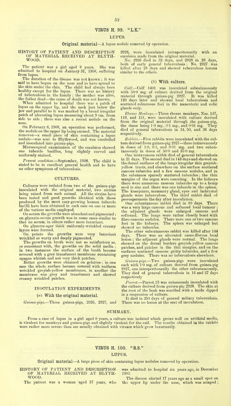 VIRUS H. 99. L.K. LUPUS. Original material—A lupus nodule removed by operation. HISTORY OF PATIENT AND DESCRIPTION OF MATERIAL RECEIVED AT BLYTH- WOOD. The patient was a girl aged 8 years. She was admitted to hospital on January 31, 1908, suffering from lupus. The duration of the disease was not known ; it was said to have begun on the nose and to have spread to the skin under the chin. The child bad always been healthy except for the lupus. There was no history of tuberculosis in the family ; the mother was alive, the father dead—the cause of death was not known. When admitted to hospital there was a patch of lupus on the upper lip, and the neck just below the jaw and parallel to it was marked by a broad irregular patch of ulcerating lupus measuring about 9 cm. from side to side : there was also a recent nodule on the nose. On February 6, 1908, an operation was performed, the nodule on the upper lip being excised. The material removea—a small piece of skin containing a lupus nodule—was sent to Blythwood, and was emulsified and inoculated into guinea-pigs. Microscopical examination of the emulsion showed one tubercle bacillus, long slightly curved and uniformly stained. Present condition.—September, 1908. The child is stated to be in excellent general health and to have no other symptoms of tuberculosis. CULTURES. Cultures were isolated from two of the guinea-pigs inoculated with the original material, two strains being raised from each animal. All the strains have been tested and good growths identical with those produced by the most easy-growing human tubercle bacilli have been obtained in each case on one or more of the various media employed. On serum the growths were abundant and pigmented ; on glycerin-serum growth was in some cases similar to that on serum, in others rather more luxuriant. On glycerin-agar thick uniformly-wrinkled creamy layers were formed. On potato the growths were very luxuriant wrinkled or warty and deeply pigmented. The growths on broth were not so satisfactory as, or consistent with, the growths on the solid media ; in two instances the surface of the broth became covered with a grey translucent membrane containing opaque whitish and not very thick patches. Better growths were obtained on gelatine ; in one case the whole surface became covered with uniform wrinkled greyish-yellow membranes, in another the membrane was grey and translucent and showed creamy wrinkled patches. INOCULATION EXPERIMENTS, (a) Wifch the original material. Guinea-pigs.—Three guinea-pigs, 2926, 2927, and 2928, were inoculated intraperitoneally with an emulsion made from the original material. No. 2926 died in 32 days, and 2928 in 28 days, both of early general tuberculosis ; No. 2927 was killed after 28 days and showed tuberculous lesions similar to the others. {h) With culture. Calf.—Calf 1401 was inoculated subcutaneously with 500 mg, of culture derived from the original material through guinea-pig 2927. It was killed 120 days later and showed local tuberculosis and scattered calcareous foci in the mesenteric and colic glands only. Rhesus Monheys.—Three rhesus monkeys, Nos. 147, 149, and 151, were inoculated with culture derived from the original material through the guinea-pig, the doses being 10 mg., 01 mg., and O'Ol mg. They died of general tuberculosis in 34, 50, and 36 days respectively. Eabbifs.—Five rabbits were inoculated with the cul- ture derived from guinea-pig 2927—three intravenously in doses of 10, 0-1, and O'Ol mg. and two subcu- taneously in doses of 50'0 and 35'0 mg. One intravenous rabbit died of general tuberculosis in 21 days. The second died in 143 days and showed on the dorsal surfaces of the lungs irregular thin greyish- yellow tracts, and elsewhere on the surface scattered caseous tubercles and a few caseous nodules, and in the substance sparsely scattered tubercles ; the thin margins of the organ were caseating. In the kidneys there were numerous caseous tubercles up to a hemp seed in size and there was one tubercle in the spleen. The kneejoints, mammary gland, eyes and lachrymal glands were tuberculous. The third rabbit died of psorospermosis the day after inoculation. One subcutaneous rabbit died in 89 days. There was a very large caseous and softened local tumour ; the adjacent glands were enlarged caseous and softened. The lungs were rather closely beset with fibro-caseous nodules. There were one or two caseous foci in the kidneys. The spleen was enlarged but showed no tubercles. The other subcutaneous rabbit was killed after 144 days. There was an ulcerated caseo-fibrous local lesion ; the adjacent glands were normal. The lungs showed on the dorsal borders greyish-yellow caseous patches, and patches in the thin margins, and on the surfaces scattered caseous gritty tubercles, and a few grey nodules. There was no tuberculosis elsewhere. Guinea-pigs.—Two guinea-pigs were inoculated each with I'O mg. of culture derived from guinea-pig 2927, one intraperitoneally the other subcutaneously. They died of genei'al tuberculosis in 16 and 27 days respectively Parrot.—Parrot 13 was cutaneously inoculated with the culture derived from guinea-pig 2928. The skin at the root of the beak was scarified with a knife dipped in a suspension of culture. It died in 25U days of general miliary tuberculosis. There was no lesion at the seat of inoculation. SUMMARY. From a case of lupus in a girl aged 8 years, a culture was isolated which grows well on artificial media, is virulent for monkeys and guinea-pigs and slightly virulent for the calf. The results obtained in the rabbits were rather more severe than are usually obtained with viruses which grow luxuriantly. VIRUS H. 100. R.S. LUPUS. Original material—A large piece of skin containing lupus nodules removed by operation. HISTORY OF PATIENT AND DESCRIPTION^ was admitted to- hospital six years ago, in December OF MATERIAL RECEIVED AT BLYTH- 1902. W^OOD. The disease started 17 years ago as a small spot on The patient was a woman ^aged 37 years, who tho upper lip under the nose, which was scraped ;