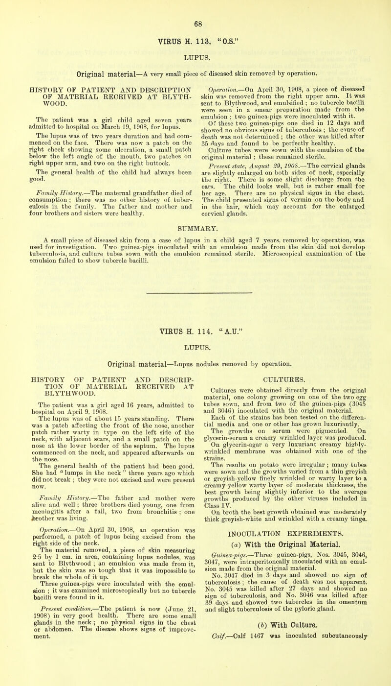 VIRUS H. 113, O.S. LUPUS. Original material—A very small piece of diseased skin removed by operation. HISTORY OF PATIENT AND DESCRIPTION OF MATERIAL RECEIVED AT BLYTH- WOOD. The patient was a girl child asjed seven years admitted to hospital on March 19, 1908, for lupus. The lupus was of two years duration and had com- menced on the face. There was now a patch on the right cheek showing some ulceration, a small patch below the left angle of the mouth, two patches on right upper arm, and two on the right buttock. The general health of the child had always been good. Family History.—The maternal grandfather died of consumption ; there was no other history of tuber- culosis in the family. The father and mother and four brothers and sisters were healthy. Operaticiii.—On April 30, 1908, a piece of diseased skin wa« removed from the right upper arm. It was sent to Blythwood, and emulsified ; no tubercle bacilli were seen in a smear preparation made from the emulsion ; two guinea-pigs were inoculated with it. Of these two guinea-pigs one died in 12 days and showed no obvious signs of tuberculosis ; the cause of death was not determined ; the other was killed after 35 days and found to be perfectly healthy. Culture tubes were sown with the emulsion of the original material ; these remained sterile. Present state, August 29, 190S.—The cervical glands are slightly enlarged on both sides of neck, especially the right. There is some slight discharge from the ears. The child looks well, but is rather small for her age. There are no physical signs in the chest. The child presented signs of vermin on the body and in the hair, which may account for the enlarged cervical glands. SUMMARY. A small piece of diseased skin from a case of lupus in a child aged 7 years, removed by operation, was used for investigation. Two guinea-pigs inoculated with an emulsion made from the skin did not develop tuberculosis, and culture tubes sown with the emulsion remained sterile. Microscopical examination of the emulsion failed to show tubercle bacilli. VIRUS H. 114. A.U. LUPUS. Original material—Lupus nodules removed by operation. HISTORY OF PATIENT AND DESCRIP- TION OF MATERIAL RECEIVED AT BLYTHWOOD. The patient was a girl aged 16 years, admitted to hospital on April 9, 1908. The lupus was of about 15 years standing. There was a patch affecting the front of the nose, another patch rather warty in type on the left side of the neck, with adjacent scars, and a small patch on the nose at the lower border of the septum. The lupus commenced on the neck, and appeared afterwards on the nose. The general health of the patient had been good. She had  lumps in the neck  three years ago which did not break ; they were not excised and were present now. Family History.—The father and mother were alive and well; three brothers died young, one from meningitis after a fall, two from bronchitis ; one -brother was living. Operation.—On April 30, 1908, an operation was performed, a patch of lupus being excised from the right side of the neck. The material removed, a piece of skin measuring 2'5 by 1 cm. in area, containing lupus nodules, was sent to Blythwood ; dn emulsion was made from it, but the skin was so tough that it was impossible to break the whole of it up. Three guinea-pigs were inoculated with the emul- sion ; it was examined microscopically but no tubercle bacilli were found in it. Present condition.—The patient is now (June 21, 1908) in very good health. There are some small glands in the neck ; no physical signs in the chest or abdomen. The disease shows signs of improve- ment. CULTURES. Cultures were obtained directly from the original material, one colony growing on one of the two egg tubes sown, and from two of the guinea-pigs (3045 and 3046) inoculated with the original material. Each of the strains has been tested on the differen- tial media and one or other has grown luxuriantly. The growths on serum were pigmented On glycerin-serum a creamy wrinkled layer was produced. On glycerin-agar a very luxuriant creamy hisrldy- wrinkled membrane was obtained with one of the strains. The results on potato were irregular ; many tubes were sown and the growths varied from a thin greyish or greyish-yellow finely wrinkled or warty layer to a creamy-yellow warty layer of moderate thickness, the best growth being slightly inferior to the average growths produced by the other viruses included in Class IV. On broth the best growth obtained was moderately thick greyish-white and wrinkled with a creamy tinge. INOCULATION EXPERIMENTS, (a) With the Original Material. Guinea-pigs.—Three guinea-pigs, Nos. 3045, 3046, 3047, were intraperitoneally inoculated with an emul- sion made from the original material. No. 3047 died in 3 days and showed no sign of tuberculosis ; the cause of death was not apparent. No. 3045 was killed after 27 days and showed no sign of tuberculosis, and No. 3046 was killed after 39 days and showed two tubercles in the omentum and slight tuberculosis of the pyloric gland. (6) With Culture. Calf.—Calf 1467 was inoculated subcutaneously