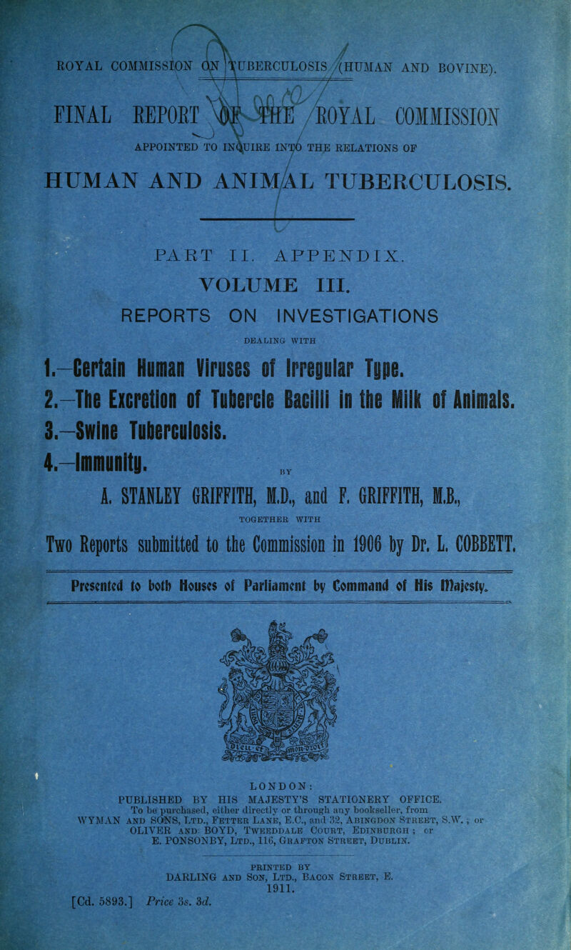 / ROYAL COMMISSION ON 'TUBERCULOSIS '(HUMAN AND BOVINE). FINAL REPORT /ROYAL COMMISSION APPOINTED TO INQUIRE INTO THE RELATIONS OF HUMAN AND ANIMAL TUBERCULOSIS. PART II. APPENDIX. VOLUME III. REPORTS ON INVESTIGATIONS DEALING WITH 1. -Certain Human Viruses of Irregular Type. 2. —The Excretion of Tubercle Bacilli in the Milk of Animals. 3. —Swine Tuberculosis. 4. —Immunity. A. STANLEY GRIFFITH, ffl.D, and F. GRIFFITH, Ml, TOGETHER WITH Two Reports submitted to the Commission in 1906 by Dr, L COBBETT. Presented to both Houses of Parliament by Command of His Iftajesty. LONDON: PUBLISHED BY HIS MAJESTY'S STATIONERY OFFICE. To be purchased, either directly or through any bookseller, from WYMAN and SONS, Ltd., Fetter Lane, E.C., and 32, Abingdon Street, S.W.; or OLIVER and BOYD, Tweeddale Court, Edinburgh ; or E. PONSONBY, Ltd., 116, Grafton Street, Dublin. PRINTED BY DARLING and Son, Ltd., Bacon Street, E. 1911. [Cd. 5893.] Price 3s. 3d.