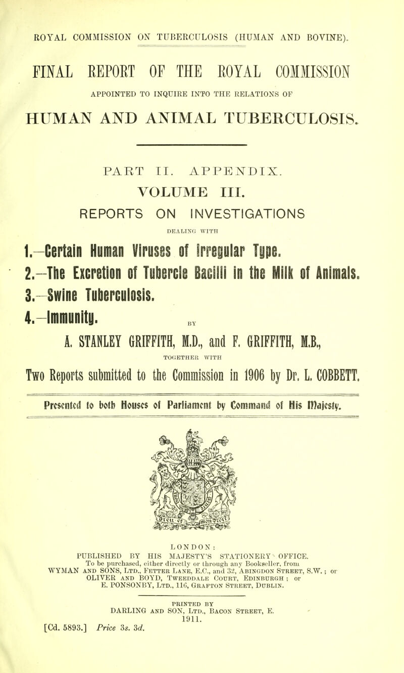 ROYAL COMMISSION ON TUBERCULOSIS (HUMAN AND BOVINE). FINAL REPORT OF THE ROYAL COMMISSION HUMAN AND ANIMAL TUBERCULOSIS. PART II. APPENDIX. VOLUME III. REPORTS ON INVESTIGATIONS 1. —Certain Human Viruses of irregular Type. 2. —The Excretion of Tubercle Bacilli in the Milk of Animals. 3. Swine Tuberculosis. 4. —Immunitu. A, STANLEY GRIFFITH, M,D„ and F, GRIFFITH, M,B„ Two Reports submitted to the Commission in 1906 by Dr. L COBBETT, Presented to both Houses of Parliament by Command of His IDajesty. LONDON: PUBLISHED BY HIS MAJESTY'S STATIONERY • OFFICE. To be purchased, either directly or through any Bookseller, from WYMAN and SONS, Ltd.| Fetter Lane, E.C., and 32, Abingdon Street, S.W.; or OLIVER and BOYD, Tweeddale Court, Edinburgh ; or E. PONSONBY, Ltd., 116, Grafton Street, Dublin. APPOINTED TO INQUIRE INTO THE RELATIONS OF DEALING with together with printed by DARLING and SON, Ltd., Bacon Street, E. 1911.