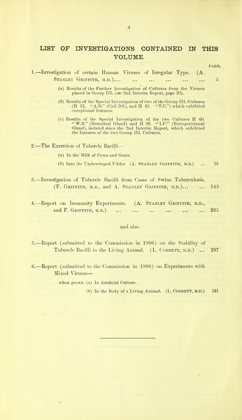 LIST OF INVESTIGATIONS CONTAINED IN THIS VOLUME. PAGE. 1. —Investigation of certain Human Viruses of Irregular Type. (A. Stanley Griffith, m.d.).... ... ... ... ... ... 5 (a) Results of the Further Investigation of Cultures from the Viruses placed in Group III. {see 2nd Interim Report, page 30). (&) Results of the Special Investigation of two of the Group III. Cultures (H 13.  A.D. (Calf 301), and H 19.  T.C.) which exhibited exceptional features. (c) Results of the Special Investigation of the two Cultures H 60.  W.B. (Bronchial Gland) and H 90.  LP. (Retroperitoneal Gland), isolated since the 2nd Interim Report, which exhibited the features of the two Group III. Cultures. 2. —The Excretion of Tubercle Bacilli— (a) In the Milk of Cows and Goats. (b) Into the Undeveloped Udder (A. STANLEY GRIFFITH, M.D.) ... 79 3. —Investigation of Tubercle Bacilli from Cases of Swine Tuberculosis. (F. Griffith, m.b., and A. Stanley Griffith, m.d.) 145 4. —Report on Immunity Experiments. (A. Stanley Griffith, m.d., and F. Griffith, m.b.) ... ... ... ... ... ... 265 and also 5. —Report (submitted to the Commission in 1906) on the Stability of Tubercle Bacilli in the Living Animal. (L. Cobbett, m.d.) ... 297 6. —Report (submitted to the Commission in 1906) on Experiments with Mixed Viruses— when grown (a) In Artificial Culture. (6) In the Body of a Living Animal. (L. COBBETT, M.D.) 311