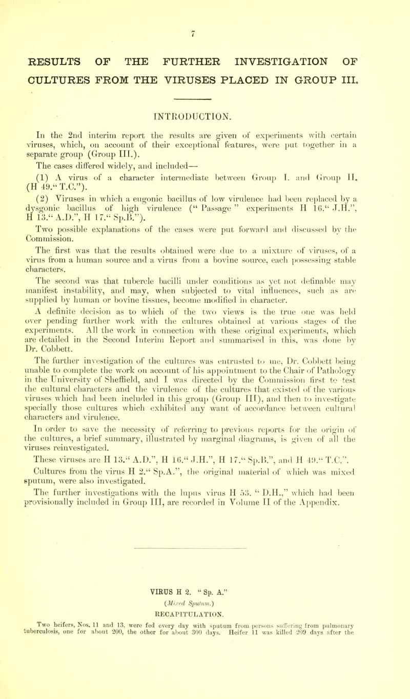 RESULTS OF THE FURTHER INVESTIGATION OF CULTURES FROM THE VIRUSES PLACED IN GROUP III. INTRODUCTION. In the 2nd interim report the results are given of experiments with certain viruses, which, on account of their exceptional features, were put together in a separate group (Group III.). The cases differed widely, and included— (1) A virus of a character intermediate between Group I. and Group II. (H 49.T.C.). (2) Viruses in which a eugonic bacillus of low virulence had been replaced by a dysgonic bacillus of high virulence ( Passage  experiments H 16. J.H., H 13. A.D., H 17. Sp.B.). Two possible explanations of the cases were put forward and discussed by the Commission. The first was that the results obtained were due to a mixture of viruses, of a virus from a human source and a virus from a bovine source, each possessing stable characters. The second was that tubercle bacilli under conditions as yet not definable may manifest instability, and may, when subjected to vital influences, such as are supplied by human or bovine tissues, become modified in character. A definite decision as to which of the two views is the true one was held over pending further work with the cultures obtained at various stages of the experiments. All the work in connection with these original experiments, which are detailed in the Second Interim Report and summarised in this, was done by Dr. Cobbett. The further investigation of the cultures was entrusted to me, Dr. Cobbett being unable to complete the work on account of his appointment to the Chair of Pathology in the University of Sheffield, and I was directed by the Commission first to test the cultural characters and the virulence of the cultures that existed of the various viruses which had been included in this group (Group III), and then to investigate specially those cultures which exhibited any want of accordance between cultural characters and virulence. In order to save the necessity of referring to previous reports for the origin of the cultures, a brief summary, illustrated by marginal diagrams, is given of all the viruses reinvestigated. These viruses are H 13. A.D., H 16. J.H., H 17. Sp.B., and H 49. T.C.. Cultures from the virus H 2. Sp.A., the original material of which was mixed sputum, were also investigated. The further investigations with the lupus virus H 53.  D.H., which had been provisionally included in Group III, are recorded in Volume II of the Appendix. VIRUS H 2.  Sp. A. {Mixed Sputum.') RECAPITULATION. Two heifers, Nos. 11 and 13. were fed every day with sputum from persons suffering from pulmonary tuberculosis, one for about 200, the other for about 300 days. Heifer 11 was killed 209 days after the