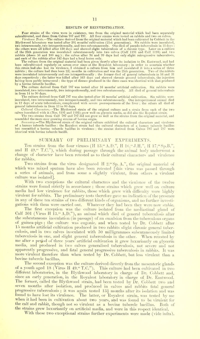 RESULTS OF REINVESTIGATION. Four strains of the virus were in existence, two from the original material which had been separately subcultivated, and those from Calves 787 and 797. All four strains were tested on rabbits and two on calves. Virulence Tests.—The culture derived from the original material which had been cultivated by Cobbett in the Blythwood laboratory was tested after 20! months'cultivation (21st generation). Six rabbits were inoculated, two intravenously, two intraperitoneally, and two subcutaneously. One died of pseudo-tuberculosis in 11 days ; the others were all killed after 130 days and showed slight tuberculosis of a chronic type. Later on a culture of the 25th generation was inoculated subcutaneously into two calves (Calf 1191 and Calf 1193) and two rabbits (doses 50 and 100 mg.) ; the calves after 94 and 99 days had only slight retrogressive tuberculosis, and each of the rabbits after 142 days had a local lesion only. The culture from the original material had been given shortly after its isolation to Dr. Eastwood, and had been subcultivated regularly on serum ever since at the Royalcot laboratory ; in order to ascertain whether this strain had also lost its virulence, I obtained a culture from him and inoculated it into a series of three rabbits ; the culture had then been 22 J months in cultivation and was the 25th generation. Two of the rabbits were inoculated intravenously and one intraperitoneally ; the former died of general tuberculosis in 16 and 31 days respectively ; the latter was killed after 163 days and showed chronic general tuberculosis, the injection having been partly intracoecal; the type of disease produced in the three cases was identical with that produced by a bovine tubercle bacillus. The culture derived from Calf 787 was tested after 16 months' artificial cultivation. Six rabbits were inoculated, two intravenously, two intraperitoneally, and two subcutaneously. All died of general tuberculosis in from 14 to 90 days. The culture derived from Calf 797 was also tested after 16 months' artificial cultivation. Six rabbits were inoculated, two intravenously, two intraperitoneally, and two subcutaneously. One intraperitoneal animal died in 12 days of acute tuberculosis, complicated with severe psorospermosis of the liver ; the others all died of general tuberculosis in from 13 to 80 days. Cultural Characters.—The Blythwood strain of the original culture and a strain from each of the two calves inoculated with it (Nos. 1191 and 1193) grew well on glycerin media, as did also the Royalcot strain. The two strains from Calf 787 and 797 did not grow so well as the strains from the original material, and resembled the more easy growing strains of bovine origin. Summary.—The Blythwood strain of the original culture exhibited the cultural characters and virulence of a human tubercle bacillus : the Royalcot strain bad the cultural characters of a human tubercle bacillus but resembled a bovine tubercle bacillus in virulence ; the strains derived from Calves 787 and 797 were identical with bovine tubercle bacilli. SUMMARY OF PRELIMINARY EXPERIMENTS. Ten strains from the four viruses (H 13.A.D., H 16. J.H., H 17.Sp.B., and H 49. T.C.), which during passage through the animal body underwent a change of character have been retested as to their cultural characters and virulence for rabbits. Two strains from the virus designated H 2. Sp. A., the original material of which was mixed sputum have also been retested [this virus was passed through a series of animals, and from some a slightly virulent, from others a virulent culture was isolated]. With two exceptions the cultural characters and the virulence of the twelve strains were found strictly in accordance ; those strains which grew well on culture media had low virulence for rabbits, those which grew with difficulty were highly virulent for rabbits. The preliminary tests therefore gave no indication of the presence in any of these ten strains of two different kinds of organisms, and no further investi- gations with them were carried out. Whatever they had been they were now stable. The first exception was the culture isolated from the mediastinal gland of Calf 301 (Virus H lo. A.D.), an animal which died of general tuberculosis after the subcutaneous inoculation (in passage) of an emulsion from the tuberculous organs of guinea-pigs ; the culture was eugonic, and when tested by Dr. Cobbett after Ih months artificial cultivation produced in two rabbits slight chronic general tuber- culosis, and in two calves inoculated with 50 milligrammes subcutaneously limited tuberculosis in one, and slight general tuberculosis in the other. When retested by me after a pergod of three years' artificial cultivation it grew luxuriantly on glycerin media, and produced in two calves generalised tuberculosis, not severe and not apparently progressive, and fatal general progressive tuberculosis in rabbits. It was more virulent therefore than when tested by Dr. Cobbett, but less virulent than a bovine tubercle bacillus. The second exception was the culture derived directly from the mesenteric glands of a youth aged 18 (Virus H 49. T.C.). This culture had been cultivated in two different laboratories, in the Blythwood laboratory in charge of Dr. Cobbett and. since an early generation, in the Royalcot laboratory in charge of. Dr. Eastwood. The former, called the Blythwood strain, had been tested by Dr. Cobbett two and seven months after isolation, and produced in calves and rabbits fatal general progressive tuberculosis ; it was again tested 13J months after its isolation and was found to have lost its virulence. The latter, or Royalcot strain, was tested by me when it had been in cultivation about two years, and was found to be virulent for the calf and rabbit, though not so virulent as a bovine tubercle bacillus. Both of the strains grew luxuriantly on artificial media, and were in this respect identical. With these two exceptional strains further experiments were made (vide infra).