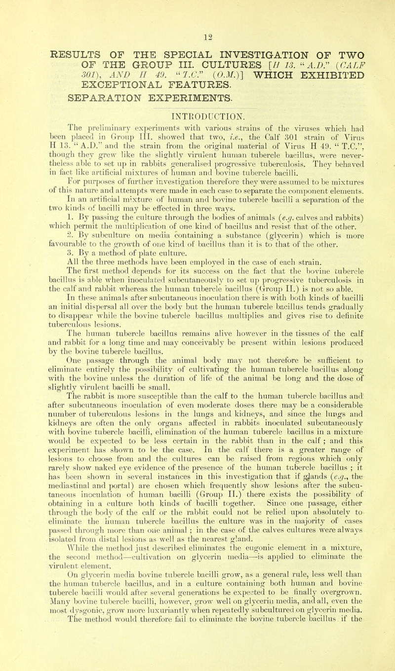 RESULTS OF THE SPECIAL INVESTIGATION OF TWO OF THE GROUP III. CULTURES [II 13. A.D, {CALF 301), AND II 49. 7.6'. {O.M.)] WHICH EXHIBITED EXCEPTIONAL FEATURES. SEPARATION EXPERIMENTS. INTRODUCTION. The preliminary experiments with various strains of the viruses which had been placed in Group III. showed that two, i.e., the Calf 301 strain of Virus H 13.  A.D. and the strain from the original material of Virus H 49.  T.C.. though they grew like the slightly virulent human tubercle bacillus, were never- theless able to set up in rabbits generalised progressive tuberculosis. They behaved in fact like artificial mixtures of human and bovine tubercle bacilli. For purposes of further investigation therefore they were assumed to be mixtures of this nature and attempts were made in each case to separate the component elements. In an artificial mixture of human and bovine tubercle bacilli a separation of the two kinds of bacilli may be effected in three ways. 1. By passing the culture through the bodies of animals (e.g. calves and rabbits) which permit the multiplication of one kind of bacillus and resist that of-the other. 2. By subculture on media containing a substance (glycerin) which is more favourable to the growth of one kind of bacillus than it is to that of the other. 3. By a method of plate culture. All the three methods have been employed in the case of each strain. The first method depends for its success on the fact that the bovine tubercle bacillus is able when inoculated subcutaneously to set up progressive tuberculosis in the calf and rabbit whereas the human tubercle bacillus (Group II.) is not so able. In these animals after subcutaneous inoculation there is with both kinds of bacilli an initial dispersal all over the body but the human tubercle bacillus tends gradually to disappear while the bovine tubercle bacillus multiplies and gives rise to definite tuberculous lesions. The human tubercle bacillus remains alive however in the tissues of the calf and rabbit for a long time and may conceivably be present within lesions produced by the bovine tubercle bacillus. One passage through the animal body may not therefore be sufficient to eliminate entirely the possibility of cultivating the human tubercle bacillus along with the bovine unless the duration of life of the animal be long and the dose of slightly virulent bacilli be small. The rabbit is more susceptible than the calf to the human tubercle bacillus and after subcutaneous inoculation of even moderate doses there may be a considerable number of tuberculous lesions in the lungs and kidneys, and since the lungs and kidneys are often the only organs affected in rabbits inoculated subcutaneously with bovine tubercle bacilli, elimination of the human tubercle bacillus in a mixture would be expected to be less certain in the rabbit than in the calf ; and this experiment has shown to be the case. In the calf there is a greater range of lesions to choose from and the cultures can be raised from regions which only rarely show naked eye evidence of the presence of the human tubercle bacillus ; it has been shown in several instances in this investigation that if glands {e.g., the mediastinal and portal) are chosen which frequently show lesions after the subcu- taneous inoculation of human bacilli (Group II.) there exists the possibility of obtaining in a culture both kinds of bacilli together. Since one passage, either through the body of the calf or the rabbit could not be relied upon absolutely to eliminate the human tubercle bacillus the culture was in the majority of cases passed through more than one animal ; in the case of the calves cultures were always isolated from distal lesions as well as the nearest gland. While the method just described eliminates the eugonic element in a mixture, the second method—cultivation on glycerin media—is applied to eliminate the virulent element. On glycerin media bovine tubercle bacilli grow, as a general rule, less well than the human tubercle bacillus, and in a culture containing both human and bovine tubercle bacilli would after several generations be expected to be finally overgrown. Many bovine tubercle bacilli, however, grow well on glycerin media, and all, even the most dysgonic, grow more luxuriantly when repeatedly subcultured on glycerin media. The method would therefore fail to eliminate the bovine tubercle bacillus if the