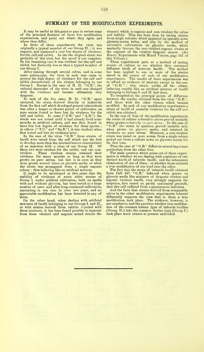 SUMMARY OF THE MODIFICATION EXPERIMENTS. It may be useful at this point to pass in review some of the principal features of these five modification experiments, and point out where they agree and where they differ. In three of these experiments the virus was originally a typical member of our Group II. ; it was eugonic, and possessed a very low degree of virulence for the calf and rabbit. In one the original strain was probably of this kind, but the proof is not complete. In the remaining case it was virulent for the calf and rabbit, but distinctly less so than a typical member of our Group I. After passing through several calves, and in some cases guinea-pigs, the virus in each case came to possess the high degree of virulence for the calf and rabbit characteristic of the viruses belonging to our Group I. Except in the case of H. 21. G.B., the cultural characters of the virus in each case changed with the virulence and became ultimately very dysgonic. In each of the five cases, H. 21. G.B. again excepted, the strain derived directly or indirectly from the first calf which developed general tuberculosis was after a longer or shorter period of cultivation on pure serum found to have lost its virulence for the calf and rabbit. In some (J.H. and A.D.) the strain was not tested until it had already lived some months in artificial culture, and was then found to have this low degree of virulence for these species ; in others ( T.C. and  Sp.B.) it was virulent when first tested and lost its virulence later. In the case of the virus  G.B. three strains of bacilli were raised from the calf which was the first to develop more than the minimal lesions characteristic of an injection with a virus of our Group II. Of these two were virulent for the rabbit, and one non- virulent. These virulent strains retained their virulence for many months as long as they were grown on pure serum, but lost it as soon as they were grown several times on glycerin media, or when the strain was propagated from a single eugonic colony ; thus behaving like an artificial mixture. It ought to be mentioned at this point that the stability of virulence of many other strains of Group I. under artificial cultivation, both on media with and without glycerin, has been tested in a large number of cases and after long-continued cultivation, amounting in one case to over two years, and no appreciable modification has been detected in any of them. On the other hand, when dealing with artificial mixtures of bacilli belonging to our Groups I. and II., or with strains derived from rabbits injected with these mixtures, it has been found possible to separate from these virulent and eugonic mixed strains the element which is eugonic and non-virulent for calves and rabbits. This has been done by raising strains from single colonies which appeared on sparsely-sown glycerin-serum tubes, and also by the method of successive cultivations on glycerin media, which markedly favours the non-virulent eugonic strains at the expense of the virulent dysgonic strains. (See Report, Experiments with Mixed Viruses, page 345 of this Volume.) These experiments gave us a method of testing strains of culture to see whether they contained different kinds of tubercle bacilli. The method has been applied to one or more of the strains raised in the course of each of our modification experiments. The results of these experiments was to afford no evidence of mixture except in the case of  G.B. ; this strain, unlike all the others, behaving exactly like an artificial mixture of bacilli belonging to Groups I. and II. had done. To recapitulate the principal points of difference bet ween the results obtained from the virus G.B., and those with the other viruses which became modified. In each of our modification experiments a strain of bacilli of unstable virulence for the calf and rabbit was obtained. In the case of four of the modification experiments the strain of culture referred to above proved unstable when grown exclusively on pure serum. In the case of  G.B. the strain in question proved unstable only when grown on glycerin media, and retained its virulence on pure serum. Moreover, a non-virulent strain was raised on pure serum from a single colony picked out from a culture sown on glycerin-serum for the first time. Thus the case of  G.B. differs in several important particulars from the other four. The main question which arises out of these experi ments is whether we are dealing with a mixture of two distinct kinds of tubercle bacilli, and the subsequent elimination of one of them ; or whether there occurred a true modification of one kind into the other. The fact that the strain of tubercle bacilli obtained from Calf 447. G.B. behaved when grown on glycerin media like mixtures of dysgonic virulent and eugonic virulent bacilli, very strongly supports the suspicion, first raised on purely anatomical grounds, that this calf suffered from a spontaneous infection. And the facts that strains derived from comparable calves in the other modification experiments behaved differently supports the view that in them a true modification took place. The evidence, however, is not conclusive, and the question whether true modifica- tion of the common human type of tubercle bacillus (Group IT.) into the common bovine type (Group I.) took place must remain at present undecided.