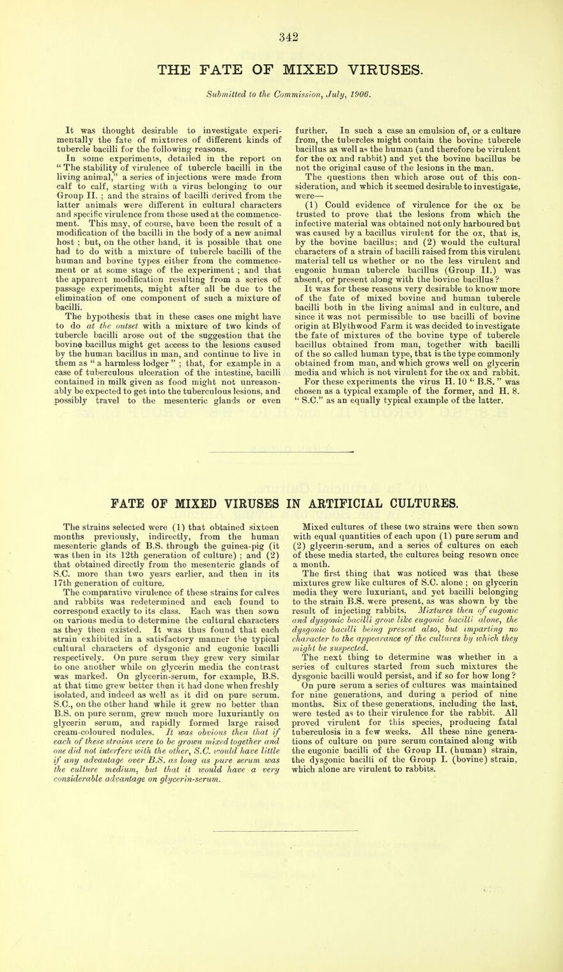 THE FATE OF MIXED VIRUSES. Submitted to the Commission, July, 1906. It was thought desirable to investigate experi- mentally the fate of mixtures of different kinds of tubercle bacilli for the following reasons. In some experiments, detailed in the report on  The stability of virulence of tubercle bacilli in the living animal, a series of injections were made from calf to calf, starting with a virus belonging to our Group II. ; and the strains of bacilli derived from the latter animals were different in cultural characters and specific virulence from those used at the commence- ment. This may, of course, have been the result of a modification of the bacilli in the body of a new animal host ; but, on the other hand, it is possible that one had to do with a mixture of tubercle bacilli of the human and bovine types either from the commence- ment or at some stage of the experiment ; and that the apparent modification resulting from a series of passage experiments, might after all be due to the elimination of one component of such a mixture of bacilli. The hypothesis that in these cases one might have to do at the outset with a mixture of two kinds of tubercle bacilli arose out of the suggestion that the bovine bacillus might get access to the lesions caused by the human bacillus in man, and continue to live in them as  a harmless lodger  ; that, for example in a case of tuberculous ulceration of the intestine, bacilli contained in milk given as food might not unreason- ably be expected to get into the tuberculous lesions, and possibly travel to the mesenteric glands or even further. In such a case an emulsion of, or a culture from, the tubercles might contain the bovine tubercle bacillus as well as the human (and therefore be virulent for the ox and rabbit) and yet the bovine bacillus be not the original cause of the lesions in the man. The questions then which arose out of this con- sideration, and which it seemed desirable to investigate, were— (1) Could evidence of virulence for the ox be trusted to prove that the lesions from which the infective material was obtained not only harboured but was caused by a bacillus virulent for the ox, that is, by the bovine bacillus; and (2) would the cultural characters of a strain of bacilli raised from this virulent material tell us whether or no the leS3 virulent and eugonic human tubercle bacillus (Group II.) was absent, or present along with the bovine bacillus ? It was for these reasons very desirable to know more of the fate of mixed bovine and human tubercle bacilli both in the living animal and in culture, and since it was not permissible to use bacilli of bovine origin at Blythwood Farm it was decided to investigate the fate of mixtures of the bovine type of tubercle bacillus obtained from man, together with bacilli of the so called human type, that is the type commonly obtained from man, and which grows well on glycerin media and which is not virulent for the ox and rabbit. For these experiments the virus H. 10 t; B.S.  was chosen as a typical example of the former, and H. 8.  S.C. as an equally typical example of the latter. FATE OF MIXED VIRUSES IN ARTIFICIAL CULTURES. The strains selected were (1) that obtained sixteen months previously, indirectly, from the human mesenteric glands of B.S. through the guinea-pig (it was then in its 12th generation of culture) ; and (2) that obtained directly from the mesenteric glands of S.C. more than two years earlier, and then in its 17th generation of culture. The comparative virulence of these strains for calves and rabbits was redetermined and each found to correspond exactly to its class. Each was then sown on various media to determine the cultural characters as they then existed. It was thus found that each strain exhibited in a satisfactory manner the typical cultural characters of dysgonic and eugonic bacilli respectively. On pure serum they grew very similar to one another while on glycerin media the contrast was marked. On glycerin-serum, for example, B.S. at that time grew better then it had done when freshly isolated, and indeed as well as it did on pure serum. S.C, on the other hand while it grew no better than B.S. on pure serum, grew much more luxuriantly on glycerin serum, and rapidly formed large raised cream-coloured nodules. It was obvious then that if each of these strains were to be grown mixed together and one did not interfere with the other, S.C. vmdd have little if any advantage over B.S. as long as pure serum was the culture medium, but that it ivould have a very considerable advantage on glycerin-serum. Mixed cultures of these two strains were then sown with equal quantities of each upon (1) pure serum and (2) glycerm-serum, and a series of cultures on each of these media started, the cultures being resown once a month. The first thing that was noticed was that these mixtures grew like cultures of S.C. alone ; on glycerin media they were luxuriant, and yet bacilli belonging to the strain B.S. were present, as was shown by the result of injecting rabbits. Mixtures then of eugonic and dysgonic bacilli grow Wee eugonic bacilli alone, the dysgonic bacilli being present also, but imparting no character to the appearance of the cidtures by which they might be suspected. The next thing to determine was whether in a series of cultures started from such mixtures the dysgonic bacilli would persist, and if so for how long ? On pure serum a series of cultures was maintained for nine generations, and during a period of nine months. Six of these generations, including the last, were tested as to their virulence for the rabbit. All proved virulent for this species, producing fatal tuberculosis in a few weeks. All these nine genera- tions of culture on pure serum contained along with the eugonic bacilli of the Group II. (human) strain, the dysgonic bacilli of the Group I. (bovine) strain, which alone are virulent to rabbits.