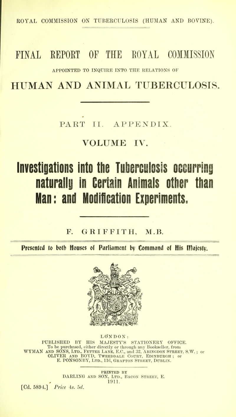 FINAL REPORT OF THE ROYAL COMMISSION HUMAN AND ANIMAL TUBERCULOSIS. PART II. APPENDIX. VOLUME IV. Investigations into the Tuberculosis occurring naturally in Certain Animals other than Man: and Modification Experiments. Presented to both Houses of Parliament by Command of His Ittajesty. LO'NDON : PUBLISHED BY HIS MAJESTY'S STATIONERY OFFICE. To be purchased, either directly or through any Bookseller, from WYMAN and SONS, Ltd.,' Fetter Lane, E.C., and 32, Abingdon Street, S.W.; or OLIVER and BOYD, Tweeddale Court, Edinburgh ; or E. PONSONBY, Ltd., 116, Grafton Street, Dublin. APPOINTED TO INQUIRE INTO THE RELATIONS OF R GRIFFITH, M.B. PRINTED by DARLING and SON, Ltd., Bacon Street, E. 1911. [Cd. 5894.] Price 4s. od.